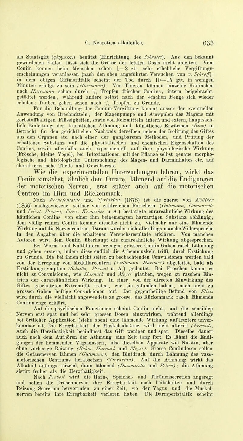 als Staatsgift (9ap[j.axov) beniitzt (Hinrichtung des Sokrates). Aus den bekannt gewordenen Fallen lasst sich die Grosse der letalen Dosis nicM ableiten. Vom Coniin konnen beim Menschen sckon 1—2 gtt. sehr erhebliclie Vergiftungs- erscheinungen veranlassen (nacb den oben angefiihrten Versuchen von v. Schroff); in dem obigen GiftmordfaUe scheint der Tod durch 10—15 gtt. in wenigen Minuten erfolgt zu sain (ffiisemamt). Von Thieren konnen einzelne Kaninchen nach Husemann schon durch Tropfen friscken Coniins, intern beigebracht, getodtet werden, walirend andere selbst nack der 4facken M enge sick wieder erkolen; Tauben geken schon nach '/» Tropfen zu Grunde. Fiir die Behandlung der Conium-Vergiftung kommt ausser der eventuellen Anwendung von Breckmitteln, der Magenpunipe nnd Ausspiilen des Magens mit gerbstoffkaltigen Pliissigkeiten, sowie von Reizmitteln intern und extern, hauptsach- lich Einleitung der kiinstlichen Athmung nnd kiinstliches Erwarmen (Binz) in Betracht, fiir den gerichtlicken Nachweis derselben neben der Isolirung des Giftes aus den Organen etc. nach einer der gangbarsten Methoden, und Priifung der erhaltenen Substanz auf die physikalischen and ckemischen Eigenschaften des Coniins, sowie allenfalls auch experimentell auf ihre physiologische Wirkung (Froscke, kleine Vogel), bei Intoxicationen mit der Pflanze selbst genaue morpko- logiscke und kistologiscke Untersuckung des Magen- und Darminkaltes etc. auf charakteristiscke Tkeile und Gewebsreste Wie die experimentellen Untersucliungen lehren, wirkt das Coniin zunaclist, ahnlich dem Curare, lahmend auf die Endigungen der motorischen Nerven, erst spater auch auf die motorisclien Centren im Hirn und Riickenmark. Nack Rochefontaine und Tyriakian (1878) ist die zuerst von Kdlliker (1856) nackgewiesene, seither von zahlreichen Forschern (Gutlmann, Damourette und Pelvef, Prevosf, Fb'ess, Kronecker u. A.) bestatigte curareahnlicke Wirkung des kauflicken Coniins von einer ikm beigemengten karzartigen Substanz abkangig; dem volUg reinen Coniin komme dieselbe nickt zu, vielmekr nur eine lakmende Wirkung auf die Nervencentren. Daraus wiirden sick allerdings mancke Widerspriicke in den Angaben iiber die erkaltenen Versucksresultate erklaren. Von manchen Autoren wird dem Coniin viberkaupt die curareaknlicke Wirkung abgesprochen. Bei Warm- und Kaltblutern erzeugen grossere Coniin-Gaben rasch Lahmung und gehen erstere, indem diese endlich die Athemmuskeln trifft, durck Erstickung zu Grunde. Die bei ihnen nicht selten zu beobachtenden Convulsionen werden bald von der Erregung von Medullarcentren (Gidimanu, Harnack) abgeleitet, bald als Erstickungssymptom (Schtiliz, Prevodt u. A.) gedeutet. Bei Froscken kommt es nickt zu Convulsionen, wie Hamack und Meyer glauben, wegen zu raschen Ein- tritts der curareahnlichen Wirkung. In einer von der directen Einwirkung des Giftes gesckiitzten Extremitat treten, wie sie gefunden kaben, nack nickt zu grossen Gaben keftige Convulsionen auf. Der gegentkeilige Befund von Fliess wird durck die vielleicht angewendete zu grosse, das EOckenmark rasck lakmende Coniinmenge erklart. Auf die psyckischen Functionen sckeint Coniin nicht, auf die sensiblen Nerven erst spat und bei sekr grossen Dosen einzuwirken, wakrend allerdings bei ortlicker Application (siehe oben) eine lahmende Wirkung auf letztere unver- kennbar ist. Die Erregbarkeit der Muskelsubstanz wird nicht alterirt (Prevost). Auck die Herztkatigkeit beeinflusst das Gift weniger und spat. Dieselbe dauert auck nack dem Auflioren der Athmung eine Zeit lang fort. Es lahmt die Endi- gungen der hemmenden Vagusfasern, also dieselben Apparate wie Nicotin, aber okne vorkerige Reizung (Bohm, Harnaek und Meyer). Grosse Coniindosen sollen die Gefassnerven lakmen (Guttmann), den Blutdruck durck Lakmung des vaso- motoriscken Centinims kerabsetzen (Tiryakian). Auf die Athmung wirkt das Alkaloid anfangs reizend, dann lakmend {Damouretle und Pelvet) ; die Athmung sistirt friiher als die Herzthatigkeit. Nack Prevost wird die Harn-, Speickel- und Tkranensecretion angeregt und sollen die Driisennerven ihre Erregbarkeit nock beibehalten und durch Reizung Secretion hervorrufen zu einer Zeit, wo der Vagus und die Muskel- nerven bereits ihre Erregbarkeit verloren kaben Die Darniperistaltik scheint