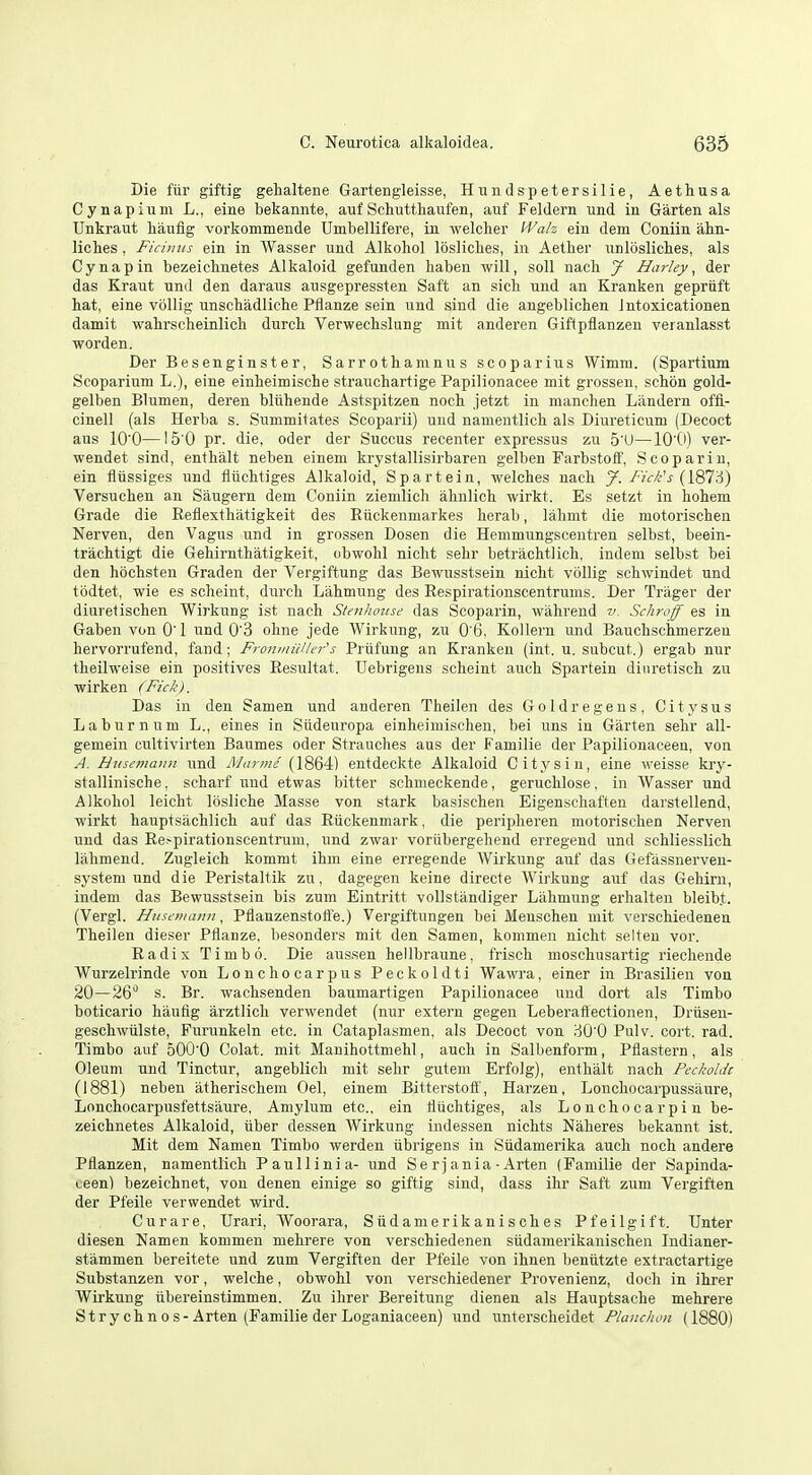 Die ftir giftig gehaltene Gartengleisse, Hundspetersilie, Aethusa Cynapium L., eine bekannte, auf Schuttliaufen, auf Feldern und in Garten als TJnkraut liaufig vorkommende Umbellifere, in welcher I'Valz ein dem Coniin ahn- liclies, Ficinits ein in Wasser und Alkohol losliclies, in Aether unlosliclies, als Cynapin bezeiclinetes Alkaloid gefunden haben will, soil nacb J Hurley, der das Kraut und den daraiis ausgepressten Saft an sicli und an Kranken gepriift hat, eine vbllig unschadliche Pflanze sein und sind die angeblichen intoxicationen damit wahrscheinlich durch Verwechslung mit anderen Giftpflanzen veranlasst worden. Der Besenginster, Sarrothamnus scoparius Wimm. (Spartium Scoparium L.), eine einheimische strauchartige Papilionacee mit grossen, schon gold- gelben Blumen, deren bliihende Astspitzen noch jetzt in manchen Landern offi- cinell (als Herba s. Summitates Scoparii) und nanientlich als Diureticum (Decoct aus lO'O—15'0 pr. die, oder der Succus recenter expressus zu 5'U—101>) ver- wendet sind, enthalt neben einem krystallisirbaren gelben FarbstoiT, See par in, ein iliissiges und fliichtiges Alkaloid, Spartein, welches nach y.Fick''s{\^;S) Versuchen an Saugern dem Coniin ziemlich ahnlich wirkt. Es setzt in hohem Grade die Reflexthiitigkeit des Riickenmarkes herab, lalimt die motorischen Nerven, den Vagus und in grossen Dosen die Hemmungscentren selbst, beein- trachtigt die Gehirnthatigkeit, obwohl nicht sehr betrachtlich, indem selbst bei den hochsten Graden der Vergiftung das Bewusstsein nicht vbllig schwindet und todtet, wie es scheint, durch Lahmung des Respirationscentrunis. Der Triiger der diuretischen Wirkung ist nach Sien/umse das Scoparin, wahrend v. Schroff es in Gaben von 0' 1 und 0'3 ohne jede Wirkung, zu 0'6, Kollern und Bauchschmerzen hervorrufend, fand; FroinniUkr's Priifung an Kranken (int. u. subcut.) ergab nur theilweise ein positives Resultat. Uebrigens scheint auch Spartein dinretisch zu wirken (Fick). Das in den Samen und anderen Theilen des Goldregens, Citysus Laburnum L., eines in Stideuropa einheiniischen, bei uns in Garten sehr all- gemein cultivirten Baumes oder Strauches aus der Familie der Papilionaceen, von A. Husemaiui und Marine (1864) entdeckte Alkaloid Citysin, eine weisse kry- stallinische, scharf und etwas bitter schmeckende, geruchlose, in Wasser und Alkohol leicht Ibsliche Masse von stark basischen Eigenschaften darstellend, wirkt hauptsachlich auf das Ruckenmark, die peripheren motorischen Nerven und das Re-pirationscentrum, und zwar voriibergehend erregend und schliesslich liihmend. Zugleich kommt ihm eine erregende Wirkung auf das Gefassnerven- system und die Peristaltik zu, dagegen keine directe Wirkung auf das Gehirn, indem das Bewusstsein bis zum Eintritt vollstandiger Lahmung erhalten bleibt. (Vergl. Husfviann, PflanzenstoiTe.) Vergiftungen bei Menschen mit verschiedenen Theilen dieser Pflanze, besonders mit den Samen, kommen nicht selteu vor. Radix Timbo. Die aussen hellbraune, frisch moschiisartig riechende Wurzelrinde von Lonchocarpus Peckoldti Wawra, einer in Brasilien von 20—26 s. Br. wachsenden baumartigen Papilionacee und dort als Timbo boticario haufig arztlich verwendet (nur extern gegen Leberaftectionen, Driisen- geschwiilste, Furunkeln etc. in Cataplasmen, als Decoct von riO'O Pulv. cort. rad. Timbo auf 500'0 Colat. mit Manihottmehl, auch in Salbenform, Pflastern, als Oleum und Tinctur, angeblich mit sehr gutem Erfolg), enthalt nach Peckoldt (1881) neben atherischem Oel, einem Bitterstoft', Harzen, Lonchocarpussilure, Lonchocarpusfettsaure, Amylum etc., ein fliichtiges, als Lonchocarpin be- zeichnetes Alkaloid, tiber dessen Wirkung indessen nichts Naheres bekannt ist. Mit dem Namen Timbo werden iibrigens in Siidamerika auch noch andere Pflanzen, namentlich Paullinia- und Se rjania ■ Arten (Familie der Sapinda- teen] bezeichnet, von denen einige so giftig sind, dass ihr Saft zum Vergiften der Pfeile verwendet wird. Curare, Urari, Woorara, Stidamerikanisches Pfeilgift. Unter diesen Namen kommen mehrere von verschiedenen siidamerikanischen Indianer- stammen bereitete und zum Vergiften der Pfeile von ihnen beniitzte extractartige Substanzen vor, welche, obwohl von verschiedener Provenienz, doch in ihrer Wirkung ubereinstimmen. Zu ihrer Bereitung dienen als Hauptsache mehrere Strychnos-Arten (Familie der Loganiaceen) und unterscheidet Plauchou (1880)