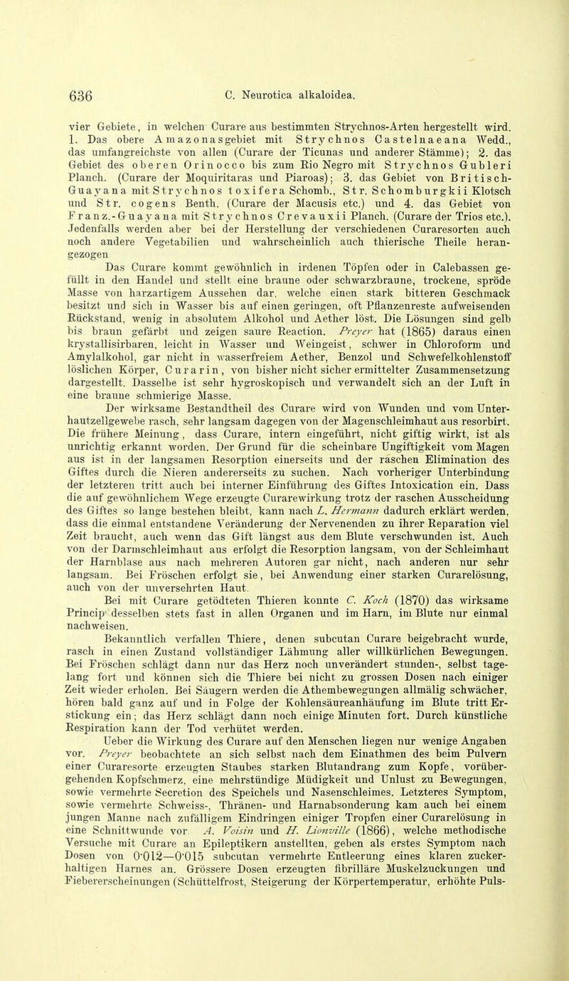 vier Gebiete, in welchen Curare aus bestimmten Strychnos-Arten hergestellt wird. 1. Das obere A mazonasgebiet mit Strychnos Castelnaeana Wedd., das umfangreichste von alien (Curare der Ticunas und anderer Stamme); 2. das Gebiet des oberen Orinocco bis zum Rio Negro mit Strychnos Gubleri Planch. (Curare der Moquiritaras und Piaroas); 3. das Gebiet von Britisch- Guay a n a mit Stryclinos toxifera Scbomb., Str. Schomburgkii Klotsch und Str. cogens Benth. (Curare der Macusis etc.) und 4. das Gebiet von Franz.-Guayana mit Stryclinos Crevauxii Planch. (Curare der Trios etc.). Jedenfalls werdeu aber bei der Herstellung der verschiedenen Curaresorten auch uoch andere Vegetabilien und wahrscheinlich auch thierische Theile heran- gezogen Das Curare kommt gewohnlich in irdenen Topfen oder in Calebassen ge- fiillt in den Handel und stellt eine braune oder schwarzbraune, trockene, sprode Masse von harzartigem Aussehen dar, welche einen stark bittereu Geschmack besitzt und sich in Wasser bis auf eineu geringen, oft Pflanzenreste aufweisenden RtLckstand, weuig in absolutem Alkohol und Aether lost. Die Losungen sind gelb bis braun gefarbt und zeigen saure Eeaction. Preyer hat (1865) daraus einen krystallisirbaren, leicht in Wasser und Weingeist, schwer in Chloroform und Amylalkohol, gar nicht in ^\'asserfreiem Aether, Benzol und Schwefelkohlenstoff loslichen Korper, C u r a r i n , von bisher nicht sicher ermittelter Zusammensetzung dargestellt. Dassellie ist sehr hygroskopisch und verwandelt sich an der Luft in eine braune schmierige Masse. Der wirksame Bestandtheil des Curare wird von Wunden und vom Unter- hautzellgewebe rasch, sehr langsam dagegen von der Magenschleimhaut aus resorbirt. Die friihere Meinung, dass Curare, intern eingefuhrt, nicht giftig wirkt, ist als unrichtig erkannt worden. Der Grund fiir die scheinbare TJngiftigkeit vom Magen aus ist in der langsamen Eesorption einerseits und der raschen Elimination des Giftes durch die Nieren andererseits zu suchen. Nach vorheriger Unterbindung der letzteren tritt auch bei interner Einfiihrung des Giftes Intoxication ein. Dass die auf gewbhnlichem Wege erzeugte Curarewirkung trotz der raschen Ausscheidung des Giftes so lange bestehen bleibt, kann nach L. Hermann dadurch erklart werden, dass die einmal entstandene Veranderung der Nervenenden zu ihrer Reparation viel Zeit braucht, auch wenn das Gift langst aus dem Blute verschwunden ist. Auch von der Darnischleimhaut aus erfolgt die Resorption langsam, von der Schleimhaut der Harnblase aus nach mehreren Autoren gar nicht, nach anderen nur sehr langsam. Bei Froschen erfolgt sie, bei Anwendung einer starken Curarelosung, auch von der unversehrten Haut. Bei mit Curare getodteten Thieren konnte C. Koch (1870) das wirksame Prlncip- desselben stets fast in alien Organen und im Ham, im Blute nur einmal nachweisen. Bekanutlich verfallen Thiere, denen subcutan Curare beigebracht wurde, rasch in einen Zustand vollstiindiger Lahmung aller willkiirlichen Bewegungen. Bei Froschen schlagt dann nur das Herz noch unverandert stunden-, selbst tage- lang fort und konnen sich die Thiere bei nicht zu grossen Dosen nach einiger Zeit wieder erholen. Bei Saugern werden die Athembewegungen allmalig schwacher, horen bald ganz auf und in Folge der Kohlensaureanhaufung im Blute tritt Er- stickung ein; das Herz schlagt dann noch einige Minuten fort. Durch kiinstliche Respiration kann der Tod verhiitet werden. Ueber die Wirkung des Curare auf den Menschen liegen nur wenige Angaben vor. Preyer beobachtete an sich selbst nach dem Einathmen des beim Pulvem einer Curaresorte erzeugten Staubes starken Blutandrang zum Kopfe, voriiber- gehenden Kopfschmerz, eine mehrstiindige Mudigkeit und TJnlust zu Bewegungen, sowie vermehrte Secretion des Speichels und Nasenschleimes. Letzteres Symptom, sowie vermehrte Schweiss-, Thranen- und Harnabsonderung kam auch bei einem jungen Manne nach zufalligem Eindringen einiger Tropfen einer Curarelosung in eine Schnittwunde vor A. Voisin und H. Lionville (1866), welche methodische Versuche mit Curare an Epileptikern anstellten, geben als erstes Symptom nach Dosen von 0'012—0'0I5 subcutan vermehrte Entleerung eines klaren zucker- haltigen Harnes an. Grossere Dosen erzeugten flbrillare Muskelzuckungen und Fiebererscheinungen (Schiittelfrost, Steigerung der Korpertemperatur, erhohte Puis-