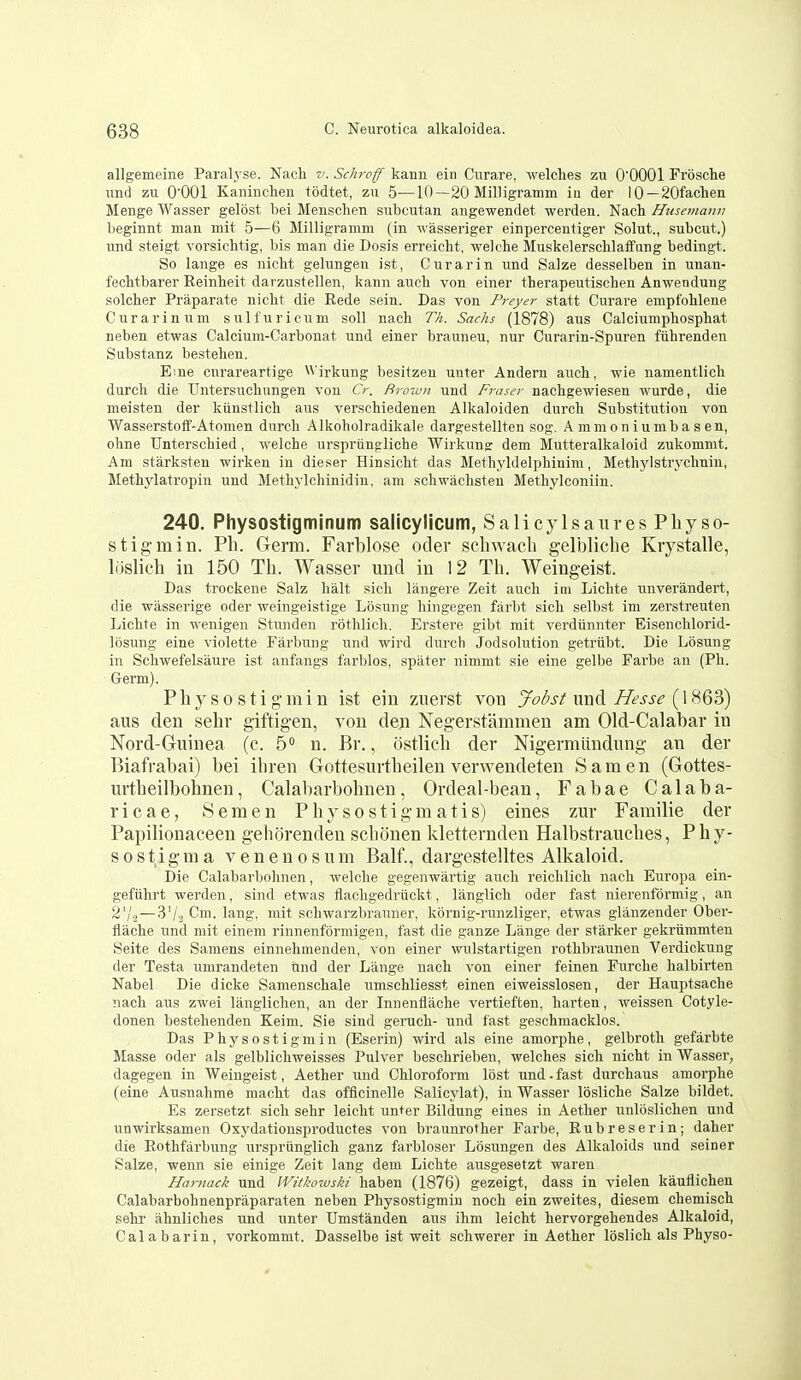 allgemeine Paralyse. Nacli v. Schroff kann ein Cnrare, welclies zu O'OOOl Frosche und zu 0001 Kanincheu todtet, zu 5—10—20 Milligramm iu der 10—20fachen Menge Wasser gelost bei Menschen subcutan aiigewendet werden. Nacli Husemanv beginnt man mil 5—6 Milligramm (in wasseriger einpercentiger Solut., subcut.) und steigt vorsichtig, bis man die Dosis erreiclit, welche Muskelerschlaffung bedingt. So lange es niclit gelungen ist, Curarin und Salze desselben in unan- fechtbai'er Reinbeit darzustellen, kann aucb von einer therapeutiscben Anwendung solcher Praparate nicbt die Rede sein. Das von Preyer statt Curare empfohlene Curarin urn sulfuricum soil nacli Th. Sachs (1878) aus Calciumphospbat neben etwas Calcium-Carbonat, und einer brauneu, nur Curarin-Spuren fiibrenden Substanz bestelieu. Eme curareartige \\irkung besitzen uuter Anderu aucb, wie namentlicb durcli die TJntersucbnngen von Cr. firown und Fraser nachgewiesen wurde, die meisten der kiinstlicb aus verschiedenen Alkaloiden durch Substitution von Wasserstoff-Atomen durch Alkoholradikale dargestellten sog. Ammoniumbasen, ohne Unterschied, welche urspriingliche Wirkung dem Mutteralkaloid zukommt. Am starksten wirken in dieser Hinsicht das Methyldelpbinini, Methyl strychnin, Methjiatropin und Methylchinidin, am schwachsten Methj'lconiiu. 240. Physostigminum salicylicum, SalicylsauresPbyso- stigmin. Ph. Germ. Farblose oder schwacli gelbliclie Krystalle, loslieli iu 150 Th. Wasser und iu 12 Th. Weingeist. Das trockene Salz halt sich langere Zeit audi iui Lichte unverandert, die wasserige oder weingeistige Losung hingegen farbt sich selbst im zerstreuten Lichte in wenigen Stuuden rotlilicli. Erstere gibt mit verdiinnter Eisenchlorid- losung eine violette Farbung und wird durch Jodsolution getriibt. Die Losung in Schwefelsaure ist anfangs farblos, spater nimmt sie eine gelbe Farbe an (Ph. Germ). Physostigmin ist ein znerst von Jobst mx^ Hesse {\'^<6^ aus den sehr giftigen, von den Negerstammen am Old-Calabar in Nord-Guinea (c. 5° u. Br., ostlieh der Nigermlindung an der Biafrabai) bei ibren Gottesurtheileu verwendeten Sam en (Gottes- urtheilbohnen, Calabarbohnen, Ordeal-bean, Fabae Calaba- ricae, Semen Physostigmatis) eines zur Familie der Papiliouaceen geborenden scbonen kletterndeu Halbstrauebes, Phy- s 0 s t i g m a v e n e n o s u m Balf., dargestelltes Alkaloid. Die Calabarbohnen, welche gegeuwartig auch reichlich nach Europa ein- gefuhrt werden, sind etwas flachgedriickt, langlich oder fast nierenfdrmig, an 2'/2—3'/2 Cm. lang, mit schwarzbrauner, kornig-runzliger, etwas glanzender Ober- flache und mit eineni rinnenfbrmigen, fast die ganze Lange der starker gekriimmten Seite des Saniens einnehmenden, von einer wulstartigen rothbraunen Verdickung der Testa umrandeten und der Lange nach von einer feinen Furche halbirten Nabel Die dicke Samenschale umschliesst einen eiwelsslosen, der Hauptsache nach aus zwei langlichen, an der Innenflache vertieften, liarten, weissen Cotyle- donen bestehenden Keim. Sie sind geruch- und fast geschmacklos. Das Physostigmin (Eserin) wird als eine amorphe, gelbroth gefarbte Masse oder als gelblichweisses Pulver beschrieben, welches sich nicht in Wasser, dagegen in Weingeist, Aether und Chloroform lost und. fast durchaus amorphe (eine Ausnahme macht das officinelle Salicylat), in Wasser losliche Salze bildet. Es zersetzt sich sehr leicht unter Bildung eines in Aether unloslichen und unwirksamen Oxydationsproductes von braunrother Farbe, Rubreserin; daher die Rothfarbung ursprunglicli ganz farbloser Losungen des Alkaloids und seiner Salze, wenn sie einige Zeit lang dem Lichte ausgesetzt waren Harnack und IVitkowski haben (1876) gezeigt, dass in vielen kauflichen Calabarbohnenpraparaten neben Physostigmin noch ein zweites, diesem chemisch sehi- ahnliches und unter Umstanden aus ihni leicht hervorgehendes Alkaloid, Calabarin, vorkommt. Dasselbe ist weit schwerer in Aether loslich als Physo-
