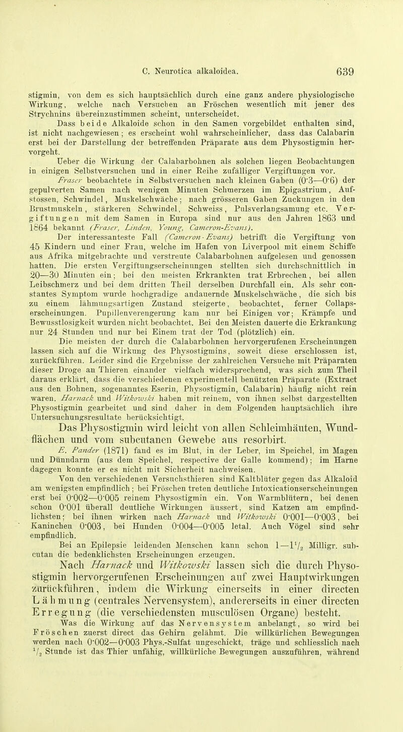 stigmin, von dem es sicli hauptsachlicli durct eine ganz andere physiologische Wirkung, welche nach Versuclien an Frosclien wesentlich mit jener des Strychnins iibereinzustimmen i9clieint, unterscteidet. Dass beide Alkaloids schon in den Samen vorgebildet euthalten sind, ist nictt nachgewiesen ; es erseheint wolil wahrsclieinliclier, dass das Calabarin erst bei der Darstellung der betreffenden Prapai-ate aus dem Physostigmiu her- vorgeht. Ueber die Wirkung der Calabarbohnen als solclien liegen Beobachtungen in einigen Selbstversuclien und in einer Eeihe zufalliger Vergiftungen vor. Frascr beobaolitete in Selbstversuchen nach kleinen Gaben (0'3—0'6) der gepulverten Samen nach wenigen Minuten Selimerzeu im Epigastrium, Auf- stossen, Schwindel, Muskelschwache; nach grosseren Gaben Zuckungen in den Brustmuskeln, starkeren Schwindel, Schweiss, Pulsverlaugsamung etc. Ver- giftungen mit dem Samen in Europa sind nur aus den Jahren 1863 und 1864 bekannt (Fraser, Linden, Young, Cameron-Evans). Der interessanteste Fall (Cameron ■ Evans) betrifft die Vergiftung von 45 Kindern und einer Frau, welche im Hafen von Liverpool mit einem Schiffe aus Afrika mitgebrachte und verstreute Calabarbohnen aufgelesen und genossen hatten. Die ersteu Vergiftungserscheinnngen stellten sich durchschnittiich in 20—30 Minuten ein; bei den nieisten Erkrankten trat Erbrechen, bei alien Leibschmerz und bei dem dritten Theil derselben Durchfall ein. Als sehr con- stantes Symptom wurde hochgradige andauernde Muskelschwache, die sich bis zu einem lahmnugsartigen Zustand steigerte, beobachtet, ferner CoUaps- erscheinungen. Pupillenverengerung kam nur bei Einigen vor; Krampfe und Bewusstlosigkeit wurden nicht beobachtet. Bei den Meisten dauerte die Erkrankung nur 24 Stuuden und nur bei Einem trat der Tod (plotzlich) ein. Die meisten der durch die Calabarbohnen hervorgerufenen Erscheinungen lassen sich auf die Wirkung des Physostigmins, soweit diese erschlossen ist, zuriickfiihreu. Leider sind die Ergebnisse der zahlreicheu Versuche mit Praparaten dieser Droge an Thieren einander vielfach widersprechend, was sich zuni Theil daraus erklilrt, dass die verschiedenen experimentell benutzten Praparate (Extract aus den Bohnen, sogenanntes Eseriu, Physostigmin, Calabarin) haufig nicht rein waren. Hamack und IVitkoiuski haben mit reinem, von ihnen selbst dargestellten Physostigmin gearbeitet und sind daher in dem Folgenden hauptsachlicli ihre Untersuchungsresultate beriicksichtigt. Das Physostigmin wircl leiclit von alien ScUeimbauten, Wund- flaehen und vom subcutanen Gewebe aus resorbirt. E. Pander (1871) fand es im Blut, in der Leber, im Speichel, im Magen und Dunndarm (aus dem Speichel, respective der Galle kommend); im Hame dagegen konnte er es nicht mit Sicherheit nachweisen. Von den verschiedenen Versnchsthieren sind Kaltbliiter gegeu das Alkaloid am wenigsten empfindlich ; bei Froschen treten deutliche Intoxicationserscheinungen erst bei 0'002—0'005 reinem Physostigmin ein. Von Warmbltitern, bei deuen schon O'OOl Tiberall deutliche Wirkungen aussert, sind Katzen am empflnd- lichsten; bei ihnen wirken nach Hamack und VVitkowski O'OOl-—0'003, bei Kaninchen 0-003, bei Hunden 0-004—O'OOS letal. Auch Vogel sind sehr empfindlich. Bei an Epilepsie leidenden Menschen kann schon 1 — IV2 Milligr. sub- cutan die bedenklichsten Erscheinungen erzeugen. Nach Hamack und Witkowski lassen sich die durch Physo- stigmin hervorgerufenen Erscheinungen auf zwei Hauptwirkungen zurlickfiihren, indem die Wirkung einerseits in einer directen Lalimung (centrales Nervensystem), andererseits in einer directen Erregung (die verschiedensten musculosen Organe) besteht. Was die Wirkung auf das Nervensystem aubelangt, so wird bei Froschen zuerst direct das Gehirn gelahmt. Die willkiirlichen Bewegungen werden nach 0-002—0-003 Phys.-Sulfat ungeschickt, trage und schliesslich nach ^/a Stunde ist das Thier unfahig, willkurliche Bewegungen auszufiihren, wahrend