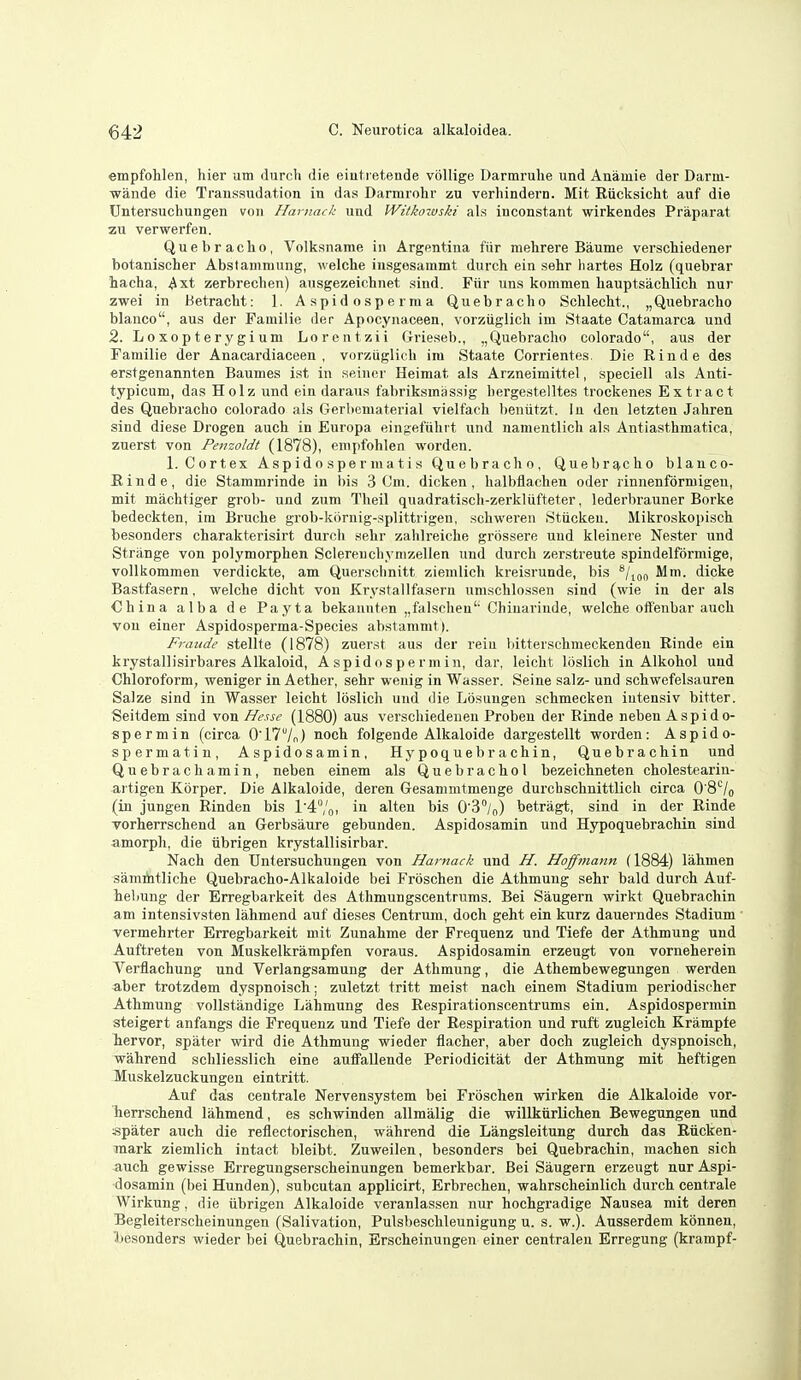 empfohlen, hier um durcli die eintretende voUige Darmrulie und Anamie der Darni- ■wande die Transsudation in das Darmrohr zu verhindern. Mit Eiicksicht auf die Untersuchungen von Hamack und Witkozvski als inconstant wirkendes Praparat zu verwerfen. Quebracho, Volksname in Argentina fiir mehrere Baume verschiedener botanischer Abstammung, welche iusgesammt durch ein sehr hartes Holz (quebrar hacha, Axt zerbrechen) ansgezeichnet sind. Fiir uns kommen liauptsacblicli nur zwei in tietracht: 1. Aspidosperma Quebracho Schlecht., „Quebracho bianco, aus der Familie der Apocynaceen, vorztiglich im Staate Catamarca und 2. Loxopterygium Lorentzii Grieseb., ,,Quebracho Colorado, aus der Familie der Anacardiaceen , vorziiglich im Staate Corrientes. Die Rinde des erstgenannten Baumes ist in seiner Heimat als Arzneimittel, speciell als Anti- typicum, das Holz und ein daraus fabriksmassig hergestelltes trockenes Extract des Quebracho Colorado als GerUeniaterial vielfach l)eniitzt. in den letzten Jahren sind diese Drogen auch in Europa eingefiihi t und namentlich als Antiasthmatica, zuerst von Penzoldt (1878), empfohlen worden. 1. Cortex Aspidospermatis Quebracho, Quebrg,clio blauco- Binde, die Stammrinde in bis 3 0m. dicken, halbflachen oder rinnenformigen, mit machtiger grob- und zum Theil quadratiscli-zerklufteter, lederbrauner Borke bedeckten, im Bruche grob-kornig-splittrigen, schweren Stiickeu. Mikroskopisch besonders charakterisirt durch sehr zahlreiche grossere und kleinere Nester und Strange von polymorphen Sclereuchymzellen und durch zerstreute spindelformige, voUkommen verdickte, am Quersciinitt ziemlich kreisrunde, bis Mm. dicke Bastfasern, welche dicht von Krystallfasern nmschlossen sind (wie in der als €hina alba de Payta bekanuten „falschen'' Chiuarinde, welche offenbar auch von einer Aspidosperma-Species abstanimt). Frande stellte (1878) zuerst aus der rein bitterschmeckenden Rinde ein krystallisirbares Alkaloid, Aspidospermin, dar, leicht loslich in Alkohol und Chloroform, weniger in Aether, sehr wenig in Wasser. Seine salz- und schwefelsauren Salze sind in Wasser leicht loslich und die Losungen schmecken iutensiv bitter. Seitdem sind von Hesse (1880) aus verschiedeuen Proben der Rinde neben Aspido- spermin (circa 017/n) noc^ folgende Alkaloide dargestellt worden: Aspido- sperma tin, Aspidosamin, Hypoquebrachin, Quebrachin und Quebrachamin, neben einem als Quebrachol bezeichneten cholestearin- artigen Kbrper. Die Alkaloide, deren Gesammtmenge durchschnittlich circa O'8'^/o (in jungen Rinden bis r4'oi alien bis O'S/,,) betragt, sind in der Rinde Torherrschend an Gerbsaure gebunden. Aspidosamin und Hypoquebrachin sind amorph, die iibrigen krystallisirbar. Nach den Untersuchungen von Harnack und H. Hoffmann (1884) lahmen samihtliche Quebracho-Alkaloide bei Froschen die Athmung sehr bald durch Auf- heliung der Erregbarkeit des Athmungscentrums. Bei Saugern wirkt Quebrachin am intensivsten lahmend auf dieses Centrum, doch geht ein kurz dauerndes Stadium vermehrter Erregbarkeit mit Zunahme der Frequenz und Tiefe der Athmung und Auftreten von Muskelkrampfen voraus. Aspidosamin erzeugt von vorneherein Yerflachung und Verlangsamung der Athmung, die Athembewegungen werden aber trotzdem dyspnoisch; zuletzt tritt meist nach einem Stadium periodiseher Athmung vollstandige Lahmung des Respirationscentrums ein. Aspidospermin steigert anfangs die Frequenz und Tiefe der Respiration und ruft zugleich Krampte hervor, spater wird die Athmung wieder flacher, aber doch zugleich dyspnoisch, wahrend schliesslich eine auffallende Periodicitat der Athmung mit heftigen Muskelzuckungen eintritt. Auf das centrale Nervensystem bei Froschen wirken die Alkaloide vor- herrschend lahmend, es schwinden allmalig die willkiirlichen Bewegungen und spater auch die reflectorischen, wahrend die Langsleitung durch das Eucken- mark ziemlich intact bleibt. Zuweilen, besonders bei Quebrachin, machen sich auch gewisse Erregungserscheinungen bemerkbar. Bei Saugern erzeugt nur Aspi- dosamin (bei Hunden), subcutan applicirt, Erbrechen, wahrscheinlich durch centrale Wirkung, die iibrigen Alkaloide veranlassen nur hochgradige Nausea mit deren Begleiterscheinungen (Salivation, Pulsbeschleunigung u. s. w.). Ausserdem konnen, Ijesonders wieder bei Quebrachin, Erscheinungen einer centraleu Erregung (krampf-
