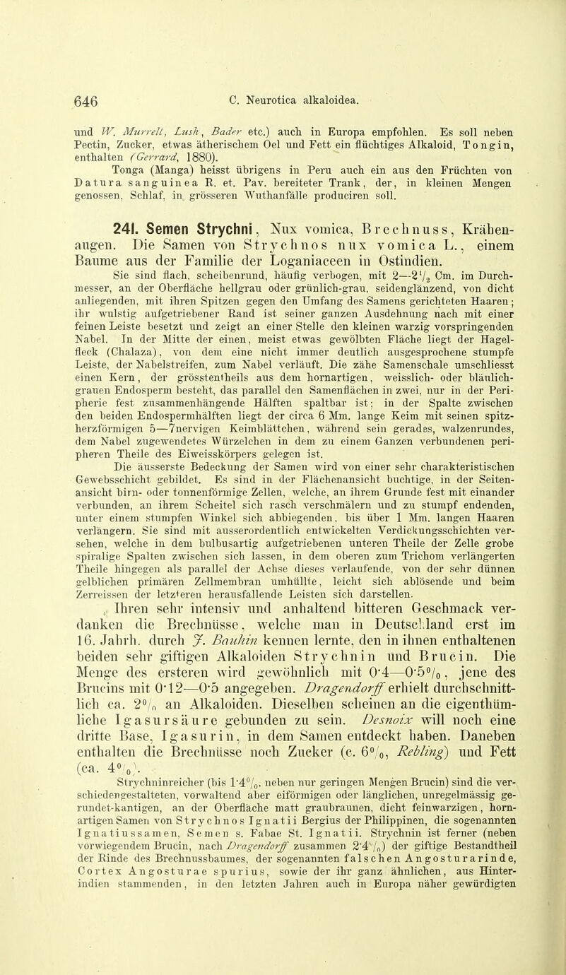 und W. Miirrell, Lusk, Bader etc.) auch in Europa empfohlen. Es soli neben Pectin, Zucker, etwas atherischem Oel nnd Pett ein 11 uchtiges Alkaloid, Tongin, enthalten (Gerrard, 1880). Tonga (Manga) heisst iibrigens in Peru auch ein aus den Friichten von Datura sanguinea R. et. Pav. bereiteter Trank, der, in kleinen Mengen genossen, Schlaf, in grosseren Wuthanfalle produciren soli. 241. Semen Strychni, Nux vomica, Brechnuss, Krahen- aiigen. Die Samen von Strychnos nux vomica L., einem Baiime aus der Familie der Loganiaceen in Ostindien. Sie sind flach, scheibenrund, haufig verbogen, mit 2—27.2 Cm. im Durch- messer, an der Oberflaclie hellgrau oder griinlich-grau, seidenglanzend, von dicht anliegenden. mit ibren Spitzen gegen den Umfang des Samens gerichteten Haaren ; ihr wuli?tig aufgetriebener Rand ist seiner ganzen Ausdehnung nacb mit einer feinen Leiste besetzt und zeigt an einer Stelle den kleinen warzig vorspringenden Nabel. In der Mitte der einen, meist etwas gewolbten Flache liegt der Hagel- fleck (Chalaza), von dem eine nicM immer deutlich ausgesprochene stumpfe Leiste, der Nabelstreifen, zum Nabel verlauft. Die zahe Saraenschale umschliesst einen Kern, der grbsstentheils aus dem hornartigen, weisslicli- oder blaulich- grauen Endosperm besteht, das parallel den Samenflachen in zwei, nur in der Peri- pherie fest znsammenliangende Halften spaltbar ist; in der Spalte zwischen den beiden Endospermhalften liegt der circa 6 Mm. lange Keim mit seinen spitz- herzfijrmigen 5—7nervigen Keimblattchen, wahrend sein gerades, walzenrundes, dem Nabel zugewendetes Wiirzelchen in dem zu einem Ganzen yerbundenen peri- pheren Theile des Eiweisskorpers gelegen ist. Die ausserste Bedeckung der Samen wird von einer sehr charakteristischen Gewebsschicht gebildet. Es sind in der Elachenansicht buchtige, in der Seiten- ansicht birn- oder tonnenformige Zellen, welche, an ihrem Grunde fest mit einander verbunden, an ihrem Scheitel sich rasch verschmiilem i;nd zu stumpf endenden, unter einem stumpfen Winkel sich abbiegenden, bis iiber 1 Mm. langen Haaren verlangern. Sie sind mit ausserordentlich entwickelten Verdickungsschichten ver- sehen, welche in dem bulbusartig aufgetriebenen unteren Theile der Zelle grobe spiralige Spalten zwischen sich lassen, in dem oberen zum Trichom verlangerten Theile hingegen als parallel der Achse dieses verlaufende, von der sehr diinnen gelblichen primaren Zellmembran umhiilH e, leicht sich ablosende und beim Zerreissen der letzteren heransfallende Leisten sich darstellen. , Ihren sehr intensiv und anhaltend bitteren Geschmack ver- danken die Breclmiisse, welche man in DeutscUand erst im 16. Jahrh. durch J. Bauhin kennen lernte, den in ilinen enthaltenen heiden sehr giftigen Alkaloiden Strychnin und Brue in. Die Menge des ersteren wird gewiihnlich mit 0'4—O'S^/o, jene des Brucins mit 0*12—0'5 angegeben. Dragendorff tx\\\(i)ii durchschnitt- lich ca. 20/n an Alkaloiden. Dieselben scheinen an die eigenthiim- liche Igasursaure gebunden zu sein. Desnoix will noch eine dritte Base, Igasurin, in dem Samen entdeckt haben. Daneben enthalten die Brechniisse noch Zucker (c. 6<' 'o5 Rebling) und Fett (ca. 4»'o,'- Strychninreicher (bis l'4''/'o. neben nur geringen Mengen Brucin) sind die ver- schiedengestalteten, vorwaltend aber eiformigen oder langlichen, unregelmassig ge- rundet-kantigen, an der Oberflache matt graubraunen, dicht feinwarzigen, hom- artigen Samen von Strychnos Iguatii Bergius der Philip pinen, die sogenannten Ignatiussamen, Semen s. Fabae St. Ignatii. Strj'chnin ist ferner (neben vorwiegendem Brucin, nacli Dragendorff zusammen 2'4' /n) der giftige Bestandtheil der Rinde des Brechnussbaumes, der sogenannten falschen Angosturarinde, Cortex Angosturae spurius, sowie der ihr ganz ahnlichen, aus Hinter- indien stammenden, in den letzten Jahren auch in Europa naher gewiirdigten