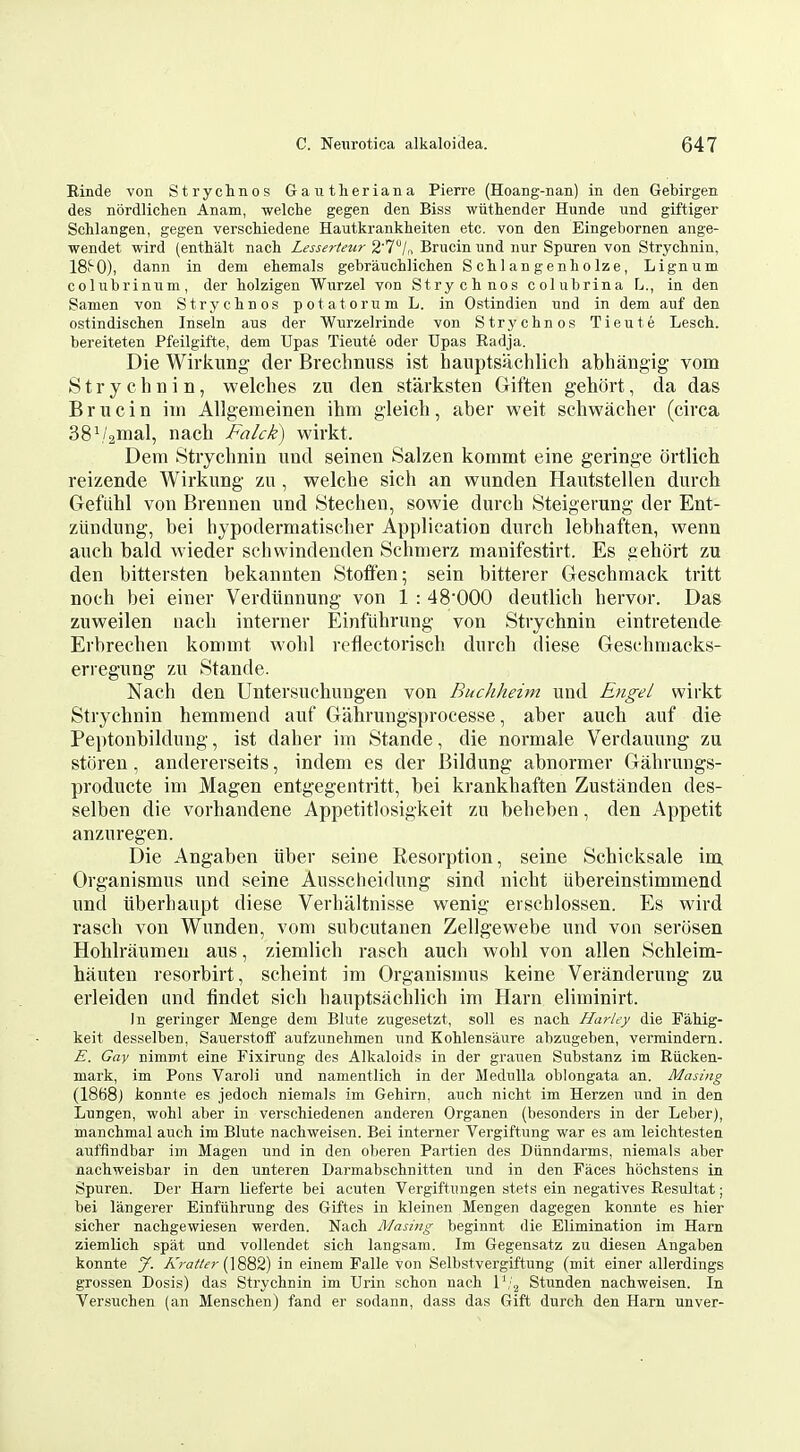 Einde von Strychnos Gautheriana Pierre (Hoang-nan) in den Gebirgen des nordlichen Anam, welche gegen den Biss wtithender Hunde und giftiger Schlangen, gegen verscMedene Hautkrankheiten etc. von den Eingebornen ange- wendet wird (enthalt nach Lesserteur 2'7/„ Brucin und nur Spuren von Strychnin, ISf^O), dann in dem eternals gebrauchlichen Schlangenholze, Lignum colubrinum, der tolzigen Wurzel von Strychnos colubrina L., in den Samen von Strychnos potatorum L. in Ostindien und in dem auf den ostindischen Inseln aus der Wurzelrinde von Strj'chnos Tieute Lesch. bereiteten Pfeilgift-e, dem Upas Tieute oder Upas Eadja. Die Wirkung der Brechnnss ist hanptsachlich abhangig vom Strychnin, welches zu den starksten Giften gehort, da das Brucin im Allgemeinen ihm gleich, aber weit schwacher (circa 38\/2inal, nach Falck) wirkt. Dem Strychnin und seinen Salzen kommt eine geringe ortlich reizende Wirkung zu , welche sich an wunden Hautstellen durch Gefiihl von Brennen und Stechen, sowie durch Steigerung der Ent- zlindung, bei hypodermatisclier Application durch lebhaften, wenn auch bald wieder scbwindenden Schnierz manifestirt. Es gehort zu den bittersten bekannten Stoifen; sein bitterer Geschmack tritt noch bei einer Verdiinnung von 1 : 48*000 deutlich hervor. Das zuweilen iiaeh interner Einfiihrung von Strychnin eintretende Erbrechen kommt wohl reflectorisch durch diese Geschmacks- erregung zu Stande. Nach den Untersuchungen von Buchheim und Engel wirkt Strychnin hemmend auf Gahrungsprocesse, aber auch auf die Peptonbildung, ist daher im Stande, die normale Verdauung zu storen, andererseits, indem es der Bildung abnormer Gahrungs- producte im Magen entgegentritt, bei krankhaften Zustanden des- selben die vorhandene Appetitlosigkeit zu beheben, den Appetit anzuregen. Die Angaben iiber seine Resorption, seine Schicksale im Organismus und seine Ausschei<lung sind nicht iibereinstimmend und iiberhaupt diese Verhaltnisse wenig erschlossen. Es wird rasch von Wunden, vom subcutanen Zellgewebe und von serosen Hohlriiumen aus, ziemlich rasch auch wohl von alien Schleim- hauten resorbirt, scheint im Organismus keine Veranderung zu erleiden and findet sich hanptsachlich im Harn eliminirt. In geringer Menge dem Blute zugesetzt, soli es nach. HarUy die Pahig- keit desselben, Sauerstotf aufzunehmen und Kohlensaure abzugeben, vermindern. E. Gay nimmt eine Fixirung des Alkaloids in der grauen Substanz im Riicken- mark, im Pons Varoli und namentlich in der Medulla oblongata an. Masing (1868) konnte es jedoch niemals im Gehirn, auch nicht im Herzen und in den Lungen, wohl aber in verschiedenen anderen Organen (besonders in der Leber), manchmal auch im Blute nachweisen. Bei interner Vergiftung war es am leichtestea aiiffindbar im Magen und in den oberen Partien des Diinndarms, niemals aber nachweisbar in den unteren Darmabschnitten und in den Paces hochstens in Spuren. Dei- Harn lieferte bei acuten Vergiftungen stets ein negatives Resultat; bei langerer Einfiihrung des Giftes in kleinen Mengen dagegen konnte es hier sicher nachgewiesen werden. Nach Masing beginnt die Elimination im Harn ziemlich spat und vollendet sich langsam. Im Gegensatz zu diesen Angaben konnte J. A ra?/(?r (] 882) in einem Palle von Selbstvergiftung (mit einer allerdings grossen Dosis) das Strychnin im Urin .schon nach l'/.^ Stimden nachweisen. In Versuchen (an Menschen) fand er sodann, dass das Gift durch den Harn unver-