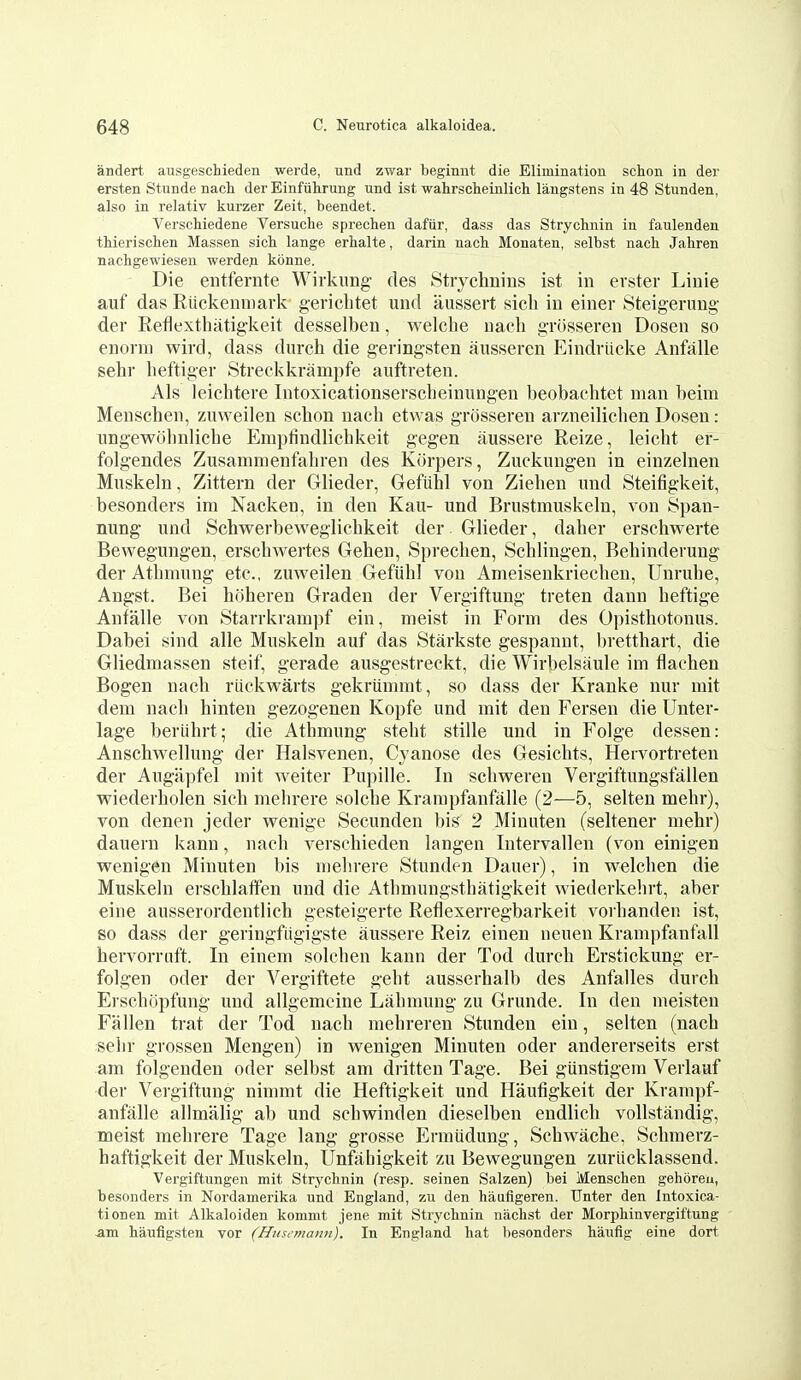 andert ausgescbieden werde, und zwar beginnt die Elimination schon in der ersten Stunde nach der Einfiihrung und ist wahrscheinlich langstens in 48 Stunden, also in relativ kurzer Zeit, beendet. Verschiedene Versuche sprechen dafiir, dass das Strychnin in faulenden thierischen Massen sicb lange erhalte, darin nach Monaten, selbst nach Jahren nachgewiesen werde.n kbnne. Die entfernte Wirkimg des Strychnins ist in erster Linie auf das Riickenmark gerichtet und aussert sicli iu einer Steigerung der Reflexthatigkeit desselben, welche uacli grosseren Dosen so enoini wird, dass diirch die geringsten ausseren Eindriicke Anfalle sehr lieftiger Streckkrampfe auftreten. Als leichtere Intoxicationserscbeinungen beobachtet man beim Menschen, znweilen schon nach etwas grosseren arzneihchen Dosen: ungewobnliche Empfindlichkeit gegen aussere Reize, leicht ei*- folgendes Zusaninienfahren des Kiirpers, Zuckungen in einzelnen Muskeln, Zittern der Glieder, Gefiihl von Ziehen und Steifigkeit, besonders im Nacken, in den Kau- und Brustmuskeln, von Span- nung und Schwerbeweglichkeit der Glieder, daher erschwerte Bewegungen, erschwertes Gehen, Sprechen, Schlingen, Behinderung der Athmung etc., zuvpeilen Gefiih] von Ameisenkriechen, Uuruhe, Angst. Bei hoberen Graden der Vergiftung treten dann heftige Anfalle von Starrkrampf ein, meist in Form des Opisthotonus. Dabei sind alle Muskeln auf das Starkste gespannt, bretthart, die Gliedmassen steif, gerade ausgestreckt, die Wirbelsaule im flachen Bogen nach riickwarts gekriinnnt, so dass der Kranke nur mit dem nach hinten gezogenen Kopfe und mit den Fersen die Unter- lage beriihrt; die Athmung steht stille und in Folge dessen: Anschwellung der Halsvenen, Cyanose des Gesichts, Hervortreten der Augapfel mit Aveiter Pupille. In schvperen Vergiftungsfallen v\,^iederholen sich mebrere solche Krampfanfalle (2—5, selten mehr), von denen jeder wenige Secunden bis 2 Miuuten (seltener mehr) dauern kann, nach verschieden langen Intervallen (von einigen vpenigen Minuten bis mebrere Stunden Dauer), in welchen die Muskeln erschlatfen und die Athmungsthatigkeit wiederkelirt, aber eine ausserordentlich gesteigerte Reflexerregbarkeit vorhanden ist, so dass der geringfiigigste aussere Reiz einen neuen Krampfanfall hervorruft. In einem solchen kann der Tod durch Erstickung er- folgen Oder der Vergiftete gebt ausserhalb des Anfalles durch Erschijpfung und allgemcine Lahmung zu Grunde. In den meisten Fallen trat der Tod nach mehreren Stunden ein, selten (nach selir grossen Mengen) in w^enigen Minuten oder andererseits erst am folgenden oder selbst am dritten Tage. Bei gunstigem Verlauf der Vergiftung nimmt die Heftigkeit und Hautigkeit der Krampf- anfalle allmalig ab und schwinden dieselben endlich voUstandig, meist mebrere Tage lang grosse Ermiidung, Schwache. Schmerz- haftigkeit der Muskeln, Unfabigkeit zu Bewegungen zuriicklassend. Vergiftungen mit Strychnin (resp. seinen Salzen) bei Menschen gehbreu, besonders in Nordamerika und England, zu den haufigeren. Unter den Intoxica- tionen mit Alkaloiden kommt jene mit Strychnin niichst der Morphinvergiftung -am haufligsten vor (Husemann), In England hat besonders haufig eine dort