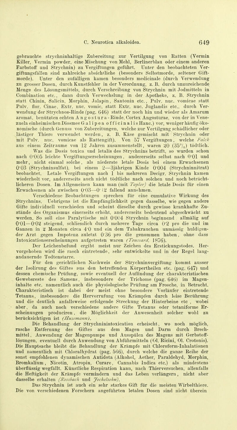 gehrauchte strychninhaltige Zuliereitung zur Vertilgung von Eatten (Vermin Killer, Vermin powder, eine Mischung von Mehl, Berlinerblau oder einem anderen Farbstoff und Strychnin) zu Vergiftungen gefiihrt. Unter den beobachteten Ver- giftungsfallen sind zablreiche absicbtlicbe (besonders Selbstmorde, seltener Gift- morde). Unter den zufalligen kamen besonders medicinale (dnri'li Verwendung zTi grosser Dosen, durch Kunstfeliler in der Verordnung, z. B. durcb unzureichende Menge des Lbsungsmittels, durch Verschreibung von Strychnin mit Jodmitteln in Combination etc., dann durch Verwechslung in der Apotheke, z. B. Strychnin statt Chinin, Salicin, Morphin, .Talapin, Santonin etc., Pulv. nuc. vomicae .statt Pulv. flor. Cinae, Extr. nuc. vomic. statt Extr. nuc. Juglandis etc., durch Ver- wendung der Strychnos-Rinde (pag. 646) statt der noch hin und wieder als Amarum aromat. beniitzten echten Angostura -Rinde, Cortex Angosturae, von der in Vene- zuela einheimischenDiosmeeGalipea officinalisHanc.) vor, wenigerhauflgbko- nomische (durch Genuss von Zubereitungen, welehe zur Vertilgung schadlicher oder Jastiger Thierc verwendet werden, z. B. Kase gemischt mit Strj'chnin oder mit Pulv. nuc. vomicae als Rattengift). Von 57 Vergiftungen, welche Falck aus einem Zeitraume von 12 Jahren zusammenstellt, waren 20 (35/o) todtlich. Was die Dosis toxica und letalis des Strychnins betrifft, so wurden schon nach 0005 leichte Vergiftungserscheinungen, andererseits selbst nach O'Ol und mehr, nicht einmal solche, als niederste letale Dosis bei einem Erwachsenen 003 (Strychninsulfat), bei einem 2—Sjahrigen Kinde 0'004 (Strychninnitrat) beobachtet. Letale Vergiftungen nach 1 bis mehreren Decigr. Strychnin kamen wiederholt vor, andererseits auch nicht tiidtliche nach solchen und noch betracht- licheren Dosen. Im Allgemeiuen kann man (mit Taylor) die letale Dosis fiir einen Erwachsenen als zwischen 0 03—0' 12 fallend annehmen. Verschiedeue Beobachtungen sprechen fiir eine cumulative Wirkung des Strychnins. Uebrigens ist die Empfanglichkeit gegen dasselbe, wie gegen andere Gifte individuell verscliieden und scheint dieselbe durch gewisse krankhafte Zu- stande des Organismus einerseits erhoht, andererseits bedeutend abgeschwacht zu werden. So soil eine Paralytische mit 0'0U4 Strychnin beginnend . allmalig auf O'Ol—002 steigend, schliesslich durch mehrere Tage circa 0'2 pro die und im Ganzen in i Monaten circa 4'0 und ein dem Tabakrauchen unmassig huldigen- der Arzt gegen Impotenz zuletzt 0'36 pro die genommen haben, ohne dass Intoxicationserscheinungen aufgeti-eten waren (Toussard, \ 876). Der Leichenbefund ergibt meist nur Zeichen des Erstickungstodes. Her- vorgehoben wird die rasch eintretende, sehr entwickelte und in der Regel lang- andauernde Todtenstarre. Fiir den gerichtlichen Nachweis der Strychninvergiftung koramt ausser der Isolirung des Giftes aus den betreffenden Korpertheilen etc. (pag. 647) und dessen chemische Priifung, sowie eventuell der Auffindung der charakteristischen Gewebsreste des Samens, insbesondere der Trichome (pag. 646) im Magen- inhalte etc. namentlicli auch die physiologische Priifung am Frosche, in Betracht. Charakteristisch ist dabei der meist ohne besondere Vorlaufer eintretende Tetanus, insbesondere die Hervorrufung von Krampfen durch leise Beriihrung und die deutlich anfallsweise erfolgende Streckung der Hinterbeine etc , wobei aber, da auch noch verschiedeue andere Gifte Tetanus oder tetaniforme Er- scheinungen produciren, die Mbglichkeit der Anwesenheit solcher wohl zu beriicksichtigen ist {Husemann). Die Behandlung der Strychninintoxication erheischt, wo noch moglich, rasche Entfernung des Giftes aus dem Magen und Darm durch Brech- mittel, Anwendung der Magenpumpe und Ausspiilen des Magens mit Gerbstoft- losungen, eventuell durch Anwendung von Abfiihrmitteln (01. Ricini, 01. Crotonis). Die Hauptsache bleibt die Behandlung der Krampfe mit Chloroform-Inhalationen und namentlich mit Chloralhydrat (pag. 566), durch welche die ganze Reihe der sonst empfohlenen dynamischen Antidota (Alkohol, Aether, Paraldehyd, Morphin, Bromkalium, Nicotin, Atropin, Curare, Cannabis Indica etc.) als mindestens iiberfliissig wegfallt. Kiinstliche Respiration kann, nach Thierversuchen, allenfalls die Heftigkeit der Krampfe vermindern und das Leben verlangern, nicht aber dasselbe erhalten (Rosshach und Jochelsohn). Das Strychnin ist auch ein sehr starkes Gift fiir die meisten Wirbelthiere. Die von verschiedenen Forschern angefiihrten letalen Dosen sind nicht iiberein