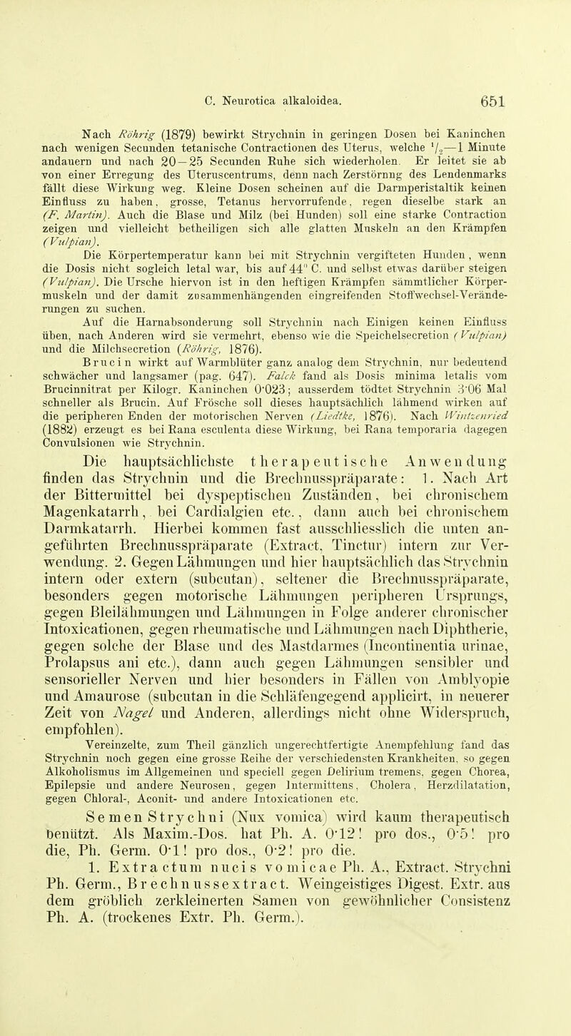 Nach Rohrig (1879) bewirkt Strychnin in geringen Dosen bei Kaninchen nach wenlgen Secunden tetanische Contractionen des Uterus, welche '/i—1 Minute andauern und nach 20 — 25 Secunden Euhe sich wiederholen. Er leitet sie ab von einer Erregung des Uteruscentrums, denn nach Zerstornng des Lendenmarks fallt diese Wirkung weg. Kleine Dosen scheinen auf die Darmperistaltik keinen Einfluss zu haben. grosse, Tetanus hervorrufende. regen dieselbe stark an (F. Martin). Auch die Blase und Milz (bei Hunden) soil eine starke Contraction zeigen und vielleicht betheiligen sich alle glatten Mnskeln an den Krampfen (Vulpian). Die Korpert-emperatur kann bei mit Strychnin vergifteten Hunden , wenn die Dosis nicht sogleich letal war, bis auf 44 C. und selbst etwas dariiber steigen (Vulpian). Die Ursche hiervon ist in den heftigen Krampfen sammtlicher Korper- muskeln und der damit ziisammenhangenden eingreifenden Stoffwechsel-Verande- rungen zu suchen. Auf die Harnabsonderung soil Strychnin nach Einigen keinen Einfluss iiben, nach Anderen wird sie vermehrt, ebenso wie die Speichelsecretion (Vulpian) und die Milchsecretion {Rohrig, 1876). Brucin wirkt auf Warmbliiter ganz analog dem Strychnin, nur bedeutend schwacher und langsamer (pag. 647). Fakk fand als Dosis minima letalis vom Brucinnitrat per Kilogr. Kaninchen 0023; ausserdem tbdtet Strychnin ::5 06 Mai schneller als Brucin. Auf Frosche soil dieses hauptsachlich lahmend wirken auf die peripheren Enden der motorischen Nerven (Liedtl^e, I876j. Nach IVinhenried (1882) erzeugt es bei Eana esculenta diese Wirkung, bei Eana temporaria dagegen Convulsionen wie Strychnin. Die hauptsachlicbste t lierap eut ische An wen dung finden das Strychnin und die Breclinusspraparate: 1. Nach Art der Bitterniittel bei dyspeptisclieu Zustanden, bei chroniscbem Magenkatarrh, bei Cardialgien etc., dann auch bei chronischem Darmkatarrh. Hierbei kommen fast ausschliesslich die unten an- gefuhrten Brechnusspraparate (Extract, Tinctur) intern zur Ver- wendung. 2. Gegen Lahmungen und hier hauptsachlich das .Strychnin intern oder extern (subcutan), seltener die 13rechnusspraparate, besonders gegen motorische Lahmungen peripheren Ursprungs, gegen Bleilahmungen und Lahmungen in Folge anderer clironischer Intoxicationen, gegen rheumatische und Lahmungen nach Diphtheric, gegen solche der Blase und des Mastdarmes (Incontinentia urinae, Prolapsus ani etc.), dann auch gegen Lahmungen sensibler und sensorieller Nerven und hier besonders in Fallen von Amblyopic und Amaurose (subcutan in die Schlatengegend applicirt, in neuerer Zeit von Nagel und Anderen, allerdings nicht ohne Widerspruch, empfohlen). Vereinzelte, zum Theil ganzlich ungerechtfertigte Anempfehlung fand das Strychnin noch gegen eine grosse Eeihe der verschiedensten Krankheiten. so gegen Alkoholismus im Allgemeinen und speciell gegen Delirium tremens, gegen Chorea, Epilepsie und andere Neurosen, gegen Intermittens, Cholera, Herzdilatation, gegen Chloral-, Aconit- und andere Intoxicationen etc. Semen Strychni (Nux vomica) wird kaum therapeutisch beniitzt. Als Maxim.-Dos. hat Ph. A. 0'121 pro dos., 0 51 pro die, Ph. Germ. 0*1! pro dos., 02I pro die. 1. Extra ctura nucis vomicae Ph. A., Extract. Strychni Ph. Germ., Br echn ussextract. Weingeistiges Digest. Extr. aus dem groblich zerkleinerten Samen von gewohnlicher Consistenz Ph. A. (trockenes Extr. Ph. Germ.).