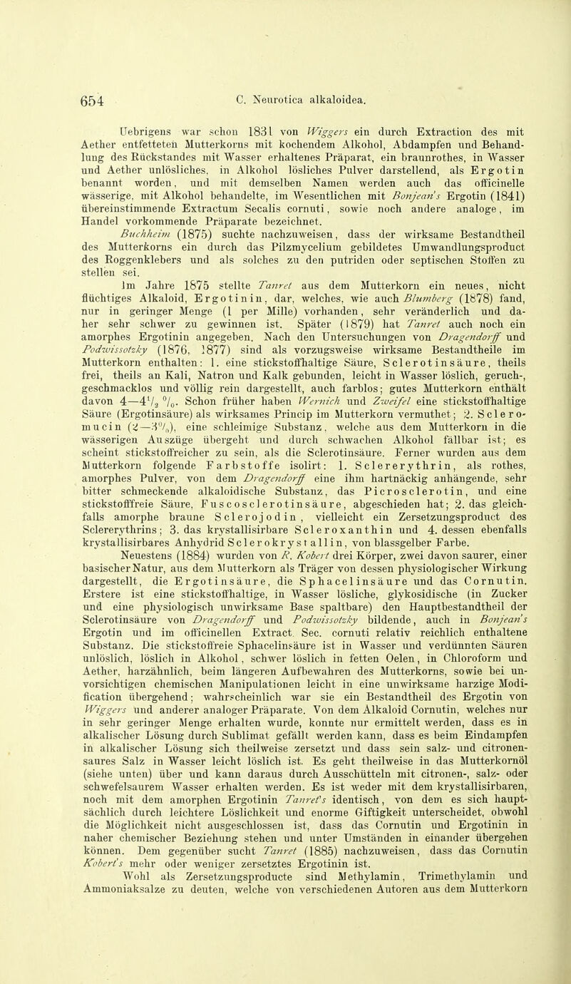Uebrigens war scliou 1831 von Wiggers ein durch Extraction des mit Aether entfetteten Mutterkorus mit kochendem Alkohol, Abdampfen und Behand- lung des Riickstandes mit Wasser erhaltenes Praparat, ein braiinrothes, in Wasser und Aether unlosliches. in Alkohol losliches Pulver darstellend, als Ergo tin benannt worden, und mit demselben Namen werden auch das oificinelle wasserige. mit Alkohol behandelt.e, im Wesentlichen mit Bonjemis Ergotin (1841) tibereinstimmende Extractum Secalis cornuti, sowie noch andere analoge, im Handel voi'kommende Praparate bezeichnet. Buchheim (1875) suchte nachznweisen, dass der wirksame Bestandtheil des Mutterkorns ein durch das Pilzraycelium gebildetes Umwandlungsproduct des Eoggenklebers und als solches zu den putriden oder septischen Stoften zu stellen sei. Jm Jalire 1875 stellte Tanret aus dem Mutterkorn ein neues, nlcht fliichtiges Alkaloid, Ergotiniu, dar, welches, wie z.vsih Blumberg (1878) fand, nur in geringer Menge (1 per Mille) vorhanden, sehr veranderlich und da- her sehr schwer zu gewinnen ist. Spater (1879) hat Tanret auch noch ein amorphes Ergotinin angegeben. Nach den TJntersuchungen von Dragendorff und Podivissotzky (1876, ]877) sind als vorzugsweise wirksame Bestandtheile im Mutterkorn enthalten: 1. eine stickstotfhaltige Saure, Sclerotinsaure, theils frei, theils an Kali, Natron und Kalk gebunden, leicht in Wasser loslich, geruch-, geschmacklos und vollig rein dargestellt, auch farblos; gutes Mutterkorn enthalt davon 4—4V2 /o- Schon friiher haben Weniich und Zweifel eine stickstoffhaltige Saure (Ergotinsaure) als wirksauies Princip im Mutterkorn vermuthet; 2. Sclero- mucin (<!—3/,,), eine schleimige Substanz, welche aus dem Mutterkorn in die wasserigen Ausziige tibergeht und durch schwaclien Alkohol fallbar ist; es scheint stickstoffreicher zu sein, als die Sclerotinsaure. Ferner wurden aus dem Mutterkorn folgende Farbstoffe isolirt: 1. Sclererythrin, als rothes, amorphes Pulver, von dem Dragendorjff eine ihm hartnackig anhangeude, sehr bitter schmeckende alkaloidische Substanz, das Picrosclerotin, und eine stickstoftYreie Saure, Fuscosclerotinsaure, abgeschieden hat; 2. das gleich- faUs amorphe braune Sclerojodin , vielleicht ein Zersetzungsproduct des Sclerer.ythrins; 3. das krystallisirbare Scleroxanthin und 4. dessen ebenfalls krystallisirbares Anhydrid Scler okryst allin, von blassgelber Parbe. Neuestens (1884) wurden von R. Kobert drei Korper, zwei davon saurer, einer basischer Natur, aus dem Mutterkorn als Trager von dessen physiologischer Wirkung dargestellt, die Ergotinsaure, die Sphacelinsaure und das Cornutin. Erstere ist eine stickstoffhaltige, in Wasser losliche, glykosidische (in Zucker und eine physiologisch unwirksame Base spaltbare) den Hauptbestandtheil der Sclerotinsaure von Dragendorff und Podivissotzky bildende, auch in Bonjean s Ergotin und im ofl'icinellen Extract. Sec. cornuti relativ reichlich enthaltene Substanz. Die stickstoft'reie Sphacelinsaure ist in Wasser und verdiinnten Siiuren unloslich, loslich in Alkohol, schwer loslich in fetten Oelen, in Chloroform und Aether, harzahnlich, beim langeren Aufbewahren des Mutterkorns, sowie bei un- vorsichtigen chemischen Manipulationen leicht in eine unwirksame harzige Modi- fication tibergehend; wahr?cheinlich war sie ein Bestandtheil des Ergotin von Wiggers und anderer analoger Praparate. Von dem Alkaloid Cornutin, welches nur in sehr geringer Menge erhalten wurde, konnte nur ermittelt werden, dass es in alkalischer Losung durch Sublimat gefallt werden kann, dass es beim Eindampfen in alkalischer Losung sich theilweise zersetzt und dass sein salz- und citronen- saures Salz in Wasser leicht loslich ist. Es geht theilweise in das Mutterkomol (siehe unten) iiber und kann daraus durch Ausschiitteln mit citronen-, salz- oder schwefelsaurem Wasser erhalten werden. Es ist weder mit dem krystallisirbaren, noch mit dem amorphen Ergotinin Taurefs identisch, von dem es sich liaupt- sachlich durch leichtere Loslichkeit und enorme Giftigkeit unterscheidet, obwohl die Moglichkeit nicht ausgeschlossen ist, dass das Cornutin und Ergotinin in naher chemischer Beziehung stehen und unter Umstiinden in einander iibergehen kbnnen. Dem gegeniiber sucht Tanret (1885) nachznweisen, dass das Cornutin Kobert's mehr oder weniger zersetztes Ergotinin ist. Wohl als Zersetzungsproducte sind Methylamin, Trimethylamin und Ammoniaksalze zu deuten, welche von verschiedenen Autoren aus dem Mutterkorn