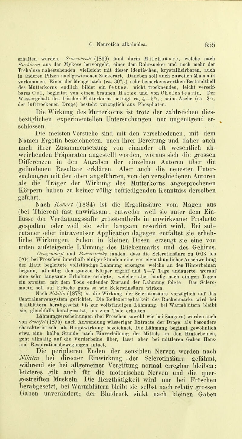 erlialten wurden. SchoolJirodt (1869) fand darin Milchsaure, welche nach Buchheim aus der Mykose hervorgeht, einer dem Rohrzucker und noch mehr der Trehalose nahestelienden, vielleicht mit dieser identischea, krystallisirbaren, auch in andereii Pilzen nachgewiesenen Zuckerart. Daneben soli aucli zuweilen M a n n i t vorkommeu. Eineu der Menge nach (ca. 30/o) sehr bemerkenswerthen Bestandtlieil des Mutterkorns endlich bildet ein f e 11 e s, nicht trocknendes, leicht verseif- baresOel, begleitet von einem braunen Harze und von Cholestearin. Der Wassergehalt des frischen Mutterkorns betragt ca. 4—5/„; seine Asche (ca. 2/,! der lufttrockenen Droge) bestelit vorziiglich aus Pliospbaten. Die Wirkimg des Mutterkorns ist trotz der zahlreieben dies- beziigliehen experiinentellen Untersiiehungen niir ungenligend er- ^ schlossen. Die meisten Versuclie sind mit den verschiedenen, mit dem Namen Ergotin bezeichneten, nacb ihrer Bereitimg und daber auch nach ibrer Zusammensetzuug von einander oft wesentlicb ab- weicbenden Praparaten angestellt worden, woraus sicb die grosseu Differenzen in den Angaben der einzelnen Autoren iiber die gefundenen Eesultate erklaren. Aber auch die neuesten Unter- sucbungen mit den oben angefubrten, von den verschiedenen Autoren als die Trager der Wirkung des Mutterkorns angesprochenen Korpern baben zu keiner vcillig befriedigenden Kenntniss derselben gefiibrt. Nach Robert (1884) ist die Ergotinsaure vom Magen aus (bei Tbieren) fast uuwirksam , entweder weil sie unter dem Ein- flusse der Verdauungssafte grosstentbeils in unwirksame Producte gespalten oder weil sie sehr langsam resorbirt wird. Bei sub- cutaner oder intravenoser Application dagegen entfaltet sie erheb- liche Wirkungen. Scbon in kleinen Dosen erzeugt sie eine von unten aufsteigende Lalmuag des Riickenmarks und des Gehirns. Dragendorff und Podwissotzky fanden, dass die Sclerotinsaure zu O'OH bis 0'04 bei Frbscten innerlialb einiger Stunden eine von eigenthiimliclier Anscbwellung der Haut begleitete vollstandige Lahmung erzeugte, welche an den Hinterbeinen begann, allmalig den ganzen Korper ergrifif und 5—7 Tage andauerte, worauf eine sehr langsame Erholung erfolgte, welcher aber haufig nach einigen Tagen ein zweiter, mit dem Tode endender Zustand der Lahmung folgte Das Sclero- mucin soil auf Frosche ganz so wie Sclerotinsaure wirken. Nach Nikitin (1878) ist die Wirkung der Sclerotinsaure vorziiglich auf das Centralnervensystem gerichtet. Die Eeflexerregbarkeit des Riickenmarks wird bei Kaltbliitern herabgesetzt bis zur vollstandigen Lahmung, bei Warmbliitern bleibt sie, gleichfalls herabgesetzt, bis zum Tode erhalten. Lahmungsersclieinungen (bei Froschen sowohl wie bei Saugern) werden auch von Z7£;f?/<?/(1875) nach Anwendung wasseriger Extracte der Droge, als besonders charakteristisch, als Hauptwirkung bezeichnet. Die Lahmung beginnt gewohnlich etwa eine halbe Stunde nach Einverleibung des Mittels an den Hinterbeinen, geht allmalig auf die Vorderbeine iiber, lasst aber bei mittleren Gaben Herz- und Respirationsbewegungen intact. Die peripberen Enden der sensiblen Nerven werden nacb Nikitin bei directer Einwirkung- der Sclerotinsaure gelahmt, wabrend sie bei allgemeiner Vergiftung normal erregbar bleiben; letzteres gilt auch ftir die motorischen Nerven und die quer- gestreiften Muskeln. Die Herzthatigkeit wird nur bei Froschen herabgesetzt, bei Warmbliitern bleibt sie selbst nach relativ grossen Oaben unveiandert; der Blutdrnck sinkt nach kleinen Gaben