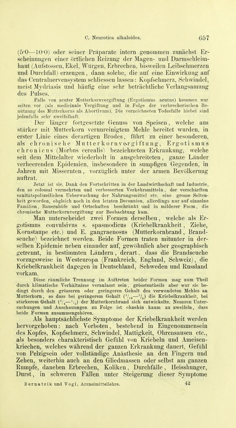 (5'0—10 0) oder seiner Praparate intern genommen zunaclist Er- scheinungen eiuer ortlichen Reizung der Magen- und Darmschleim- haut (Aufstossen, Ekel, Wlirgen, Erbrechen, bisweilen Leibsclimerzen und Durclifall) erzeugen, dann solche, die auf eine Einwirkung auf das Centralnervensystem schliessen lasseu: Kopfschmerz, Schwindel, meist Mydriasis und haufig eine sehr betrachtliclie Verlangsamung des Pulses. Falle von acuter Mutterkomvergiftung (Ergotismus acutus) kommen nur selteu vor (als medicinale Vergiftung und in Folge der verbreclierisclien Be- nlitzung des Mutterkorns als Abortivum). Die verzeichneten Todesfalle liiebei sind jedenfalls sehr zweifelbaft. Der langer fortgesetzte Genuss von Speisen, welche aus starker mit Mutterkorn verunreinigtem Mehle bereitet wurden, in erster Linie eines derartigen Erodes, fiihrt zu einer besonderen. als chroniscbe Mutter kornve.r gift ung, Ergotismus c h r 0 n i c u s (Morbus cerealis) bezeichneten Erkraukung, welche seit dem Mittelalter wiederbolt in ausgebreiteten, ganze Lander verbeerenden Epidemien, insbesondere in sumpfigen Gegenden, in Jahren mit Missernten, vorzliglich unter der armen Bevolkerung auftrat. Jetzt ist sie, Dank den Fortschritten in der Landwirthschaft und Industrie, den so colossal vermehrten und verbesserten Verkebrsmitteln, der verscharften sanitatspolizeilichen Uebervvachnng der Nabrungsmitte) etc. eine grosse Selten- heit geworden, obgleicb noch in den letzten Decennien, allerdings nur auf einzelne Familien, Bauernhofe und Ortschaften beschrankt und in milderer Form, die chroniscbe Mutterkomvergiftung zur Beobachtung kam. Man unterscbeidet zwei Formen derselben, welche als Er- gotismus convulsivus s. spasmodicus (Kriebelkrankheit, Ziehe, Kornstaupe etc.) und E. gangraenosus (Mutterkornbrand, Brand- seuche) bezeichnet werden. Beide Formen traten mitunter in der- selben Epidemie neben einander auf, gewiibnlich aber geogTaphisch geti'ennt, in bestimmten Landern, derart, dass die Brandseuche vorzugsweise in Westeuropa (Frankreich, England, Schweiz), die Kriebelkrankheit dagegen in Deutschland, Schweden und Russland vorkam. Diese raumliche Trennung im Auftreten beider Formen mag zum Theil durch klimatische Verhaltnisse veranlasst sein, grosstentheils aber war sie be- dingt durch den grosseren oder geringeren Gehalt des verwendeten Mehles an Mutterkorn, so dass bei geringerem Gehalt (',',3—'/s) Kriebelkrankheit, bei starkerem Gehalt C/^—V3) der Mutterkornbrand sich entwickelte. Neueren Unter- suchungen und Anschauungen zu Folge ist ohnehin kaum zu zweifeln, dass beide Formen zusammengehoren. Als hauptsachlichste Symptome der Kriebelkrankheit werden hervorgehoben: nach Vorboten, bestehend in Eingenommensein des Kopfes, Kopfschmerz, Schwindel, Mattigkeit, Ohrensausen etc., als besonders charakteristisch Gefiihl von Kriebeln und Ameisen- kriechen^ welches wahrend der ganzen Erkrankung dauert, Gefiihl von Pelzigsein oder vollstandige Anasthesie an den Fingern und Zehen, weiterhin auch an den Gliedmassen oder selbst am ganzen Rumpfe, daneben Erbrechen, Koliken, Durchfalle, Heisshunger, Durst, in schweren Fallen tinter Steigerung dieser Symptome Bernatzik und Vogl, Arzneimittellehre. 42