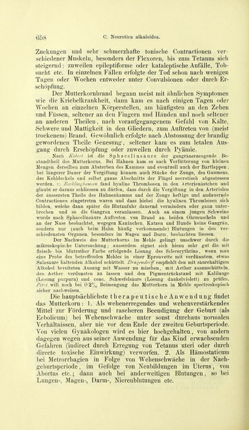 <358 Znckungen und sebr sclimerzliafte tonisclie Contraction en ver- scliiedener Miiskelu, besonders der Flexoren, bis zum Tetanus sicb steigernd; zuweilen epileptiforme oder kataleptiscbe Anfalle, Tob- sucbt etc. In einzelnen Fallen erfolgte der Tod schon nach wenigen Tageu oder Wochen entweder unter Convulsionen oder durch Er- schopfung. Der Mutterkornbrand begann nieist mit abnlichen Symptomen wie die Kriebelkrankbeit, dann kam es nacli einigen Tagen oder Wochen an einzelnen Korperstellen, am liaufigsten an den Zehen imd Fiissen, seltener an den Fingern und Handen und noch seltener an anderen Theilen, nach voraufgegangenem Gefiihl von Kalte, Schwere und Mattigkeit in den Gliedern, zum Auftreteu von (meist trockenem) Brand. Gewohnlich erfolgte nach Abstossung der brandig gewordenen Tlieile Genesung, seltener kam es zum letalen Aus- gang durch Erschiipfung oder zuweilen durch Pyamie. Nach Robert ist die Sphaceliusaiire der gangranerzeugende Be- standtlieil des Mutterkorns. Bei Hahnen kam es uach Verfiitterung von kleineu Mengen derselben zum Absterben des Kamnies und eventnell aucli der Bartlappen ; bei langerer Dauer der Vergiftung konnen audi Stiicke der Zunge, des Gaumens, des Kehldeckels und selbst ganze Abschnitte der Fliigel necrotisch abgestossen -werden. v. RecklingJumsen fand hyaline Thrombosen in den Arterieuastchen und glaubt er daraus schliessen zu diirfeu, dass durch die Vergiftung in den Arterioleu •der aussersten Theile des Halinenkamms und der Zunge heftige und andauernde •Contractionen eingetreten waren und dass hiebei die hyalinen Thrombosen sich bilden, welche dann spater die Blutzufutr dauernd vermindern oder ganz unter- brechen und so die Gangran veranlassen. Auch an einem jungen Schweine •wurde nacli Sphacelinsaure Auftreten von Brand an beiden Ohrmuscheln und an der Nase beobaclitet, wogegen Kaninchen, Katzen und Hunde keine Gangran, sondern nur (aucli beim Hahn baufig vorkommende) Blutungen in deii ver- schiedensten Organen, besonders im Magen und Darm, beobacliten liessen. Der Nachweis des Mutterkorns im Meble gelingt unschwer durcb die mikroskopische Untersuchung; ausserdem eignet sich biezu sebr gut die mit fleisch- bis blutrother Farbe erfolgende Losung des Sclererytbrins, wenn man *ine Probe des betreffenden Mehles in einer Eprouvette mit verdiinntem, etwas Salzsaure haltenden Alkobol schiittelt. /^ra^vw^^?-^ empfiehlt den mit saurebaltigem Alkobol bereiteten Auszug mit Wasser zu mischen, mit Aether auszuschiitteln, den Aetliei' verdunsten zu lassen und den Pigmentriickstand mit Kalilauge (Losung purpurn) und cone. Scbwefelsaure (Losung dunkelviolett) zu priifen. -Petri will nocb bei 0 2°/o Beimengung das Mutterkorn in Mehle spectroskopisch sicher uacbweisen. Die hauptsachlichste therapeutischeAnwendung findet ■das Mutterkorn: 1. Als wehenerregendes und wehenverstarkendes Mittel zur Forderung und rascheren Beendigung der Geburt (als Ecbolicum) bei Wehenschwache unter sonst durchaus nornialen Yerhaltnissen, aber nie vor dem Ende der zweiten Geburtsperiode. Von vielen Gynakologen wird es hier hochgehalten, von andern •dagegen wegen aus seiner Anwendung fiir das Kind ervrachsenden Gefahren (indirect durch Erregung von Tetanus uteri oder durch directe toxische Einvrirkung) verworfen. 2. Als Hamostaticum bei Metrorrhagien in Folge von Wehenschwache in der Nach- geburtsperiode, im Gefolge von Neubildungen im Uterus, von Abortus etc.; dann auch bei anderweitigen Blutungen, so bei Lungen-, Magen-, Darm-, Nierenblutungen etc.