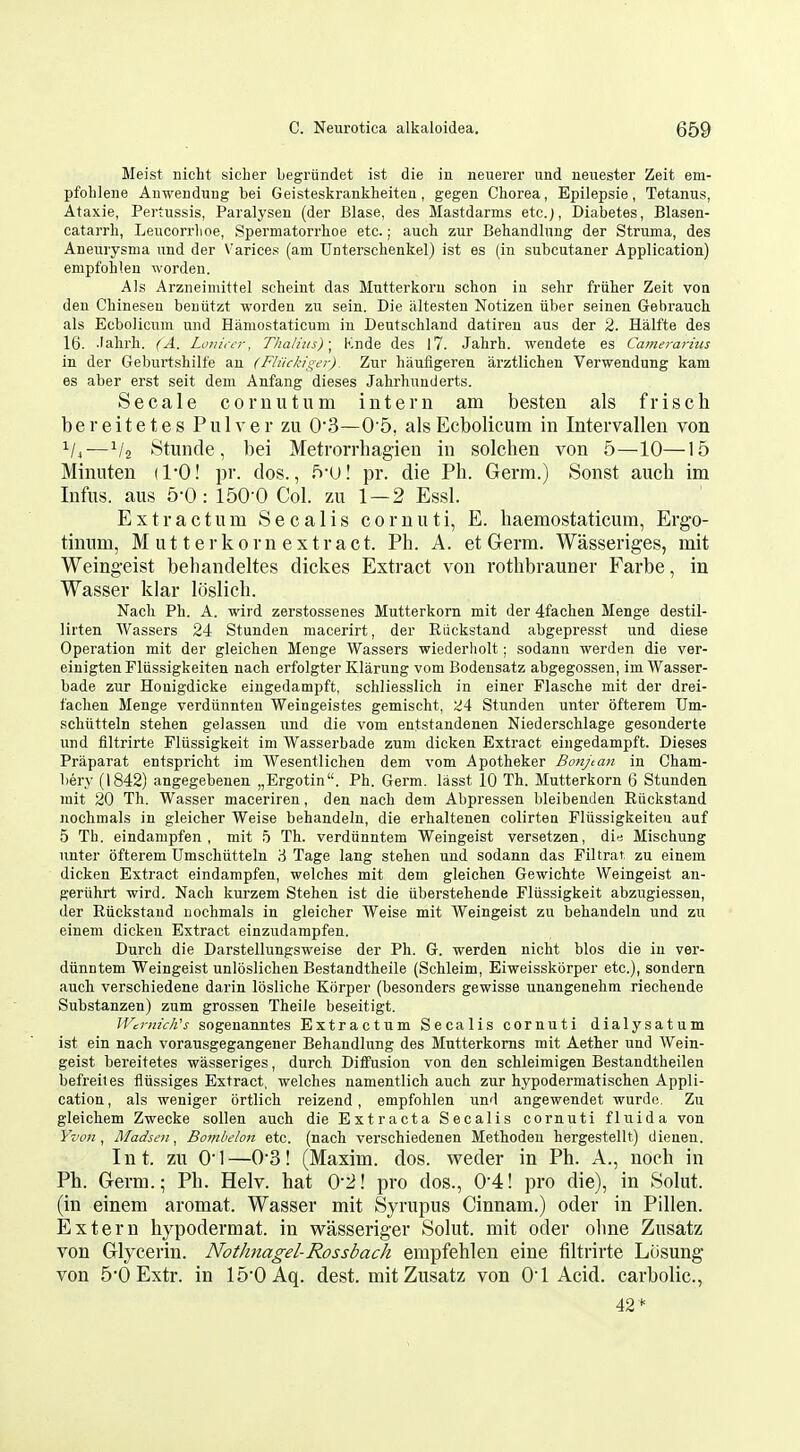 Meist nicLt sicLer begriindet ist die in neuerer und neuester Zeit em- pfohlene Auwendung bei Geisteskrankheiten, gegen Chorea, Epilepsie, Tetanus, At axie, Pertussis, Paralyseu (der Blase, des Mastdarms etc.j. Diabetes, Blasen- catarrli, Leucorrlioe, Spermatorrhoe etc.; auch zur Behandlung der Struma, des Aneurysma und der Varices (am TJnterschenkel) ist es (in subcutaner Application) empfolilen worden. Als Arzneimittel scheint das Mutterkoru schon in selir friiher Zeit von den Cliinesen beuiitzt worden zu sein. Die altesten Notizen iiber seinen Gebraucli als Ecbolicum und Eaniostaticum in Deutschland datiren aus der 2. Halfte des 16. .lalirli. (A. LunicL'r, Thalius)\ Knde des 17. Jahrh. wendete es Camerarius in der Geburtshilfe an (Fliickiger). Zur hauflgeren arztlichen Verwendung kam es aber erst seit dem Anfang dieses Jahrhunderts. Secale cornutum intern am besten als frisch b e r e i t e t e s P u 1 v e r zu 0'3—0'5, als Ecbolicum in Intervallen von ^4—V2 Stunde, bei Metrorrhagien in solchen von 5—10—15 Minuten (1*0! pv. dos., 5-0! pr. die Ph. Germ.) Sonst auch im Infus. aus 5-0: 150-0 Col. zu 1 — 2 Essl. Extr actum Sec alls cornuti, E. haemostaticura, Ergo- tinum, M u 11 e r k 0 r n e X t r a c t. Ph. A. et Germ. Wasseriges, mit Weingeist behandeltes dickes Extract von rothbrauner Farbe, in Wasser klar loslich. Nacli Ph. A. wil d zerstossenes Mutterkorn mit der 4fachen Menge destil- lirten Wassers 24 Stunden macerirt, der Riickstand abgepresst und diese Operation mit der gleichen Menge Wassers wiederholt; sodann werden die ver- einigten Fliissigkeiten nach erfolgter Klarung vom Bodensatz abgegossen, im Wasser- bade zur Houigdicke eiugedampft, schliesslich in einer Flasche mit der drei- fachen Menge verdiinnten Weingeistes gemischt, 24 Stunden unter ofterem Um- schiitteln stehen gelassen und die vom entstandenen Niederschlage gesonderte und filtrirte Pliissigkeit im Wasserbade zum dicken Extract eingedampft. Dieses Praparat entspricht im Wesentlichen dem vom Apotheker Bonjtan in Cham- bery (1842) angegebenen „Ergotin. Ph. Germ, lasst 10 Th. Mutterkorn 6 Stunden mit 20 Th. Wasser maceriren, den nach dem Abpressen bleibenden Riickstand nochmals in gleicher Weise behandein, die erhaltenen colirten Fliissigkeiten auf 5 Th. eindampfen , mit 5 Th. verdiinntem Weingeist versetzen, Mischung unter ofterem Umschiitteln ,^ Tage lang stehen und sodann das Filtrar zu einem dicken Extract eindampfen, welches mit dem gleichen Gewichte Weingeist an- geriihrt wird. Nach kurzem Stehen ist die iiberstehende Fliissigkeit abzugiessen, der Riickstand nochmals in gleicher Weise mit Weingeist zu behandein und zu einem dicken Extract einzudampfen. Durch die Darstellungsweise der Ph. G. werden nicht bios die in ver- diinntem Weingeist unloslichen Bestandtheile (Schleim, Eiweisskorper etc.), sondern auch verschiedene darin losliche Kiirper (besonders gewisse unangenehm riechende Substanzen) zum grossen Theile beseitigt. Wcrnich's sogenanntes Extractum Secalis cornuti dialysatum ist ein nach vorausgegangener Behandlung des Mutterkoms mit Aether und Wein- geist bereitetes wasseriges, durch Diffusion von den schleimigen Bestandtheilen befreiles tliissiges Extract, welches namentlich auch zur hypodermatischen Appli- cation, als weniger ortlich reizend , empfolilen und angewendet wurdo. Zu gleicliem Zwecke sollen auch die Extr acta Secalis cornuti fluida von Yvon ^ Madsen, Bombelon etc. (nach verschiedenen Methodeu hergestellt.) dienen. Int. zu 01—0'3! (Maxim, dos. weder in Ph. A., noch in Ph. Germ.; Ph. Helv. hat 0'2! pro dos., 0'4! pro die), in Solut. (in einem aromat. Wasser mit Syrupus Cinnam.) oder in Pillen. Extern hypodermat. in wasseriger Solut. mit oder ohne Zusatz von Glycerin. Nothnagel-Rossbach empfehlen eine filtrirte Lcisung von 5*0 Extr. in 150Aq. dest. mit Zusatz von O'l Acid, carbolic. 42*