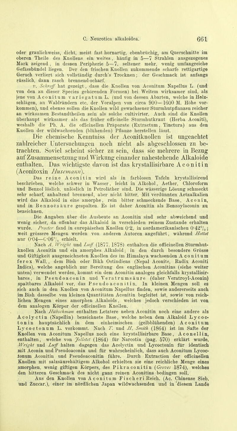 oder graulichweiss, dicht, meist fast hornartig, ebenbriicliig, am Querscinitte im obereu Theile des KnoUens ein -weites , hanfig in 5—7 Stralilen ausgezogenes Mark zeigend , in dessen Peripherie 5—7, seltener mehr, wenig umfangreiclxe Gefassbiindel liegen. Der den friscben Knollen zukommende scliarfe rettigartige Geruch verliert sich vollstandig durcb's Trocknen; der Geschmack ist anfangs siisslich, dann rasch brennend-scharf. V. Schroff hat gezeigt, dass die Knollen von Aconitum Napellus L. (und von den zu dieser Species gehoreuden Formen) bei Weitem wirksamer sind, als jene von Aconitum variegatumL. (und von dessen Abarten, welche in Holz- schlagen, an Waldrandern etc. der Voralpen von circa 900—1600 M. Hohe vor- kommen), und ebenso sollen die Knollen wild gewachsener Sturmhutpflanzen reicher an wirksamen Bestandtheilen seiu als solche cultivirter. Auch sind die Knollen tiberhaupt wirksamer als das frtiher officinelle Sturmhutkraut (Herba Aconiti), weshalb die Ph. A. die officinellen Praparate (Extractum, Tinctura) aus den Knollen der wildwachsenden (bliihenden) Pflanze herstellen lasst. Die chemische Keuntniss der AconitknoUen ist ungeachtet zahlreicliei* Untersucliuiigen noch nicht als abgeschlossen zu be- tracliten. Soviel scheiut sicher zu sein, dass sie mebrere in Bezug auf Zusammensetzung-und Wirkung einander nahestebende Alkaloide eutbalten. Das wicbtigste davon ist das kiystallisirbare Aconitin (Aconitoxin Husemami). Das reine Aconitin wird als in farblosen Tafeln krystallisirend beschrieben, welche schwer in Wasser, leicht in Alkohol, Aether, Chloroform und Benzol loslich, unloslich in Petrolather sind. Die wasserige Losung schmeckt sehr scharf, anhaltend brennend, aber nicht bitter. Mit verdiinnten Aetzalkalien wird das Alkaloid in eine amorphe, rein bitter schmeckende Base, Aconin, und in Benzoesaure gespalten. Es ist daher Aconitin als Benzoylaconin zu bezeichnen. Die Angaben iiber die Ausbeute an Aconitin sind sehr abweichend und wenig sicher, da offenbar das Alkaloid in verschieden reinem Zustande erhalten wurde. Procter fand in eiiropaischen Knollen 0'2, in uordamerikanischen 0'42''/o; weit grossere Meugen werden von anderen Autoren angefiihrt, wahrend Hoitot nur 0-04—G-067n erhielt. Nach A. Wright und Luff (1877, 1878) enthalteu die officinellen Sturmhut- knoUen Aconitin und ein amorphes Alkaloid; in den durch besondere tirosse und Giftigkeit ausgezeichneten Knollen des im Himalaj^a wachsenden Aconitum ferox Wall., deni Bish oder Bikh Ostindiens (Nepal Aconite, Eadix Aconiti Indica), welche angeblich zur Bereitung des englischen Aconitins (siehe weiter unten) verwendet werden, kommt ein dem Aconitin analoges gleichfalls krystallisir- bares, in Pseudoaconin und Veratrumsaure (daher Veratroyl-Aconin) spaltbares Alkaloid vor, das Pseudoaconitin. In kleinen Mengen soil es sich auch in den Knollen von Aconitum Napellus flnden, sowie andererseits auch im Bish dasselbe von kleinen Quantitaten Aconitin begleitet ist, sowie von reich- lichen Mengen eines amorphen Alkaloids, welches jedoch verschieden ist von dem analogen Korper der officinellen Knollen. Nach Hiibschman enthalten Letztere neben Aconitin noch eine andere als Acolyctin (Napellin) bezeichnete Base, welche neben dem Alkaloid Lycoc- tonin hauptsachlich in dem einheimischen (gelbbliihenden) Aconitum Lycoctonum L. vorkommt. Nach T. und H. Smith. (1864) ist im Safte der Knollen von Aconitum Napellus noch eine krystallisirbare Base, Aconellin, enthalten, welche von Jelletet (1864) fiir Narcotin (pag. 570) erklart wui'de. ■ Wright und Luff halten dagegen das Acolyctin und Lycoctonin fiir identisch mit Aconin und Pseudoaconin und fiir wahrscheinlich, dass auch Aconitum Lycoc- ionum Aconitin und Pseudoaconitin fiihre. Durch Extraction der officinellen Knollen mit salzsaurehaltigem Alkohol erhielten sie eine reichliche Menge ernes amorphen, wenig giftigen Kbrpers, des Pikraconitin [Gi-oves 1874), welches den bittereu Geschmack des nicht ganz reiuen Aconitins bedingen soil. Aus den Knollen von Aconitum Fischeri Eeich. (Ac. Chinense Sieb. und Zuccar.), einer im nordlichen Japan wildwachsenden und in diesem Lande