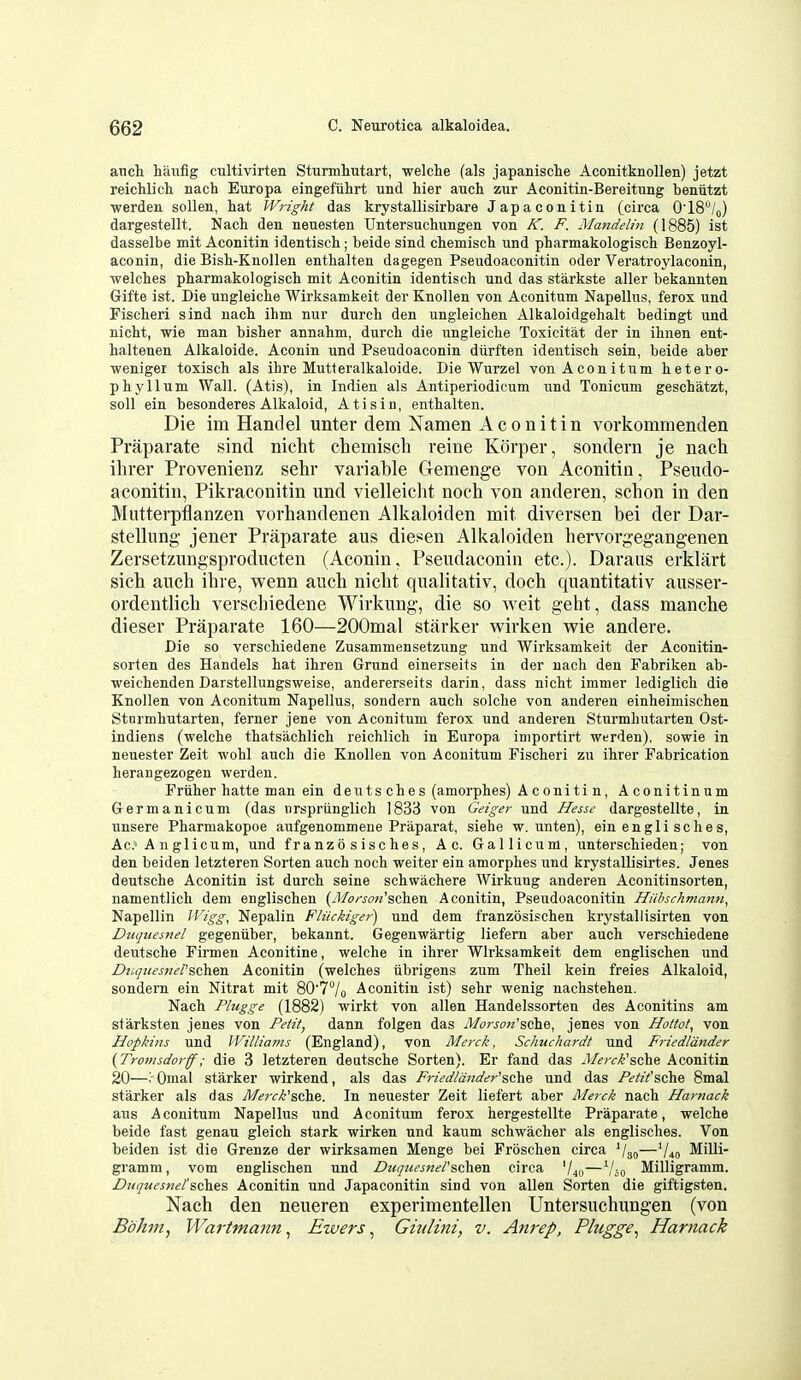 anch hanfig cultivirten Sturmliutart, welche (als japanische Aconitknollen) jetzt reichlicli nach Europa eingefiihrt und hier auch zur Aconitin-Bereitung beniitzt werden sollen, hat Wright das krystallisirbare Japaconitin (circa 0'18/q) dargestellt. Nach den neuesten Untersuchungen von K. F. Mandelin (1885) ist dasselbe mit Aconitin identisch; beide sind chemisch und pharmakologisch Benzoyl- aconin, die Bish-Knollen enthalten dagegen Pseudoaconitin oder Veratroylaconin, welches pharmakologisch mit Aconitin identisch und das starkste aller bekannten Gifte ist. Die ungleiche Wirksamkeit der Knollen von Aconitum Napellus, ferox und Fischeri sind nach ihm nur durch den ungleichen Alkaloidgehalt bedingt und nicht, wie man bisher annahm, durch die ungleiche Toxicitat der in ihnen ent- haltenen Alkaloide. Aconin und Pseudoaconin diirften identisch sein, beide aber wenigei toxisch als ihre Mutteralkaloide. Die Wurzel von Aconitum hetero- phyllum Wall. (Atis), in Indien als Antiperiodicum und Tonicum geschatzt, soil ein besonderes Alkaloid, Atis in, enthalten. Die im Handel unter dem Namen Aconitin vovkommenden Praparate sind nicht chemisch reine Korper, sondern je nach ihrer Provenienz sehr variable Gemenge von Aconitin, Pseudo- aconitin, Pikraconitin und vielleiclit noch von anderen, schon in den Mntterpflanzen vorhandenen Alkaloiden mit diversen bei der Dar- stellung jener Praparate aus diesen Alkaloiden hervorgegang-enen Zersetzungsproducten (Aconin, Pseudaconin etc.). Daraus erklart sich auch ihre, wenn auch nicht qualitativ, doch quantitativ ausser- ordentlich verschiedene Wirkung, die so weit geht, dass manche dieser Praparate 160—200mal starker wirken wie andere. Die so verschiedene Zusammensetzung und Wirksamkeit der Aconitin- sorten des Handels hat ihren Grund einerseits in der nach den Fabriken ab- weichendenDarstellungsweise, andererseits darin, dass nicht immer lediglich die Knollen von Aconitum Napellus, sondern auch solche von anderen einheimischen Stnrmhutarten, ferner jene von Aconitum ferox und anderen Sturmhutarten Ost- indiens (welche thatsachlich reichlich in Europa importirt werden), sowie in neuester Zeit wohl auch die Knollen von Aconitum Fischeri zu ihrer Fabrication herangezogen werden. Friiher hatte man ein deutsches (amorphes) Aconitin, Aconitinum Germanicum (das urspriinglich 1833 von Geiger und Hesse dargestellte, in unsere Pharmakopoe aufgenommene Praparat, siehe w. unten), ein engli sches, Ac.'A nglicum, und franzosisches, Ac. Gallicum, unterschieden; von den beiden letzteren Sorten auch noch weiter ein amorphes und krystallisirtes. Jenes deutsche Aconitin ist durch seine schwachere AVirkuug anderen Aconitinsorten, namentlich dem englischen (yl/o«<7«'schen Aconitin, Pseudoaconitin Hiihschmann^ Napellin ll'igg, Nepalin Fliickigei-) und dem franzosischen krystallisirten von Diiquesnel gegeniiber, bekannt. Gegenwartig liefern aber auch verschiedene deutsche Firmen Aconitine, welche in ihrer Wirksamkeit dem englischen und Dnqtiesners(i)ii&a. Aconitin (welches iibrigens zum Theil kein freies Alkaloid, sondern ein Nitrat mit 80'7/o Aconitin ist) sehr wenig nachstehen. Nach Plugge (1882) wirkt von alien Handelssorten des Aconitins am sfarksten jenes von Petit, dann folgen das il/orj-cw'sche, jenes von Hottot^ von Hopkins und Williams (England), von Merck, Schuchardt und Friedldnder (Tronisdorff; die 3 letzteren deutsche Sorten). Er fand das J/^/r/^^'sche Aconitin 20—Omal starker wirkend, als das Friedla7tder''sc'he und das Petifsche Bmal starker als das Mei-ck'sche. In neuester Zeit liefert aber Merck nach Harnack aus Aconitum Napellus und Aconitum ferox hergestellte Praparate, welche beide fast genau gleich stark wirken und kaum schwacher als englisches. Von beiden ist die Grenze der wirksamen Menge bei Froschen circa '/so—V40 MiUi gramm, vom englischen und Dtujuesnel'schen. circa '/40—'/jo Milligramm. Diiquesnel'sches Aconitin und Japaconitin sind von alien Sorten die giftigsten. Nach den neueren experimentellen Untersuchungen (von Bokm, Wartmann ^ Ewers ^ Giulini, v. Am-ep, Plugge^ Harnack