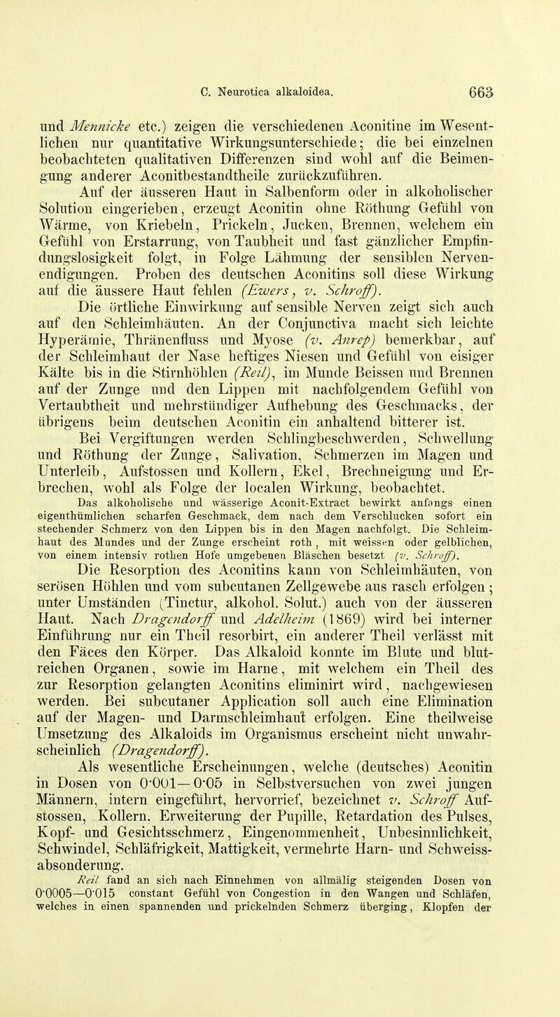 und Mennicke etc.) zeigen die verschiedenen Aconitine im Wesent- lichen nnr quantitative Wirkungsunterschiede; die bei einzelnen beobachteten qxialitativen Differenzen sind wobl anf die Beiinen- gung anderer Aconitbestandtheile zuriickzufiihren. Anf der ansseren Haut in Salbenform oder in alkoboliscber Solution eingerieben, erzeugt Aconitin ohne Riithung Gefiihl von Warme, von Kriebeln, Prickeln, Juckeu, Brennen, welcbem ein Geftihl von Erstarrung, von Taubbeit und fast ganzlicber Empfin- dungslosigkeit folgt, in Folge Lahmung der sensiblen Nerven- endigungen. Proben des deutschen Aconitins soil diese Wirkung auf die aussere Haut fehlen (Ewers, v. Schroff). Die urtliche Einwirkung auf sensible Nerven zeigt sicb auch auf den Schleimbauten. An der Conjunctiva niacbt sicb leichte Hyperainie, Thranenfluss und Myose (v. Anrep) bemerkbar, auf der Scbleimbaut der Nase heftiges Niesen und Gefiibl von eisiger Kalte bis in die Stirnhoblen (Reil), im Munde Beissen und Brennen auf der Zunge und den Lippen mit nacbfolgendem Geftihl von Vertaubtheit und niehrstlindiger Aufhebung des Gescbmacks, der iibrigens beim deutseben Aconitin ein anhaltend bitterer ist. Bei Vergiftungen werden Schlingbeschwerden, Schwellung^ und Rothung der Zunge, Salivation, Schmerzen im Magen und Unterleib, Aufstossen und Kollern, Ekel, Brechneigung und Er- brechen, als Folge der localen Wirkung, beobachtet. Das alkoholische imd wasserige Aconit-Extract bewirkt anfangs einen eigenthiiinlicheii scharfen Geschmack, dem nach dem Verscliluckeii sofort ein stechender Schmerz von den Lippen bis in den Magen nachfolgt. Die Schleim- haut des Mundes und der Zunge erscheint roth , mit weissen oder gelblichen, von einem intensiv rotlien Hofe umgebenen Blaschen besetzt (v. Schroff). Die Resorption des Aconitins kann von Schleimbauten, von serosen Htihlen und vom subcutanen Zellgewebe aus rascb erfolgen ; unter Umstanden (Tinctur, alkohol. Solut.) aucb von der ausseren Haut. Nach Dragaidorff vend Adelheini (1869) wird bei interner Einfubrung nur ein Theil resorbirt, ein anderer Theil verlasst mit den Faces den Korper. Das Alkaloid konnte im Blute und blut- reichen Organen, sowie im Harne, mit welchem ein Theil des zur Resorption gelangten Aconitins eliminirt vpird, nacbgewiesen werden. Bei subcutaner Application soli auch eine Elimination auf der Magen- und Darmschleimhaut erfolgen. Eine theilweise Umsetzung des Alkaloids im Organismus erscheint nicht unwahr- scheinlich (Dragendorff). Als wesentliche Erscheinungen, welche (deutsches) Aconitin in Dosen von O'OOl—005 in Selbstversuchen von zwei jungen Mannern, intern eingefiihrt, hervorrief, bezeichnet v. Schroff Auf- stossen, Kollern, Ervs'eitervmg der Pupille, Retardation des Pulses, Kopf- und Gesichtsschmerz, Eingenommenheit, Unbesinnlichkeit, Schwindel, Schlafrigkeit, Mattigkeit, vermehrte Ham- und Schweiss- absonderung. Reil fand an sich nach Einnehmen von allmalig steigenden Dosen von 00005—0'015 constant Gefiihl von Congestion in den Wangen und Schlafen, welches in einen spannenden imd prickelnden Schmerz iiberging, Klopfen der