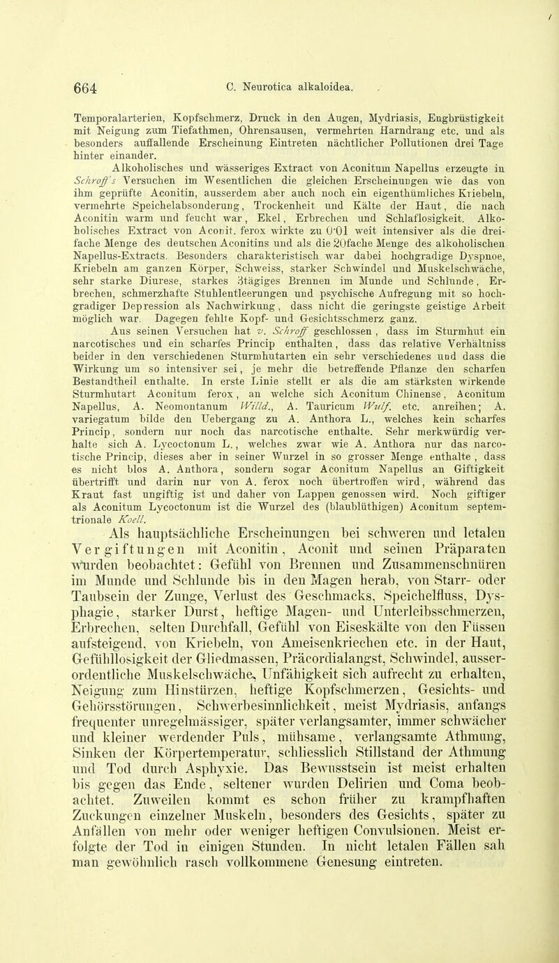 Temporalarterien, Kopfsclimerz, Druck in den Augen, Mydriasis, Engbriistigkeit mit Neigung ziim Tiefathmen, Ohrensausen, vermehrten Harndrang etc. und als besonders auffallende Erscheinung Eintreten nachtlicber Pollutionen drei Tage hinter einander. Alkoliolisches und wasseriges Extract von Aconitum Napellus erzeugte in Schroffs Versiiclien im Wesentlichen die gleicben Erscheinuugeu wie das von ihm gepriifte Aconitin, ausserdem aber aucb uoch. ein eigenthumliclies Ki iebeln, vermehrte Speicbelabsonderung, Trockenlieit und Kalte der Haut, die nach Aconitin warm und feucht war, Ekel, Erbreclien und ScUaflosigkeit. Alko- holisches Extract von Aconit. ferox wirkte zu O'Ol weit intensiver als die drei- fache Menge des deutscheu Aconitins und als die 20faclie Menge des alkoholisclieu Napellus-Extracts. Besonders charakteristisch war dabei bocligradige Dyspnoe, Kriebeln am ganzen Korper, Scbweiss, starker Schwindel und Muskelschwaclie, sehr Starke Diurese, starkes jJtagiges Brennen im Munde und Schlunde, Er- brechen, schmerzbafte Stublentleerungen und psycMsche Aufregung mit so hoch- gradiger Depression als Nachwirkung, dass nicht die geringste geistige Arbeit moglicli war. Dagegen fehlfe Kopf- und Gesichtsscbmerz ganz. Aus seinen Versuchen hat v. Schroff gescblossen , dass im Sturmliut ein narcotiscbes und ein scbarfes Princip enthalten, dass das relative Verhaltniss beider in den verschiedenen Sturmhutarten ein sebr verscbiedenes und dass die Wirkung um so intensiver sei, je mebr die betreffende Ptlanze den scbarfen Bestandtheil entlialte. In erste Linie stellt er als die am starksten wirkende Sturmbutart Aconitum ferox, an welcbe sicli Aconitum Chinense, Aconitum Napellus, A. Neomontanum IVilld., A. Tauricum IVulf. etc. anreiben; A. variegatum bilde den Uebergang zu A. Antbora L., welches kein scharfes Princip, sondern nur noch das narcotische enthalte. Sehr merkwiirdig ver- balte sich A. Lycoctonum L., welches zwar wie A. Antbora nur das narco- tische Princip, dieses aber in seiner Wurzel in so grosser Menge enthalte , dass es nicht bios A. Antbora, sondern sogar Aconitum Napellus an Giftigkeit tibertrifft und darin nur von A. ferox uoch iibertroifen wird, wahrend das Kraut fast ungiftig ist und daher von Lappen genossen wird. Noch giftiger als Aconitum Lycoctonum ist die Wurzel des (blaubliithigen) Aconitum septem- trionale Koell. Als hauptsiichliche Erscheinungen bei schweren unci letalen Ver gi ftungen uiit Aconitin, Aconit unci seinen Praparaten Wiirden beobachtet: Gefiihl von Brennen und Zusammenschniiren im Munde und Schlunde bis in den Magen herab, von Starr- oder Taubsein der Zuuge, Verlust des Geschmacks, Speiclielfluss, Dys- phagie, starker Durst, lieftige Magen- und Unterleibsschmerzen, Erbrechen, selten Durclifall, Gefiihl von Eiseskalte von den Fiissen aufsteigend, von Kriebeln, von Ameisenkriechen etc. in der Haut, Gefiihllosigkeit der Giiedmassen, Pracordialangst, Schwindel, ausser- ordentliche Muskelschwache, Unfahigkeit sich aufrecht zu erhalten, Neigung zum Hiusturzen, heftige Kopfschmerzen, Gesichts- und Gehorsstorungeu, Schwerbesinnlichkeit, meist Mydriasis, anfangs frequenter unregelmassiger, spater verlangsamter, immer schwacher und kleiner werdender Puis, intihsame, verlangsamte Athmung, Sinken der Korpertemperatuv, schliesslich Stillstand der Athmung und Tod durch Asphyxie. Das Bewusstsein ist meist erhalten bis gegen das Ende, seltener wurden Delirien und Coma beob- achtet. Zuweilen kommt es schon friiher zu krampfhaften Zuckungcn einzelner Muskeln, besonders des Gesichts, spater zu Anfallen von mehr oder weniger heftigen Convulsionen. Meist er- folgte der Tod in einigen Stunden. In nicht letalen Fallen sah man gewohnlich rasch vollkommene Genesuug eintreten.