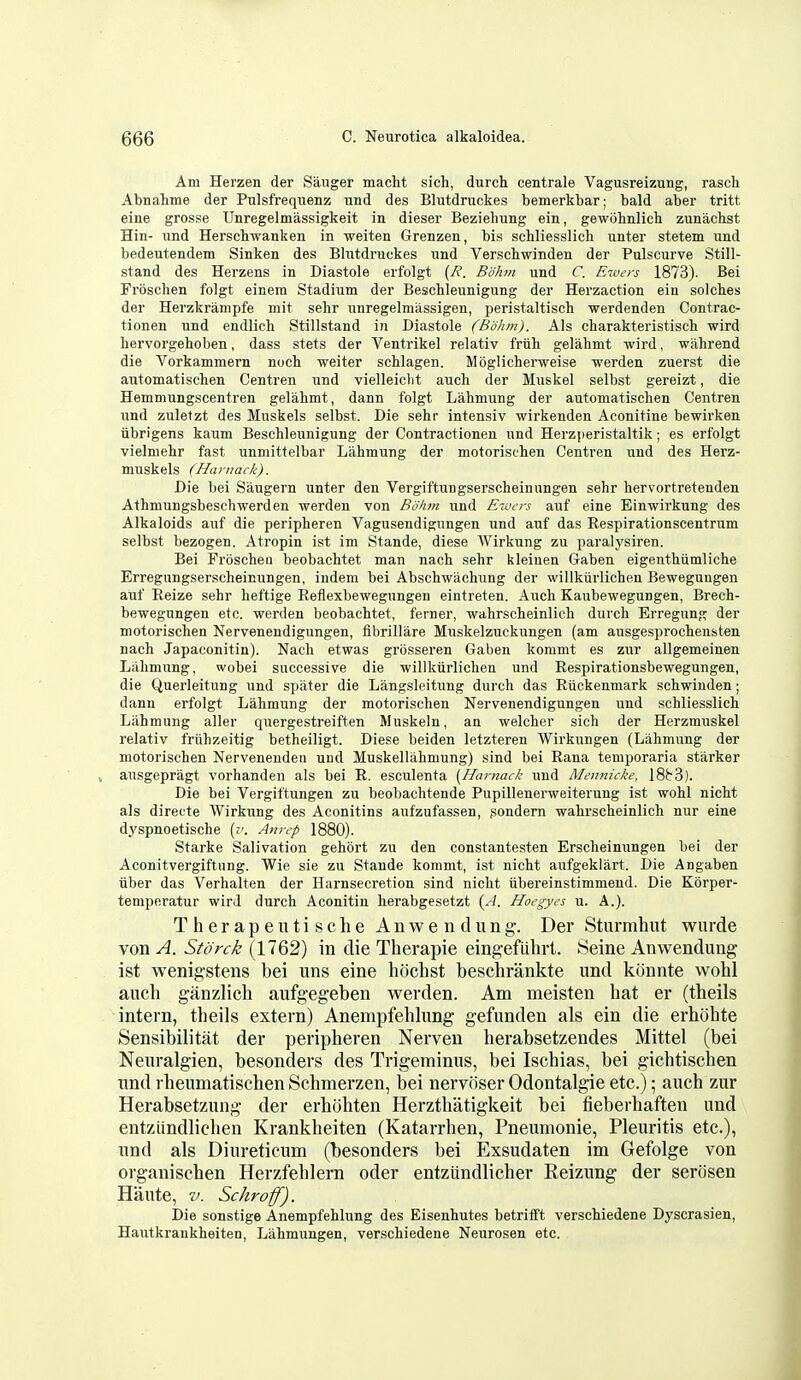 Am Herzen der Sanger macht sieh, durch centrale Vagusreizung, rasch Abnahme der Pulsfrequenz und des Blutdruckes bemerkbar; bald aber tritt eine grosse Unregelmassigkeit in dieser Bezielmng ein, gewolmlicli zunachst Hin- und Herscliwanken in weiten Grenzen, bis schliesslich unter stetem und bedeutendem Sinken des Blutdruckes und Verschwinden der Pulscurve Still- stand des Herzens in Diastole erfolgt (R. Bdhm und C Ervcrs 1873). Bei Frbschen folgt einem Stadium der Beschleunigung der Herzaction ein solcbes der Herzkrampfe niit sehr unregelmassigen, peristaltisch werdenden Contrac- tionen und endlich Stillstand in Diastole (Bohm). Als cbarakteristisch wird hervorgehoben, dass stets der Ventrikel relativ friih gelabmt wird, wahrend die Vorkammern noch welter scblagen. Moglicherweise werden zuerst die automatischen Centren und vielleiclit auch der Muskel selbst gereizt, die Hemmungscentren gelahmt, dann folgt Lahmung der automatischen Centren und zuletzt des Muskels selbst. Die sehr intensiv wirkenden Aconitine bewirken iibrigens kaum Beschleunigung der Contractionen und Herzperistaltik; es erfolgt vielmehr fast unmittelbar Lahmung der motorischen Centren und des Herz- muskels (Hanmck). Die bei Saugern unter den Vergiftungserscheinungen sehr hervortretenden Athmungsbeschwerden werden von Bolun und Ewers auf eine Einwirkung des Alkaloids auf die peripheren Vaguseudignngen und auf das Eespirationscentrum selbst bezogen. Atropin ist im Stande, diese Wirkung zu paralysiren. Bei Froscheii beobachtet man nach sehr kleinen Gaben eigenthiimliche Erregungserscheinungen, indem bei Abschwachung der willkurlichen Bewegungen auf Eeize sehr heftige Eeflexbewegungen eintreten. Auch Kaubewegungen, Brech- bewegungen etc. werden beobachtet, ferner, wahrscheinlich durch Erregung der motorischen Nervenendigungen, flbrillare Muskelzuckungen (am ausgesprocheusten nach Japaconitin). Nach etwas grosseren Gaben kommt es zur allgemeinen Lahmung, wobei successive die willkiirlichen und Eespirationsbewegungen, die Querleitung und spater die Langsleitung durch das Eiickenmark schwinden; dann erfolgt Lahmung der motorischen Nervenendigungen und schliesslich Lahmung aller quergestreiften Muskeln, an welcher sich der Herzmuskel relativ friihzeitig betheiligt. Diese beiden letzteren Wirkungen (Lahmung der motorischen Nervenenden und Muskellahmung) sind bei Eana temporaria starker » ausgepragt vorhanden als bei E. esculenta {Harnack und Mennicke, 18^3). Die bei Vergiftungen zu beobachtende Pupillenerweiterung ist wohl nicht als directe Wirkung des Aconitins aufzufassen, gondern wahrscheinlich nur eine dj'spnoetische [v. Ann-p 1880). Starke Salivation gehbrt zu den constantesten Erscheinungen bei der Aconitvergiftnng. Wie sie zu Stande kommt, ist nicht aufgekiart. Die Angaben iiber das Verhalten der Harnsecretiou sind nicht iibereinstimmend. Die Korper- teniperatur wird durch Aconitin herabgesetzt (A. Hoegyes u. A.). TherapeutischeAnwendung. Der Sturmhut wnrde von A. Storck (1762) in die Therapie eingefiihrt. Seine Anwendung ist wenigstens bei uns eine hochst besclirankte und kOnnte wohl auch ganzlich aufgegeben werden. Am meisten hat er (theils intern, theils extern) Anempfehlung gefunden als ein die erhohte Sensibilitat der peripheren Nerven herabsetzendes Mittel (bei Neuralgien, besonders des Trigeminus, bei Ischias, bei gichtischen und rheumatischen Schmerzen, bei nervoser Odontalgic etc.); auch zur Herabsetzung der erhohten Herzthatigkeit bei fieberhaften und entziindlichen Krankheiten (Katarrhen, Pneumonic, Pleuritis etc.), und als Diureticum (besonders bei Exsudaten im Gefolge von organischen Herzfehlern oder entzundlicher Reizung der seriisen Haute, V. Schroff). Die sonstige Anempfehlung des Eisenhutes betrifft verscMedene Dyscrasien, Hautkraukheiten, Lahmungen, verschiedene Neurosen etc.