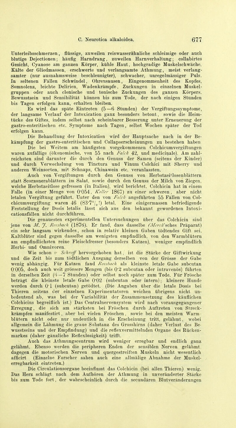 Unterleibsschmerzen, fliissige, zuweilen reiswasserahnliche schleimige oder auch blutige Dejectionen; haufig Harndrang, zuweilen Harnverhaltung; collabirtes Gesicht, Cyanose am ganzen Korper, kiihle Haut, hochgradige Muskelschwache, Kalte der Grliedmassen, erscbwerte und verlangsamte Athmung, meist verlang- samter (nur ausnahmsweise bescUeunigter), scbwacher, uaregelmassiger Puis. In seltenen Fallen Schwindel, Ohrensausen, Eingenommenlieit des Kopfes, Somnolenz, leichte Delirien, Wadenkrampfe, Zuckungen in einzelnen Muskel- gruppen oder auch clonische und tonische Zuckungen des ganzen Korpers. Bewusstsein und Sensibilitat konnen bis zum Tode, der nach einigen Stunden bis Tagen erfolgen kanu, erhalten bleiben. Es wird das spate Eintreten (5—6 Stunden) der Vergiftungssymptome, der langsame Verlauf der Intoxication ganz besonders betont, sowie die Heim- tiicke des Giftes, indem selbst nach scbeinbarer Besserung unter Erneuerung der gastro-enteritischen etc. Symptome nach Tagen, selbst Wochen spater der Tod erfolgen kann. Die Behandlung der Intoxication wird der Hauptsache nach in der Be- kampfung der gastro-enteritischen und Collapserscheinungen zu bestehen haben Die bei Weitem am haufigsten vorgekommeneu Colchicumvergiftungen waren zufallige (okonomische, von 55 nach Falck 42, und medicinale). Am zahl- reichsten sind darunter die durch den Genuss der Samen (seitens der Kinder) nnd durch Verwechslung von Tinctura und Vinum Colchici mit Sherry und anderen Weinsorten, mit Schnaps, Chinawein etc. veranlassten. Auch von Vergiftuugen durch den Genuss von Herbstzeiflosenblattern statt Scorzonerablattern im Salat, sowie durch den Genuss der Milch von Ziegen, welche Herbstzeitlose gefressen (in Italien), wird berichtet. Colchicin hat in einem Falle (in einer Menge von 0054, IColler 1867) zu einer schweren, aber nicht letalen Vergiftung gefiihrt. Unter den von Faick angeftihrten 55 Fallen von Col- chicumvergiftung waren 46 (83'7'Vo 0 letal. Eiue einigermassen befriedigende Feststellung der Dosis letalis lasst sich aus den bekannt gewordenen Intoxi- cationsfallen nicht durchftihren. Die genauesten experimentellen TJntersuchungen uber das Colchicin sind jene von M. J. Rosshach (1876). Er fand, dass dasselbe (OJ/crrX-'sches Praparat) ein sehr langsam wirkendes, schon in relativ kleinen Gaben todtendes Gift sei. Kaltbltiter sind gegen dasselbe am wenigsten empfindlich, von den Warmbliitern am empfindlichsten reine Fleischfresser (besonders Katzeu), weniger empfindlich Herbi- und Omnivoren. Wie schon v 5<-/irrJ^ hervorgehoben hat, ist die Starke der Giftwirkuug und die Zeit bis zum todtlichen Ausgang derselben von der Grosse der Gabe wenig abhangig. Fiir Katzen fand Rosshach als kleinste letale Gabe subcutan 0 005, doch auch weit grbssere Mengeu (bis 0'2 subcutan oder intravenos) fiihi'ten in derselben Zeit (i)—7 Stunden) oder selbst noch spater zum Tode. Fiir Frbsche betragt die kleinste letale Gabe 0'02 (subcutan oder intern); kleinere Hunde werden durch O'l (subcutan) getodtet. (Die Angaben iiber die letale Dosis bei Thieren seitens der einzelnen Experimentatoren weichen iibrigens nicht un- bedeutend ab, was bei der Variabilitat der Zusammensetzung des kauflichen Colchicins begreiflich ist.) Das Centralnervensystem wird nach vorausgegangener Erregung, die sich am starksten bei Froschen durch Auftreten von Streck- krampfen manifestirt, aber bei vielen Froschen, sowie bei den meisten Warm- bliitern nicht oder nur undeutlich in die Erscheinung tritt, gelahmt, wobei allgemein die Lahmung die graue Snbstanz des Grosshirns (daher Verlust des Be- wusstseins und der Empftndung) und die reflexvermittelnden Organe des Riicken- markes (daher ganzliche Reflexlosigkeit) trifft. Auch das Athmungscentrum wird weniger erregbar und endlich ganz gelahmt. Ebenso werden die peripheren Enden der sensiblen Nerven gelahmt. dagegen die motorischen Nerven und quergestreiften Muskeln nicht wesentlich afflcirt (Einzelne Forscher sahen auch eine allmalige Abnahme der Muskel- erregbarkeit eintreten.) Die Circulationsorgane beeinflusst das Colchicin (bei alien Thieren) wenig. Das Herz schlagt nach dem Aufhoren der Athmung in unverauderter Starke bis zum Tode fort, der wahrscheinlich durch die secundaren Blutveranderungen