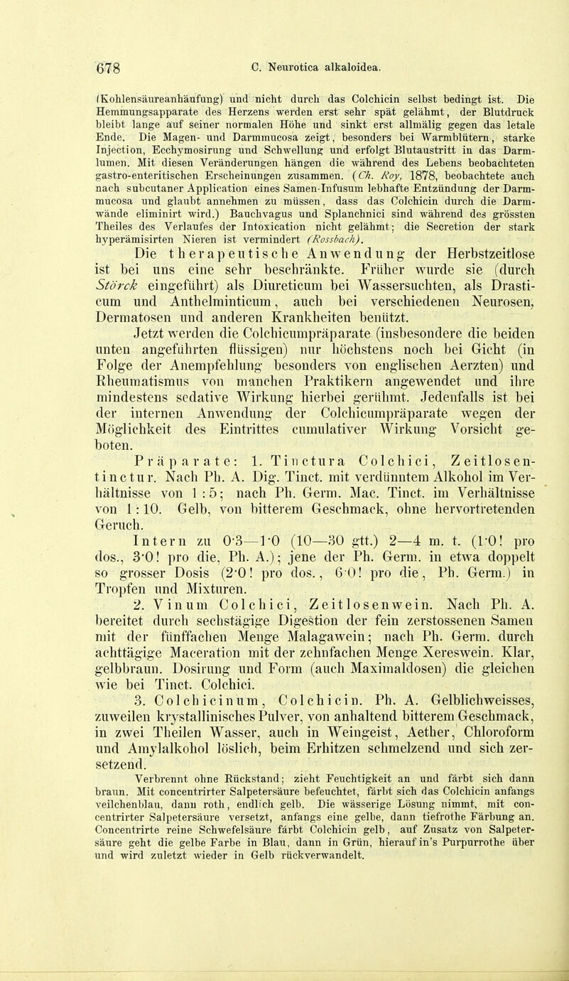 fKohlensaureanhaufung) und nicht durcli das Colchicin selbst bedingt ist. Die Hemmungsapparate des Herzens werden erst sehr spat gelahmt, der Blutdruck bleibt laiige auf seiner nornialen Hohe \mi sinkt erst allnialig gegen das letale Ende. Die Magen- und Darmmncosa zeigt, besonders bei Warmbliitern, starke Injection, Ecchymosirung und Schwellung und erfolgt Blutaustritt in das Darm- lumen. Mit diesen Veranderungen hangen die wahrend des Lebens beobacliteten gastro-enteritischen Erscheinungen zusammen. (C/i. Roy, 1878, beobachtete anct nach subcutaner Application eines Samen lnfusum lebhafte Entziindung der Darin- mucosa und glaubt annehmen zu miissen, dass das Colchicin durch die Darm- wande eliminirt wird.) Bauclivagus und Splanchnici sind wahrend des grossten Theiles des Verlaufes der Intoxication nicht gelahmt; die Secretion der stark hyperamisirten Nieren ist vermindert (Rossbach). Die therapeutische Anwendung der Herbstzeitlose ist bei uns eine sehr beschrankte. Frliher wurde sie (durch Storck eingefiihrt) als Diureticum bei Wassersuchten, als Drasti- cum und Anthelminticum, auch bei verschiedeneii Neurosen, Dermatosen und anderen Krankheiten beniitzt. Jetzt werden die Colchicumpraparate (insbesondere die beiden unten angefiihrten flussigen) nur hochstens noch bei Gicht (in Folge der Anempfehlung besonders von englischen Aerzten) und Rheuniatismus von nianchen Praktikern angewendet und ihre mindestens sedative Wirkung hierbei geriihmt. Jedenfalls ist bei der internen Anwendung der Colchicumpraparate wegen der M(iglichkeit des Eintrittes cumulativer Wirkung Vorsicht ge- boten. Praparate: 1. Tinctura Colchici, Zeitlosen- tinctur. Nach Ph. A. Dig. Tinct. mit verdlinntem Alkohol im Ver- haltnisse von 1:5; nach Ph. Grerm. Mac. Tinct. im Verhaltnisse von 1:10. Gelb, von bitterem Geschmack, ohne hervortretenden Geruch. Intern zu 0-3—]-0 (10—30 gtt.) 2—4 m. t. (TO! pro dos., 3'0! pro die, Ph. A.); jene der Ph. Germ, in etwa doppelt so grosser Dosis (2'0! pro dos., 60! pro die, Ph. Germ.) in Tropfen und Mixturen. 2. Vinum Colchici, Zeitlosenwein. Nach Ph. A. bereitet durch sechstagige Digestion der fein zerstossenen Samen mit der fiinffachen Menge Malagawein; nach Ph. Germ, durch achttagige Maceration mit der zehnfaclien Menge Xereswein. Klar, gelbbraun. Dosirung und Form (auch Maximaldosen) die gleichen Avie bei Tinct. Colchici. 3. Colchicinum, Colchicin. Ph. A. Gelblichweisses, zuweilen krystallinisches Pulver, von anhaltend bitterem Geschmack, in zwei Theilen Wasser, auch in Weingeist, Aether, Chloroform und Amylalkohol loslich, beim Erhitzen schmelzend und sich zer- setzend. Verbrennt ohne Eiickstand; zieht Feuchtigkeit an und farbt sich dann braun. Mit concentrirter Salpetersaure befeuchtet, farbt sich das Colchicin anfangs veilchenblau, dann roth, endlich gelb. Die wasserige Lbsuiig nimmt, mit con- centrirter Salpetersaure versetzt, anfangs eine gelbe, dann tiefrothe Farbung an. Concentrirte reine Schwefelsaure farbt Colchicin gelb, auf Zusatz von Salpeter- saure geht die gelbe Farbe in Blau, dann in Griin, hierauf in's Purpurrothe iiber und wird zuletzt wieder in Gelb riickverwandelt.