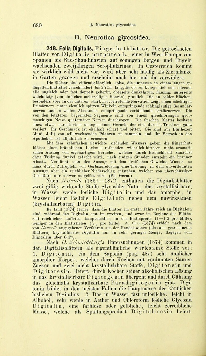 D. Neurotica glycosidea. 248. Folia Digitalis, Fingerhutblatter. Die getrockneten Blatter von Digitalis p u r p u r e a L., einer in West-Europa von Spanien bis Siid-Skandinavien auf sonnigen Bergen und Hiigeln wachsenden zweijahrigen Scrophularinee. In Oesterreich kommt sie wirklich wild nicht vor, wird aber sehr haufig als Zierpfianze in Garten gezogen und erscheint auch hie und da vervvildert. Die Blatter sind eiformig-langlicli, spitz, die untersten in einem langen ge- fliigelten Blattstiel verschmalert, bis 25 Cm. lang, die oberen kurzgestielt oder sitzend, alle ungleich oder fast doppelt gekerbt. oberseits dunkelgriin, flaumig, unterseits weichfilzig (von einfachen melirzelligen Haareu), graulich. Die an beiden Flachen, besonders aber an der unteren, stark hervortretende Nervation zeigt einen machtigen Primarnerv, unter ziemlicli spitzen Winkeln entspringende schlinglaufige Secundar- nerven und in weiten Abstanden entspringende verbindende Tertiarnerven. Die von den letzteren begrenzten Segmente sind von einem gleichformigen grob- maschigen Netze quaternarer Nerven durchzogen. Die frischen Blatter besitzen einen etwas narcotischen unangenebmen Geruch, der sich dui'ch's Trocknen ganz verliert; ihr Geschmack ist ekelhaft scharf und bitter. Sie sind zur Bluthezeit (Juni, Juli) von wildwacbsenden Pflanzen zu sammeln und ihr Vorrath in den Apotheken ist alljahrlicb zu erneueru. Mit dem zelinfachen Gewichte siedenden Wassers geben die Fingerhut- blatter einen braunlichen, Lackmus rothenden, widerlich bitteren, nicht aromati- schen Auszug von eigenartigem Geruche, welcher dnrch Eisenchlorid zunachst ohne Triibung dunkel gefarbt wird; nach einigen Stunden entsteht ein brauner Absatz. Verdiinnt man den Auszug mit dem dreifachen Gewichte Wasser, so muss durch Zutropfeln von Gerbsaurelosung eine Triibung, in dem unverdiinnten Auszuge aber ein reichlicher Niederschlag entstehen, welcher von iiberschiissiger Gerbsaure nur schwer aufgelbst wird. (Ph. Germ.) Nach Nativelle (1867—1872) enthalten die Digitalisblatter zwei giftig wirkende Stoffe glycosider Natur, das krystallisirbai e, in Wasser wenig Idsliche Digital in und das amorphe, in Wasser leieht losliche Digital e in neben dem unwirksamen (krystallisirbaren) D i g i t i n. Er fand (1874) ferner, dass die Blatter im ersten Jahre reich an Digitale'in sind, wahrend das Digitalin erst im zweiten, und zwar im Beginne der Bliithe- zeit reichlicher auftritt, hauptsachlich in der Blattspreite (1—r2 pro Mille), weniger in den Blattstielen ('■*/,„ pro Wille). N. Gdrz (1874) erhielt nach dem von Nativelle angegebenen Verfahren aus der Handelswaare (also aus getrockneten Blattern) krystallisirtes Digitalin nur in sehr geringer Menge, dagegen vom Digitalein iiber 04/[,- Nach O. Schviicdeberg's Untersuchungen (1874) kommen in deil Digitalisblattern als eigenthiimliche wirksame Stotfe vor: 1. Digitonin, ein dem Saponin (pag. 48o) sehr ahnlicher amorpher Kiirper, welcher durch Kochen mit verdiinnten Sauren Zucker und zwei nicht krystallisirbare Stoflfe, Digit one in und D i g i 10 r e s i n, liefert, durch Kochen seiner alkoholischen Losung in das krystallisirbare D i g i t o g e n i n iibergeht und durch Gahrung das gleichfalls krystallisirbare Paradigitogenin gibt. Digi- tonin bildet in den meisten Fallen die Hauptmasse des kauflichen loslichen Digitalins. 2. Das in Wasser fast unlosliche, leicht in Alkohol, sehr wenig in Aether und Chloroform losliche Glycosid Digitalin, eine farblose oder gelbliche, leicht zerreibliche Masse, welche als Spaltungsproduct Digi tali resin liefert.