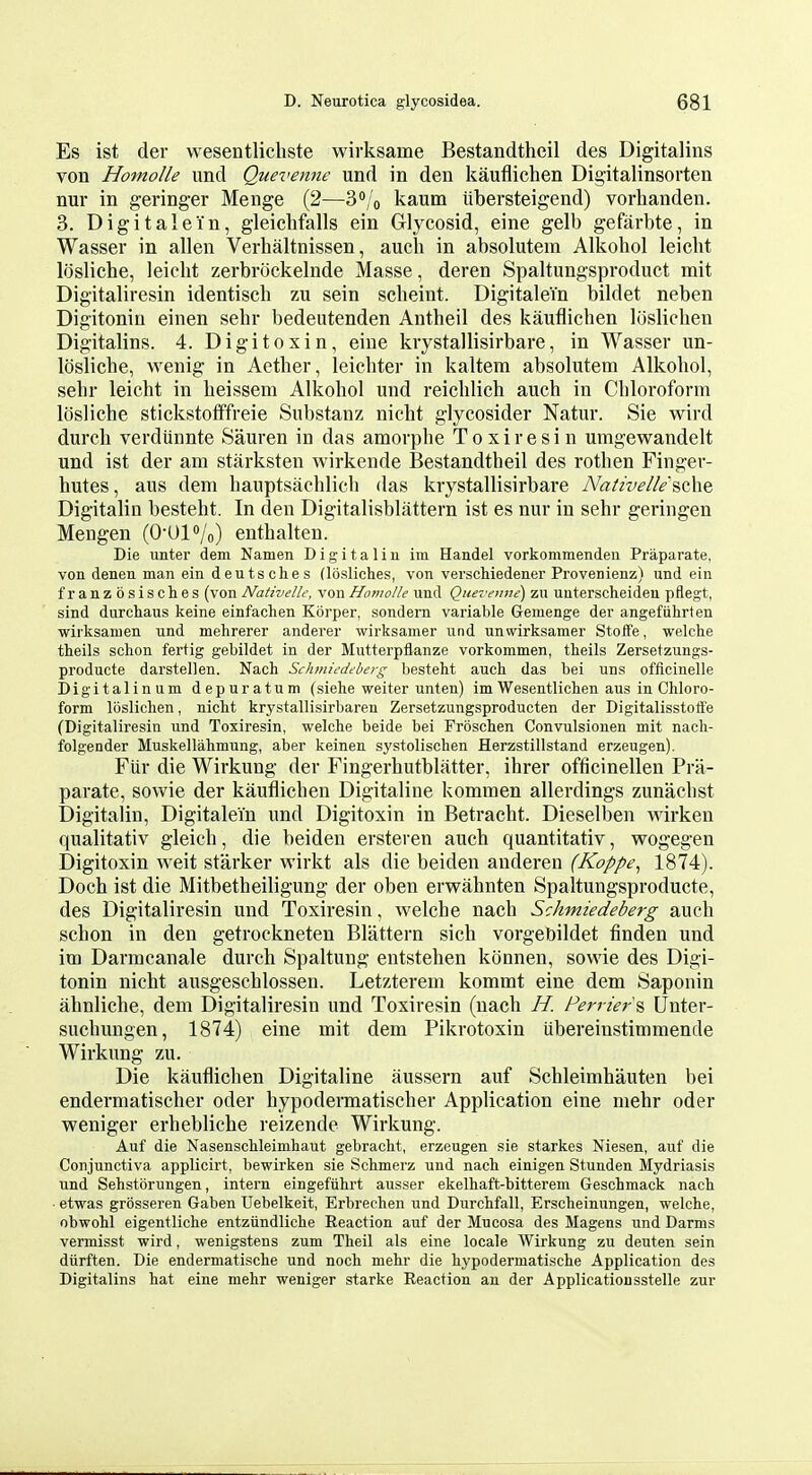 Es ist der wesentlicliste wirksame Bestandtheil des Digitalins von Homolle und Quevenne und in den kauflichen Digitalinsorten nur in geringer Menge (2—3o/o kaum iibersteigend) vorhanden. 3. Digit ale in, gleichfalls ein Glycosid, eine gelb gefarbte, in Wasser in alien Verhaltnissen, aucli in absolutem Alkohol leicht losliche, leicht zerbrockelnde Masse, deren Spaltungsproduct mit Digitaliresin identisch zu sein scheint. Digitalein bildet neben Digitoniu einen sehr bedeutenden Antheil des kauflichen loslichen Digitalins. 4. Digitoxin, eine krystallisirbare, in Wasser un- losliche, wenig in Aether, leichter in kaltem absolutem Alkohol, sehr leicht in heissem Alkohol und reichlich auch in Chloroform losliche stickstotffreie Substanz nicht glycosider Natur. Sie wird durch verdiinnte Sauren in das amorphe Toxiresin umgewandelt und ist der am starksten wirkende Bestandtheil des rothen Finger- hutes, aus dem hauptsachlich das krystallisirbare Nativelle 9,0^.0. Digitalin besteht. In den Digitalisblattern ist es nur in sehr geringen Mengen (0-Ul»/o) enthalten. Die unter dem Namen Digitalin ini Handel vorkommendeu Praparate, von denen man ein deutsches (losliches, von verscWedener Provenienz) und ein franzbsisches (von Nativelle, von Homolle und Quevenne) zu unterscheideu pflegt, sind durchaus keine einfachen Korper, sondern variable Gemenge der angefuhrten wirksamen und mehrerer anderer wirksamer und unvvirksamer Stoffe, welche theils schon fertig gebildet in der Mutterpflanze vorkommen, theils Zersetzungs- producte darstellen. Nach Sehtniedeberg besteht auch das bei uns officinelle Digitalinum depuratum (siehe weiter unten) im Wesentlichen aus in Chloro- form loslichen, nicht krystallisirbaren Zersetzungsproducten der Digitalisstoffe (Digitaliresin und Toxiresin, welche beide bei Froschen Convulsiouen mit nach- folgender Muskellahmung, aber keinen systolischen Herzstillstand erzeugen). Fiir die Wirkung der Fingerhutblatter, ihrer officinellen Pra- parate, sowie der kauflichen Digitaline kommen allerdings zunachst Digitalin, Digitalein und Digitoxin in Betracht. Dieselben wirken qualitativ gleich, die beiden ersteren auch quantitativ, wogegen Digitoxin weit starker wirkt als die beiden auderen (Koppe^ 1874). Doch ist die Mitbetheiligung der oben erwahnten Spaltungsproducte, des Digitaliresin und Toxiresin, welche nach Schmiedeberg auch schon in den getrockneten Blattern sich vorgebildet finden und im Darmcanale durch Spaltung entstehen konnen, sowie des Digi- tonin nicht ausgeschlossen. Letzterem kommt eine dem Saponin ahnliche, dem Digitaliresin und Toxiresin (nach H. Perrier^ Unter- suchungen, 1874) eine mit dem Pikrotoxin tibereinstimraende Wirkung zu. Die kauflichen Digitaline aussern auf Schleimhauten bei endermatischer oder hypodermatischer Application eine mehr oder weniger erhebliche reizende Wirkung. Auf die Nasenschleimhaut gebracht, erzeugen sie starkes Niesen, auf die Conjunctiva applicirt, bewirken sie Schmerz und nach einigen Stunden Mydriasis und Sehstorungen, intern eingefiihrt ausser ekelhaft-bittereni Geschmack nach • etwas grosseren Gaben Uebelkeit, Erbrechen und Durchfall, Erscheinungen, welche, obwohl eigentliche entziindliche Reaction auf der Mucosa des Magens und Darras vermisst wird, wenigstens zum Theil als eine locale Wirkung zu deuten sein diirften. Die endermatische und noch mehr die hypodermatische Application des Digitalins hat eine mehr weniger starke Reaction an der Applicatioiisstelle zur