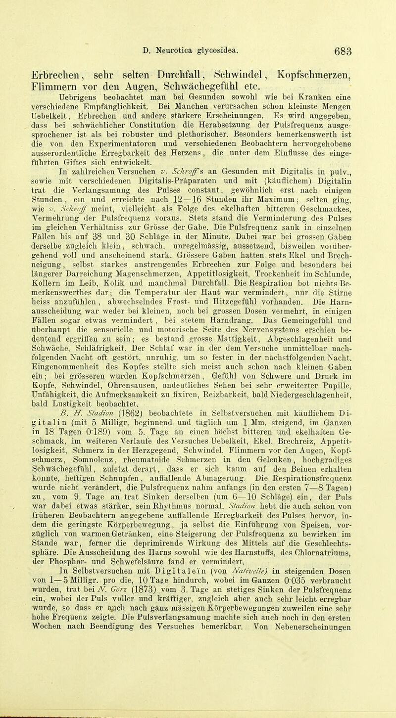 Erbrechen, sehr selten Durchfall, Schwindel, Kopfschraerzen, Flimmern vor den Augen, Schwachegefiihl etc. Uebrigens beobachtet man bei Gesunden sowohl wie bei Kranken eine verscbiedene Empfanglichkeit. Bei Manchen verursachen schon kleinste Mengen Uebelkeit, Erbrechen und andere starkere Erscheinungen. Es wird angegeben, dass bei scliwachlicher Constitution die Herabsetzung der Pulsfrequenz ausge- sprochener ist als bei robuster und plethorischer. Besonders bemerkenswerth ist die von den Experimentatoren und verschiedenen Beobachtern bervorgehobene ausserordentliclie Erregbarkeit des Herzens, die unter dem Einflusse des einge- fuhrten Giftes sicb entwickelt. In zalilreichen Versuchen v. Scht-off's an Gesunden mit Digitalis in pulv., sowie mit verschiedenen Digitalis-Praparaten und mit (kaufliehem) Digitalin trat die Verlangsamung des Pulses constant, gewohniich erst nach einigen Stunden, ein und erreicbte nach 12 —16 Stunden ibr Maximum; selten ging, wie V. Schroff meint, vielleicht als Folge des ekelhaften bitteren Geschmackes, Vermebrung der Pulsfrequenz voraus. Stets stand die Verminderung des Pulses im gleichen Verhilltniss zur Grosse derGabe. Die Pulsfrequenz sank in einzelnen Fallen bis auf 38 und 30 Schlage in der Minute. Dabei war bei grossen Gaben derselbe zugleicli klein, schwacb, unregehnassig, aussetzend, bisweilen voiiiber- gebend voll und anscbeinend stark. Grossere Gaben batten stets Ekel und Brecb- neigung, selbst starkes anstrengendes Erbrechen zur Folge und besonders bei langerer Darreicbung Magenschmerzen, Appetitlosigkeit, Trockenheit im Schlunde, Kollern im Leib, Kolik und manclimal Durcbfall. Die Respiration bot nichts Be- merkenswerthes dar; die Tempei'atur der Haut war vermindert, nur die Stirne heiss anzufiihlen, abwechselndes Frost- und Hitzegefiihl vorhanden. Die Harn- ausscheidung war weder bei kleinen, nocb bei grossen Dosen veimebrt, in einigen Fallen sogar etwas vermindert, bei stetem Harndrang. Das Gemeingefiihl und tiberbaupt die sensorielle und motorische Seite des Nervensystems erscbien be- deutend ergriffen zu sein; es bestand grosse Mattigkeit, Abgescblagenheit und Schwacbe, Schlafrigkeit. Der Schlaf war in der dem Versucbe unmittelbar nacb- folgenden Nacht oft gestbrt, unrubig, um so fester in der niicbstfolgeuden Nacht. Eingenommenheit des Kopfes stellte sicb meist aucb scbon nacb kleinen Gaben ein; bei grossereu wurden Kopfschmerzen, Geftihl von Scbwere und Druck ini Kopfe, Schwindel, Ohrensausen, undeutliches Sehen bei sehr erweiterter Pupille, TJnfahigkeit, die Aufmerksamkeit zu fixiren, Reizbarkeit, bald Niedergeschlagenheit, bald Lustigkeit beobachtet. B. H. Siadion (1862) beobachtete in Selbstversuchen mit kaufliehem Di- gitalin (mit 5 Milligr. beginnend und taglich um 1 Mm. steigend, im Ganzen in 18 Tagen 0'189) vom 5. Tage an einen hochst bitteren und ekelhaften Ge- schmack, im weiteren Verlaufe des Versuches Uebelkeit, Ekel, Brechreiz, Appetit- losigkeit, Schmerz in der Herzgegend, Schwindel, Flimmern vor den Augen, Kopf- schmerz, Somnolenz, rheuraatoide Schmerzen in den Gelenken, hocbgradiges Schwachegefiihl, zuletzt derart, dass er sich kaum auf den Beinen erhalten konnte, heftigen Schnupfen, auflTalleude Abmagerung. Die Eespirationsfrequenz wurde nicht verandert, die Pulsfrequenz nahm anfangs (in den ersten 7—8 Tagen) zu, vom 9. Tage an trat Sinken derselben (um 6—10 Schlage) ein, der Puis war dabei etwas starker, sein Rhythmus normal. Siadion hebt die auch schon von friiheren Beobachtern angegebene auff'allende Erregbarkeit des Pulses hervor, in- dem die geringste Korperbewegung, ja selbst die Einfiihrung von Speisen, vor- ziiglich von warmenGetrauken, eine Steigerung der Pulsfrequenz zu bewirkeu im Stande war, ferner die deprimirende Wirkung des Mittels auf die Geschlechts- sphare. Die Ausscheidung des Earns sowohl wie des Harnstoffs, des Chlornatriums, der Phosphor- und Schwefelsaure fand er vermindert. In Selbstversuchen mit Digitalein (von Nativclle) in steigenden Dosen von 1—5 Milligr. pro die, lOTaee hindurch, wobei im Ganzen 0 035 verbraucht wurden, trat bei N. Gdrz (1873) vom 3. Tage an stetiges Siuken der Pulsfrequenz ein, wobei der Puis voller und kraftiger, zugleich aber auch sehr leicht erregbar wurde, so dass er ajich nach ganz massigen Korperbewegungen zuweilen eine sehr hohe Frequenz zeigte. Die Pulsverlangsamung machte sich auch nocb in den ersten Wochen nach Beendigung des Versuches bemerkbar. Von Nebenerscheinungen