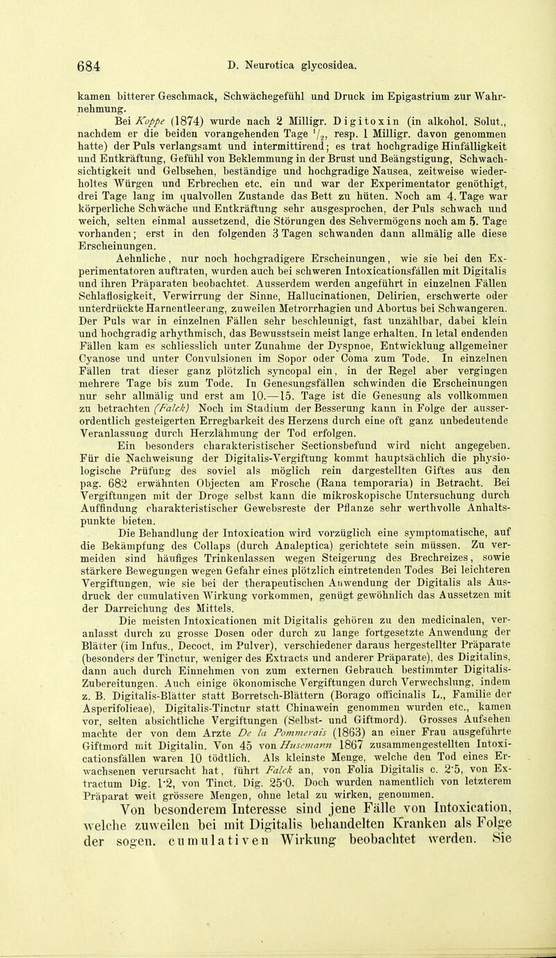 kamen bitterer Geschmack, Schwachegefiihl und Druck im Epigastrium zur Wahr- nehmung. 'Qe.i Koppe (1874) wurde nach 2 Milligr. Digitoxin (in alkohol. Solut., nachdem er die beiden vorangehenden Tage '/a, resp. 1 Milligr. davon genommen hatte) der Puis verlangsamt und intermittirend; es trat hochgradige Hinfalligkeit und Entkraftung, Gefiihl von Beklemmung in der Brust und Beangstigung, Schwach- sichtigkeit und Gelbsehen, bestandige und hochgradige Nausea, zeitweise wieder- holtes Wiirgen und Erbrechen etc. ein und war der Experimentator genothigt, drei Tage lang im qualvollen Zustande das Bett zu hiiten. Noch am 4. Tage war korperliche Schwache und Entkraftung sehr ausgesprochen, der Puis schwach und weich, selten einmal aussetzend, die Storungen des Sehvermogens noch am 5. Tage vorhanden; erst in den folgenden 3 Tagen schwanden dann allmalig alle diese Erscheinungen. Aehnliche, nur noch hochgradigere Erscheinungen, wie sie bei den Ex- perimentatoren auftraten, wurden auch bei schweren Intoxicationsfallen mit Digitalis und ihren Praparaten beobachtet. Ausserdem werden angefiihrt in einzelnen Fallen Schlaflosigkeit, Verwirrung der Sinne, Hallucinationen, Delirien, erschwerte oder unterdruckteHarnentleerang, zuweilen Metrorrhagien und Abortus bei Schwangeren. Der Puis war in einzelnen Fallen sehr beschleunigt, fast unzahlbar, dabei klein und hochgradig arhythmisch, das Bewusstsein meist lange erhalten. In letal endenden Fallen kam es schliesslich unter Zunahme der Dyspnoe, Entwicklung allgemeiner Cyanose und unter Convulsionen im Sopor oder Coma zum Tode. In einzelnen Fallen trat dieser ganz plotzlich syncopal ein, in der Regel aber vergingen mehrere Tage bis zum Tode. In Genesungsfallen schwinden die Erscheinungen nur sehr allmalig und erst am 10.—15. Tage ist die Genesung als vollkommen zu betrachten (7'ij/£-/5'j Noch im Stadium der Besserung kann in Folge der ausser- ordentlich gesteigerten Erregbarkeit des Herzens durch eine oft ganz unbedeutende VeranlassuDg durch Herzlahmung der Tod erfolgen. Ein besonders eharakteristischer Sectionsbefund wird nicht angegeben. Fiir die Nachweisung der Digitalis-Vergiftung kommt hauptsachlich die physio- logische PrufuEg des soviel als moglicli rein dargestellten Giftes aus den pag. 682 erwahnten Objecten am Frosche (Rana temporaria) in Betracht. Bei Vergiftungen mit der Droge selbst kann die mikroskopische Untersuchung durch Auffindung eharakteristischer Gewebsreste der Pflanze sehr werthvoUe Anhalts- punkte bieten. Die Behandlung der Intoxication wird vorziiglich eine symptomatische, auf die Bekampfung des Collaps (durch Analeptica) gerichtete sein miissen. Zu ver- meiden sind haufiges Trinkenlassen wegen Steigerung des Brechreizes, sowie starkere Bewegungen wegen Gefahr eines plotzlich eintretenden Todes Bei leichteren Vergiftungen, wie sie bei der therapeutischen Anwendung der Digitalis als Aus- druck der cumulativen Wirkung vorkomraen, geniigt gewohnlich das Aussetzen mit der Darreichung des Mittels. Die meisten Intoxicationen mit Digitalis gehijreu zu den medicinalen, ver- anlasst durch zu grosse Dosen oder durch zu lange fortgesetzte Anwendung der Blatter (im Infus., Decoct, im Pulver), verschiedener daraus hergestellter Praparate (besonders der Tinctur, weniger des Extracts und anderer Praparate), des Digitalins, dann auch durch Einnehmen von zum externen Gebrauch bestimmter Digitalis- Zubereitungen. Auch einige okonomische Vergiftungen durch Verwechslung, indem z. B. Digitalis-Blatter statt Borretsch-Blattern (Borago officinalis L., Familie der Asperifolieae), Digitalis-Tinctur statt Chinawein genommen wurden etc., kamen vor, selten absichtliche Vergiftungen (Selbst- und Giftmord). Grosses Aufsehen machte der von dem Arzte De la Pommerais (1863) an einer Frau ausgefiihrte Giftmord mit Digitalin. Von 45 \on Hiisemmui 1867 zusammengestellten Intoxi- cationsfallen waren 10 todtlich. Als kleinste Menge, welche den Tod eines Er- wachsenen verursacht hat, fuhrt Falck an, von Folia Digitalis c. 2-5, von Ex- tractum Dig. 1-2, von Tinct. Dig. 250. Doch wurden namentlich von letzterem Praparat weit grossere Mengen, ohne letal zu wirken, genommen. Von besonderem Interesse sind jene Falle von Intoxication, welche zuweilen bei mit Digitalis beliandelten Kranken als Folge der sogen. cumulativen Wirkung beobachtet werden. Sie