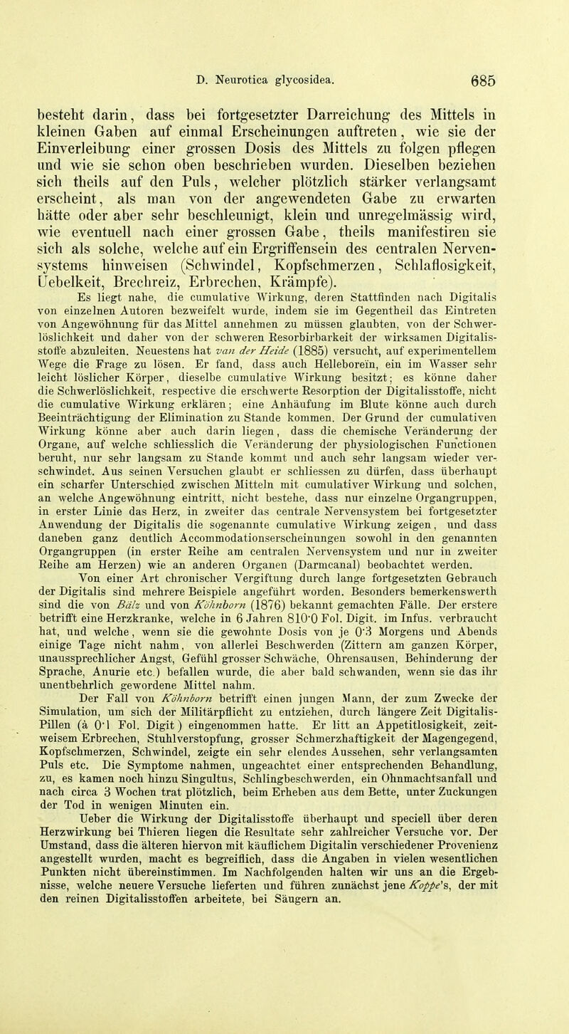 besteht darin, dass bei fortgesetzter Darreichung des Mittels in kleinen Gaben auf einmal Erscheinungen auftreten, wie sie der Einverleibung einer grossen Dosis des Mittels zu folgen pflegen und wie sie schon oben beschrieben wurdea. Dieselben beziehen sich theils auf den Puis, welcher plotzlich starker verlangsamt erscheint, als man von der angewendeten Gabe zu erwarten hatte oder aber sehr beschleunigt, klein und unregelmassig wird, wie eventuell nach einer grossen Gabe, theils manifestireu sie sich als solche, welche auf ein Ergriffensein des centralen Nerven- systems hinweisen (Schwindel, Kopfschmerzen, Schlaflosigkeit, Uebelkeit, Brechreiz, Erbrechen, Krampfe). Es liegt nahe, die cumulative Wirkung, deien Stattfinden nacli Digitalis von einzelnen Autoren bezweifelt wurde, indem sie im Gegentheil das Eintreten von Angewohnung fiir das Mittel annehraen zu miissen glaubten, von der Schwer- loslichkeit und daher von der schweren Eesorbirbarkeit der wirksamen Digitalis- stott'e abzuleiten. Neuestens hat van der Heide (1885) versucht, auf experiuientellem AVege die Frage zu losen. Er fand, dass auch Helleborein, ein im Wasser sehr leicht loslicher Korper, dieselbe cumulative Wirkung besitzt; es konne daher die Schwerloslichkeit, respective die erschwerte Resorption der Digitalisstoffe, nicht die cumulative Wirkung erklaren; eine Anhaufung im Blute konne auch durch Beeintrachtigung der Elimination zu Stande kommen. Der Grund der cumulativen Wirkung konne aber auch darin liegen, dass die chemische Veranderung der Organe, auf welche schliesslich die Veranderung der physiologischen Functionen beruht, nur sehr langsam zu Stande kommt und auch sehr langsam wieder ver- schwindet. Aus seinen Versuchen glaubt er schliessen zu diirfen, dass iiberhaupt ein scharfer Unterschied zwischen Mitteln mit cumulativer Wirkung und solchen, an welche Angewohnung eintritt, nicht bestehe, dass nur einzelne Organgruppen, in erster Linie das Herz, in zweiter das centrale Nervensystem bei fortgesetzter Auwendung der Digitalis die sogenannte cumulative Wirkung zeigen, und dass daneben ganz deutlich Accommodationserscheinungen sowohl in den genannten Organgruppen (in erster Reihe am centralen Nervensystem und nur in zweiter Reihe am Herzen) wie an anderen Organen (Darmcanal) beobachtet werden. Von einer Art chronisclier Vergiftung durch lange fortgesetzten Gebrauch der Digitalis sind mehrere Beispiele angefiihrt worden. Besonders bemerkenswerth sind die von Bdh und von Kohnhom (1876) bekannt gemachten Falle. Der erstere betrifift eine Herzkranke, welche in 6 Jahren 810'0 Fol. Digit, im Infus. verbraucht hat, und welche, wenn sie die gewohnte Dosis von je 0'3 Morgens und Abends einige Tage nicht nahm, von allerlei Beschwerden (Zittern am ganzen Korper, unaussprechlicher Angst, Geftihl grosser Schwache, Ohrensausen, Behinderung der Sprache, Anurie etc.) befallen wurde, die aber bald schwanden, wenn sie das ihr unentbehrlich gewordene Mittel nahm. Der Fall von Kohnbom betrifft einen jungen Mann, der zum Zwecke der Simulation, um sich der Militarpflicht zu entziehen, durch langere Zeit Digitalis- Pillen (a Oi Fol. Digit) eingenommen hatte. Er litt an Appetitlosigkeit, zeit- weisem Erbrechen, Stuhlverstopfung, grosser Schmerzhaftigkeit der Magengegend, Kopfschmerzen, Schwindel, zeigte ein sehr elendes Aussehen, sehr verlangsamten Puis etc. Die Symptome nahmen, ungeachtet einer entsprechenden Behandlung, zu, es kamen noch hinzu Singultus, Schlingbeschwerden, ein Ohnmachtsanfall und nach circa 3 Wochen trat plotzlich, beim Erheben aus dem Bette, unter Zuckungen der Tod in wenigen Minuten ein. Ueber die Wirkung der Digitalisstoffe uberhaupt und speciell iiber deren Herzwirkung bei Thieren liegen die Resultate sehr zahlreicher Versuche vor. Der Umstand, dass die alteren hiervon mit kauflichem Digitalin verschiedener Provenienz angestellt wurden, macht es begreiflich, dass die Angaben in vielen wesentlichen Punkten nicht iibereinstimmen. Im Nachfolgenden halten wir uns an die Ergeb- nlsse, welche neuere Versuche lieferten und fiihren zunachst jene Koppe's, der mit den reinen DigitaUsstoffen arbeitete, bei Saugern an.