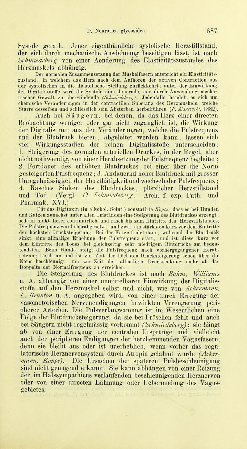 Systole gerath. Jener eigenthiiraliche systolische Herzstillstand, der sich durch mechaiiisclie Ausdehnung beseitigen lasst, ist nach Schtniedeberg von einer Aenderung des Elasticitatszustandes des Herzmuskels abhangig. Der normalen Zusammensetzung der Muskelfasern entspricht ein Elasticitats- zustand, in welchem das Herz nach dem Aufhoren der activen Coutraction aus der systolisclien in die diastolische Stellnng zuriickkelirt; unter der Einwirkung der DigitalisstofTe wird die Systole eine dauernde, mir durch Anwendung mecha- nischer Gewalt zu iiberwindende (Schmiedeherg). Jedenfalls handelt es sich um chemische Veriinderungeu in der contractilen Snbstanz des Herznmskels, welche Starre desselben und schliesslich sein Absterben herbeiliihren (F. Karewski, 1882). Auch bei Saugern, bei denen, da das Herz einer directen Beobachtuug weniger oder gar nicht zuganglicb ist, die Wirkung der Digitalis nur ans den Veranderungen, welche die Pulsfreqiienz und der Blutdruck bieten, abgeleitet werden kann, lassen sich vier Wirknngsstadien der reinen Digitalisstolfe unterscheiden: 1. Steigerung des normalen arteriellen Druckes, in der Kegel, aber nicht nothwendig, von einer Herabsetziing der Pulsfrequenz begleitet; 2. Fortdauer des erhohten Blutdruckes bei einer tiber die Norm gesteigerten Pulsfrequenz; 3. Andauernd hoher Blutdruck mit grosser Unregelmassigkeit der Herzthatigkeit und wechselnder Pulsfrequenz \ 4. Easches Sinken des Blutdruckes, plotzlicher Herzstillstand und Tod. (Vergl. O. Schmiedeberg, Arch. f. exp. Path, und Pharmak. XVI.) Fur das Digitoxin (in alkohol. Solut.) constatirte Koppe, dass es bei Hunden und Katzeu zunachst unter alien Umstanden eine Steigerung des Blutdruckes erzeugt; sodann sinkt dieser continuirlich und rasch bis zum Eintritte des Herzstillstaudes. Die Pulsfrequenz wurde herabgesetzt, und zwar am starksteu kurz vor dem Eintritte der hochsten Drucksteigerung. Bei der Katze findet dann, wahrend der Blutdruck sinkt, eine allmiilige Erhohung der Pulsfrequenz statt, und ist diese kurz vor dem Eintritte des Todes bei gleichzeitig sehr niedrigem Blutdrucke am bedeu- tendsten. Beim Hunde steigt die Pulsfrequenz nach vorhergegangener Herab- setzung rasch an und ist zur Zeit der hochsten Drucksteigerung schon iiber die Norm beschleunigt, um zur Zeit der allmaligen Drucksenkung mehr als das Doppelte der Normalfrequenz zu erreichen. Die Steigerung des Blutdruckes ist nach Bo km, Williams u. A. abhangig von einer unmittelbaren Einwirkung der Digitalis- stoffe auf den Herzmuskel selbst und nicht, wie von Ackermann, L. Brunton u. A. angegeben wird, von einer durch Erregung der vasomotorischen Nervenendigungen bewirkten Verengerung peri- pherer Arterien. Die Pulsverlangsamung ist im Wesentlichen eine Folge der Blutdrucksteigerung, da sie bei Froschen fehlt und auch bei Saugern nicht regelmassig vorkommt (Schmiedeberg) ; sie hangt ab von einer Erregung der centralen Urspriinge und vielleicht auch der peripheren Endigungen der herzhemmenden Vagusfasern, denn sie bleibt aus oder ist unerheblich, wenn vorher das regu- latorische Herznervensystem durch Atropin gelahmt wurde (Acker- 7nann, Koppe). Die Ursachen der spateren Pulsbeschleunigung sind nicht gentigend erkannt. Sie kann abhangen von einer Reizung der im Halssympathicus verlaufenden beschleunigenden Herznerven oder von einer directen Lahmung oder Uebermtidung des Vagus- gebietes.