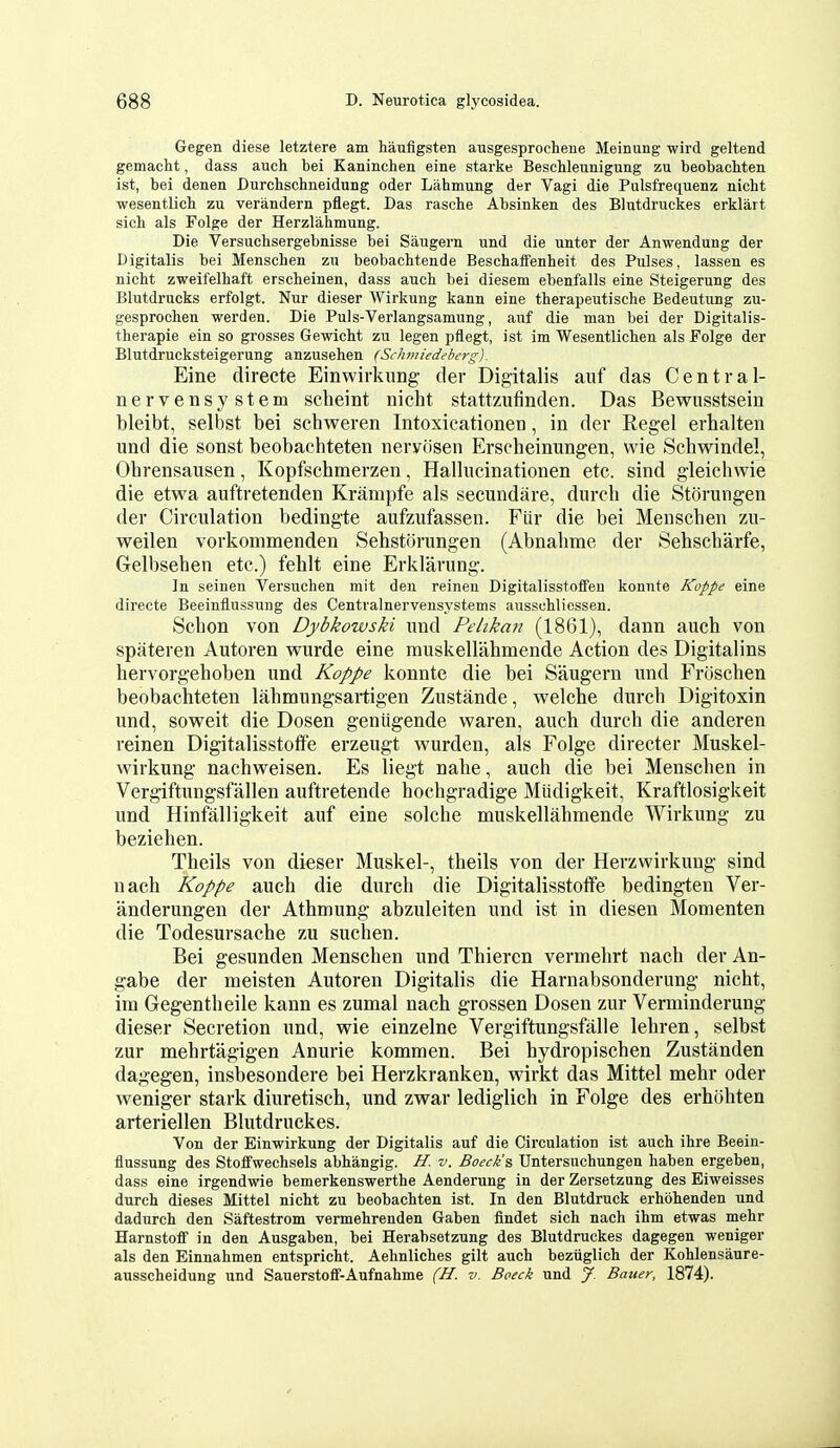 Gegen diese letztere am haufigsten ausgesprochene Meinung wird geltend gemacht, dass auch bei Kaninchen eine starke Beschleunigung zu beobackten ist, bei denen Durchschneidung oder Lahmung der Vagi die Pulsfrequenz nicht wesentlich zu verandern pflegt. Das rasche Absinken des Blutdruckes erklart sich als Folge der Herzlahmung. Die Versucbsergebnisse bei Saugern und die unter der Anwendung der Digitalis bei Menschen zu beobachtende Beschaffenheit des Pulses, lassen es nicht zweifelhaft ersclieinen, dass aucli bei diesem ebenfalls eine Steigerung des Blutdrucks erfolgt. Nur dieser Wirkung kann eine therapeutische Bedeutung zu- gesprochen werden. Die Puls-Verlangsamung, auf die man bei der Digitalis- therapie ein so grosses GewicM zu legen pflegt, ist im Wesentlichen als Folge der Blutdrucksteigerung anzusehen (Schmiedeberg). Eine directe Einwirkung der Digitalis auf das Central- nervensystem scheint nicht stattzufinden. Das Bewusstsein bleibt, selbst bei schweren Intoxicationen, in der Regel erhalten und die sonst beobachteten nervdsen Erscheinungen, wie Scliwindel, Obrensausen, Kopfschmerzen, Hallucinationen etc. sind gleichwie die etwa auftretenden Krampfe als secundare, durch die Storungen der Circulation bedingte aufzufassen. Fiir die bei Menschen zu- weilen vorkommenden Sehstorungen (Abnahme der Sehscharfe, Gelbseben etc.) fehlt eine Erklarung. In seinen Versuchen mit den reinen Digitalisstoffen konnte Koppe eine directe Beeinflussung des Centralnervensystems ausschliessen. Schon von Dybkowski und Pelikari (1861), dann auch von spateren Autoren wurde eine rauskellahmende Action des Digitalins hervorgehoben und Koppe konnte die bei Saugern und FrOschen beobachteten lahmungsartigen Zustande, vv^elche durch Digitoxin und, soweit die Dosen geniigende waren, auch durch die anderen reinen Digitalisstotfe erzeugt wurden, als Folge director Muskel- wirkung nachweisen. Es liegt nahe, auch die bei Menschen in Vergiftungsfallen auftretende hochgradige Miidigkeit, Kraftlosigkeit und Hinfalligkeit auf eine solche muskellahmende Wirkung zu beziehen. Theils von dieser Muskel-, theils von der Herzwirkung sind nach Koppe auch die durch die Digitalisstoflfe bedingten Ver- anderungen der Athmung abzuleiten und ist in diesen Momenten die Todesursache zu suchen. Bei gesunden Menschen und Thieren vermehrt nach der An- gabe der meisten Autoren Digitalis die Harnabsonderung nicht, im Gegentheile kann es zumal nach grossen Dosen zur Verminderung dieser Secretion und, wie einzelne Vergiftungsfalle lehren, selbst zur mehrtagigen Anurie kommen. Bei hydropischen Zustanden dagegen, insbesondere bei Herzkrankeu, wirkt das Mittel mehr oder weniger stark diuretisch, und zvs^ar lediglich in Folge des erhohten arteriellen Blutdruckes. Von der Einwirkung der Digitalis auf die Circulation ist auch ihre Beein- flussung des Stoffwechsels abhangig. H. v. Boeck's Untersuchungen haben ergeben, dass eine irgendwie bemerkenswerthe Aenderung in der Zersetzung des Eiweisses durch dieses Mittel nicht zu beobachten ist. In den Blutdruck erhohenden und dadurch den Saftestrom vermehrenden Gaben findet sich nach ihm etwas mehr Harnstoff in den Ausgaben, bei Herabsetzung des Blutdruckes dagegen weniger als den Einnahmen entspricht. Aehnliches gilt auch beziiglich der Kohlensaure- ausscheidung und Sauerstoflf-Aufnahme (H. v. Boeck und J. Bauer, 1874).