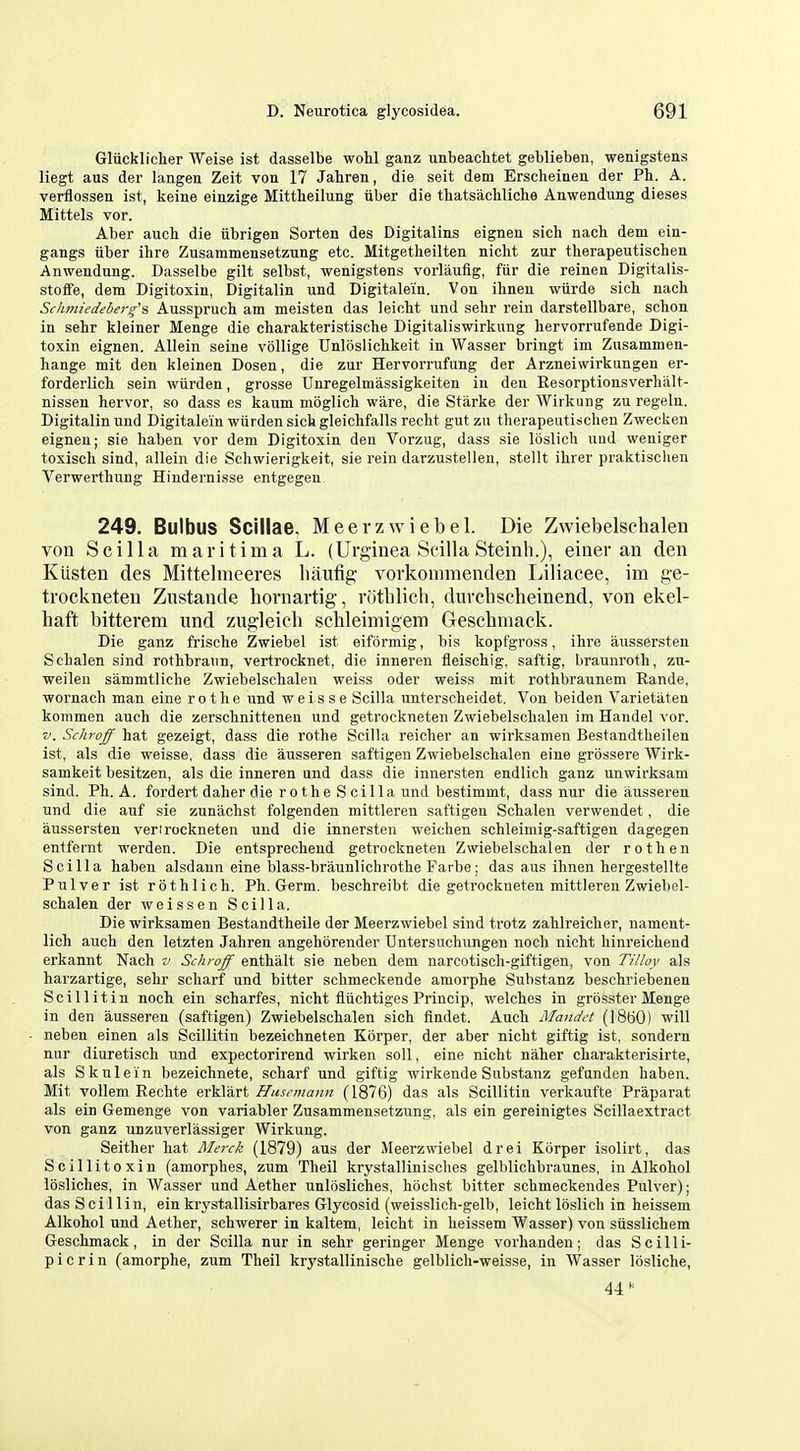 Gliicklicher Weise ist dasselbe wolil ganz unbeachtet geblieben, wenigstens liegt aus der langen Zeit von 17 Jahren, die seit dem Ersclieineu der Ph. A. verflossen ist, keine einzige Mittheilung fiber die thatsachliche Auwendung dieses Mittels vor. Aber aucli die iibrigen Sorten des Digitalins eignen sich nacb dem ein- gangs iiber ihre Zusammensetznng etc. Mitgetheilten nicht zur therapeutischen Anwendung. Dasselbe gilt selbst, wenigstens vorlaufig, fiir die reinen Digitalis- stoffe, dem Digitoxin, Digitalin und Digitale'in. Von ihnen wiirde sich. nach Schtniedeberg's Ausspruch am meisten das leicht und sebr rein darstellbare, schon in sehr kleiner Menge die charakteristische Digitaliswirkung hervorrufende Digi- toxin eignen. Allein seine vollige Unloslichkeit in Wasser bringt im Zusammen- hange mit den kleinen Dosen, die zur Hervorrufung der Arzneiwirkungen er- forderlich sein wiirden, grosse Unregelmassigkeiten in den Eesorptionsverhalt- nissen hervor, so dass es kaum moglich ware, die Starke der Wiikung zu regeln. Digitalin und Digitale'in wiirden sich gleichfalls recht gutzu therapeutischen Zwecken eignen; sie haben vor dem Digitoxin den Vorzug, dass sie Ibslich uud weniger toxisch sind, allein die Schwierigkeit, sie rein darzustellen, stellt ihrer praktisclien Verwerthung Hindernisse entgegen. 249. Bulbus Scillae. Meerzwiebel. Die Zwiebelschalen von Scilla maritima L. (Urginea Scilla Steinh.), einer an den Kiisten des Mittelmeeres luiufig vorkommenden Liliacee, im ge- trockneten Zustande hornartig, ruthlich, durchscheinend, von ekel- haft bittevem und zugleicli sclileimigem Geschmack. Die ganz frische Zwiebel ist eiformig, bis kopfgross, ihre aiissersten Schalen sind rothbraun, vertrocknet, die inneren fleischig, saftig, braunroth, zu- weileu sammtliche Zwiebelschalen weiss oder weiss mit rothbraunem Rande, wornach man eine r o t h e und w e i s s e Scilla unterscheidet. Von beiden Varietaten kommen auch die zerschnittenen und getrockneten Zwiebelschalen im Handel vor. v. Schrojff hat gezeigt, dass die rothe Scilla reicher an wirksamen Bestandtlieilen ist, als die weisse, dass die ausseren saftigen Zwiebelschalen eine grossere AVirk- samkeit besitzen, als die inneren und dass die innersten endlich ganz unwirksam sind. Ph. A. fordert daher die r o the S cilia und bestimmt, dass nur die ausseren und die auf sie zunachst folgenden mittleren saftigen Schalen verwendet, die aussersten verirockneten und die innersten weichen schleimig-saftigen dagegen entfernt werden. Die entsprechend getrockneten Zwiebelschalen der roth en Scilla haben alsdann eine blass-braunlichrothe Farbe; das aus ihnen hergestellte Pulver ist rothlich. Ph. Germ, beschreibt die getrockneten mittleren Zwiebel- schalen der weissen Scilla. Die wirksamen Bestandtheile der Meerzwiebel sind trotz zahlreicher, nament- lich auch den letzten Jahren angehorender Untersuchungen noch nicht hinreichend erkannt Nach v Schi-off enthalt sie neben dem narcotisch-giftigen, von Tilloy als harzartige, sehr scharf und bitter schmeckende amorphe Substanz beschriebenen Scillitin noch ein scharfes, nicht fluchtiges Princip, welches in grosster Menge in den ausseren (saftigen) Zwiebelschalen sich findet. Auch Mandet (I860) will neben einen als Scillitin bezeichneten Korper, der aber nicht giftig ist, sondern nur diuretisch und expectorirend wirken soli, eine nicht naher charakterisirte, als Skulein bezeichnete, scharf und giftig wirkende Substanz gefanden haben. Mit vollem Rechte erklart Husemann (1876) das als Scillitin verkaufte Praparat als ein Gemenge von variabler Zusammensetzung, als ein gereinigtes Scillaextract von ganz unzuverlassiger Wirkung. Seither hat Merck (1879) aus der Meerzwiebel drei Korper isolirt, das Scillitoxin (amorphes, zum Theil krystallinisches gelblichbraunes, in Alkohol losliches, in Wasser und Aether unlosliches, hochst bitter schmeckendes Pulver); das Sci 1 lin, ein krystallisirbares Glycosid (weisslich-gelb, leicht loslich in heissem Alkohol und Aether, schwerer in kaltem, leicht in heissem Wasser) von siisslichem Geschmack, in der Scilla nur in sehr geringer Menge vorhanden; das Scilli- picrin (amorphe, zum Theil krystallinische gelblich-weisse, in Wasser losliche.