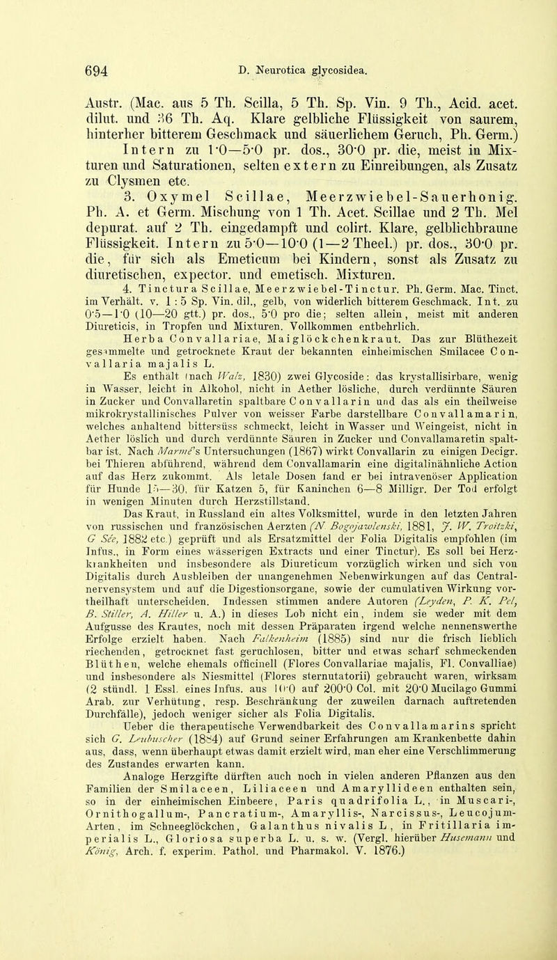 Austr. (Mac. aus 5 Th. Scilla, 5 Th. Sp. Vin. 9 Th., Acid. acet. dilut. und H6 Th. Aq. Klare gelbliche Fliissigkeit von saurem, liinterher bitterem Geschmack und sauerlichem Gei'uch, Ph. Germ.) Intern zu I'O—5'0 pr. dos., SO^O pr. die, meist in Mix- turen und Saturationen, selten extern zu Einreibungen, als Zusatz zu Clysmen etc. 3. Oxymel Scillae, Meerzwiebel-Sauerhonig. Ph. A. et Germ. Mischung von 1 Th. Acet. Scillae imd 2 Th. Mel depurat. auf 2 Th. eingedampft und colirt. Klare, gelblichbraune Fliissigkeit. Intern zu 5-0—10-0 (1—2 Theel.) pr. dos., 30-0 pr. die, fiir sich als Emeticum bei Kindern, sonst als Zusatz zu diuretischen, expector. und emetisch. Mixturen. 4. Tinctura Scillae, Meerzwiebel-Tinctur. Pli. Germ. Mac. Tinct. imVerhalt. v. 1 : 5 Sp. Vin. dil., gelb, von widerlich bitterem Geschmack. Int. zu O'o—10 (.10—20 gtt.) pr. dos., 5'0 pro die; selten allein, meist mit anderen Diureticis, in Tropfen und Mixturen. Vollkommen entbehrlicli. Herba Convallariae, Maiglockchenkraut. Das zur Bliithezeit gesimmelte und getrocknete Kraut der bekannten einheimisclien Smilacee Con- vallaria majalis L. Es enthalt (nach IFa/z, 1830) zwei Glycoside: das krystallisirbare, wenig in Wasser, leicht in Alkobol, nicht in Aetber losliche, durch verdiinnte Sauren in Zucker und Convallaretin spaltbare C on vallarin und das als ein tbeilweise mikrokrystalliniscbes Pulver von weisser Farbe darstellbare Con v all ama r i n, welches auhaltend bittersiiss schmeckt, leicht in Wasser und AVeingeist, nicht in Aether loslich und durch verdiinnte Sauren in Zucker und Convallamaretin spalt- bar ist. Nach fl/arwe's Untersuchungen (1867) wirkt Convallarin zu einigen Decigr. bei Thieren abiiihrend, wahrend dem Convallamarin eine digitalinahnliche Action auf das Herz znkommt. Als letale Dosen land er bei intravenbser Application fiir Hunde l:i—'AO, i'fir Katzen 5, fiir Eaninchen 6—8 Milligr. Der Tod erfolgt in wenigen Minuten durch Herzstillstand. Das Kraut, in Russland ein altes Volksmittel, wurde in den letzten Jahren von russischen und franzosischen Aerzten Bognjawlenski, 1881, J. ^V. Troitzki^ G Sec, ]882etc.) gepriift und als Ersatzmittel der Folia Digitalis empfohlen (im Infus., in Form eines wasserigen Extracts und einer Tinctur). Es soli bei Herz- kiankheiten und insbesondere als Diureticum vorziiglich wirken und sich von Digitalis durch Ausbleiben der uuangenehmen Nebenwirkungen auf das Central- nervensysteni und auf die Digestionsorgane, sowie der cumulativen Wirkung vor- theilbaft uuterscheiden. Indessen stimmen andere Autoren (Leyden, P. K. Pel, B. Stiller, A. Hiller u. A.) in dieses Lob nicht ein, indem sie weder mit dem Aufgusse des Krautes, noch mit dessen Praparaten irgend welche nennenswerthe Erfolge erzielt haben. Nach Falkenhe'lm (1885) sind nur die frisch lieblich riechenden, getrocKnet fast geruchlosen, bitter und etwas scharf schmeckenden Bliithen, welche ehemals officinell (Flores Convallariae majalis, Fl. Convalliae) und insbesondere als Niesmittel (Flores sternutatorii) gebraucht waren, wirksam (2 sttindl. 1 Essl, eines Infus. aus Id O auf 200'0 Col. mit 200 Mucilago Gummi Arab, zur Verhiitung, resp. Beschrankung der zuweilen darnach auftretenden Durchfalle), jedoch weniger sicher als Folia Digitalis. Ueber die therapeutische Verwendbarkeit des Convallamarins spricht sich G. Lfulnisehcr (18f4) auf Grund seiner Erfahrungen am Krankenbette dahin aus, dass, wenn iiberhaupt etwas damit erzielt wird, man eher eine Verschlimraerung des Zustandes erwarten kann. Analoge Herzgifte dtirften auch noch in vielen anderen Pflanzen aus den Familien der Smilaceen, Liliaceen und Amaryllideen enthalten sein, so in der einheimischen Einbeere, Paris quadrifolia L., in Muscari-, Ornithogallum-, Pancratium-, Amaryllis-, Narcissus-, Leucojum- Arten, im Schneeglockchen, Galanthus nivalis L, in Fritillaria im- perialis L., Gloriosa superba L. u. s. w. (Vergl. hieriiber Z^iwcw^w//und Konig, Arch. f. experim. Pathol, und Pharmakol. V. 1876.)