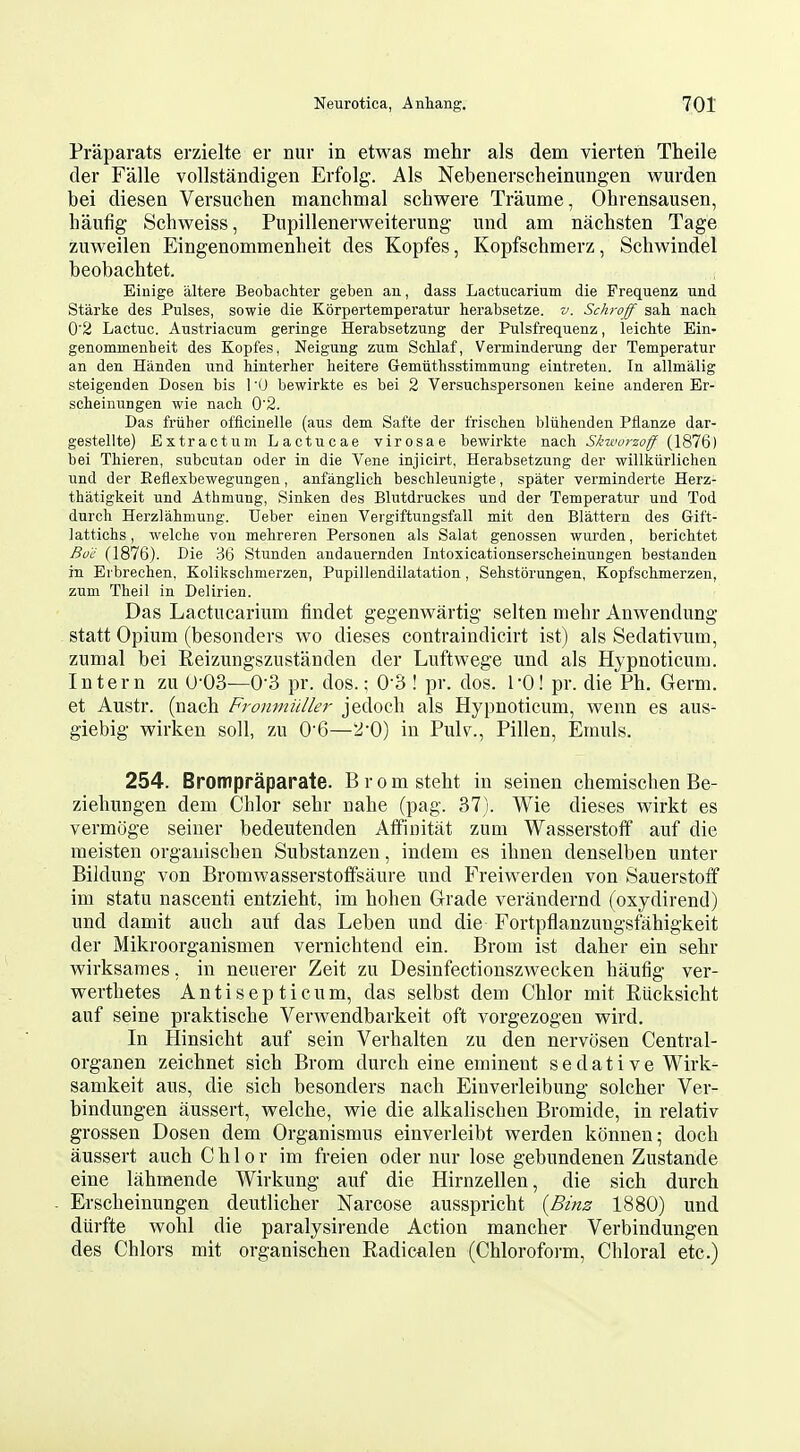 Praparats erzielte er nur in etwas mehr als dem vierten Theile der Falle vollstandigen Erfolg. Als Nebenerscheinungen wurden bei diesen Versuchen manchmal schwere Traume, Ohrensausen, haufig Schweiss, Pnpillenerweiternng und am nachsten Tage zuweilen Eingenommenheit des Kopfes, Kopfschmerz, Schwindel beobacbtet. Einige iiltere Beobachter geben an, dass Lactucarium die Frequenz und Starke des Pulses, sowie die Korpertemperatur herabsetze. v. Schroff sah. nach 0'2 Lactuc. Austriacum geringe Herabsetzung der Pulsfrequenz, leichte Ein- genommenheit des Kopfes, Neigung zum Sclilaf, Verminderung der Temperatur an den Handen und binterher lieitere Gemiitlisstimmung eintreten. In allmalig steigenden Dosen bis 1 '0 bewirkte es bei 2 Versuchspersonen keine anderen Er- scheinungen wie nach 0'2. Das friiher officiuelle (aus dem Safte der frischen bliihenden Pflanze dar- gestellte) Extractum Lactucae virosae bewirkte nach Sktvorzoff (1876) bei Thieren, subcutau oder in die Vene injicirt, Herabsetzung der willkiirlichen und der Eeflexbewegungen, anfanglich beschleunigte, spater verminderte Herz- thatigkeit und Athmung, Sinken des Blutdruckes und der Temperatur und Tod durch Herzlahmung. Ueber einen Vergiftungsfall mit den Blattern des Gift- lattichs, welche von mehreren Personen als Salat genossen wurden, berichtet Bo'ii (1876). Die 36 Stunden andauernden Intoxicationserscheinungen bestanden in Ei brechen. Kolikscbmerzen, Pupillendilatation , Sehstorungen, Kopfschmerzen, zum Theil in Delirien. Das Lactucarium findet gegenwartig selten mehr Anwendung statt Opium (besonders wo dieses contraindicirt ist) als Sedativum, zumal bei Reizungszustanden der Luftwege und als Hypnoticum. Intern zu (J-03—O'S pr. dos.; O'S ! pr. dos. I'O! pr. die Ph. Germ, et Anstr. (nach Fronmiiller jedoch als Hypnoticum, wenn es aus- giebig wirken soil, zu 0'6—^'O) in Pulv., Pillen, Emuls. 254. Brompraparate. Bromsteht in seinen chemischen Be- ziehungen dem Chlor sehr nahe (pag. 37). Wie dieses wirkt es vermoge seiner bedeutenden Affinitat zum Wasserstoff auf die meisten orgauischen Substanzen, indem es ihnen denselben unter Bildung von Bromwasserstoffsaure und Freiwerden von Sauerstoff im statu nascenti entzieht, im hohen Grade verandernd (oxydirend) und damit auch auf das Leben und die Fortpflanzuugsfahigkeit der Mikroorganismen vernichtend ein. Brom ist daher ein sehr vpirksames, in neuerer Zeit zu Desinfectionszwecken haufig ver- v^^erthetes Antisepticum, das selbst dem Chlor mit Rucksicht auf seine praktische Verwendbarkeit oft vorgezogen wird. In Hinsicht auf sein Verhalten zu den nervosen Central- organen zeichnet sich Brom durch eine eminent sedative Wirk- samkeit aus, die sich besonders nach Einverleibung solcher Ver- bindungen aussert, welche, wie die alkalischeu Bromide, in relativ grossen Dosen dem Organismus einverleibt werden konnen; doch aussert auch Chlor im freien oder nur lose gebundenen Zustande eine lahmende Wirkung auf die Hirnzellen, die sich durch Erscheinungen deutlicher Narcose ausspricht {Binz 1880) und diirfte wohl die paralysirende Action mancher Verbindungen des Chlors mit organischen Radicalen (Chloroform, Chloral etc.)