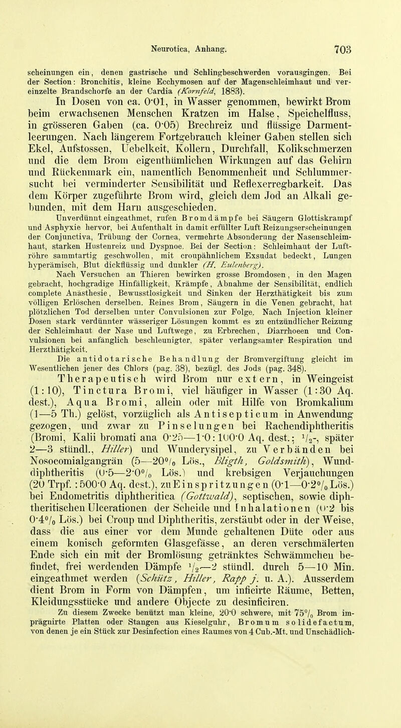 scheinungen ein, denen gastrische und Schlingbeschwerden vorausgingen. Bei der Section: Bronchitis, kleine Ecchymosen auf der Magenschleimhaut und ver- einzelte Brandschorfe an der Cardia (Kornfeld, 1883). In Dosen von ca. O'Ol, in Wasser genommen, bewirkt Brom beim erwachsenen Menschen Kratzen im Halse. Speichelfluss, in grosseren Gaben (ca. 005) Brecbreiz und fliissige Darment- leerungen. Nach langerem Fortgebrauch kleiner Gaben stellen sicb Ekel, Aufstossen, Uebelkeit, KoUern, Durchfall, Kolikschmerzen und die dem Brom eigenthiimlicben Wirkungen auf das Gebirn und Riickenmark ein, nanientlicb Benommenheit und Schlummer- sucht bei veiminderter Sensibilitat und Reflexerregbarkeit. Das dem Korper zugefuhrte Brom wird, gleicb dem Jod an Alkali ge- l)unden, mit dem Harn ausgescbieden. Unverdiinnt eingeathmet, rufen Bromdampfe bei Saugern Glottiskrampf und Asphyxie hervor, bei Aufenthalt in damit erfiillter Luft Reizungserscheinungen der Conjunctiva, Triibung der Cornea, vermehrte Absonderung der Nasenschleim- haut, starlcen Hustenreiz und Dyspnoe. Bei der Section: Sclileimbaut der Luft- rohre sammtartig gescbwollen, mit croupahnlichem Exsudat bedeckt, Lungen hyperamisch, Blut dickfliissig und dunkler (H. Eulenherg). Nach Versuchen an Tbieren bewirken grosse Bromdosen, in den Magen gebracht, hochgradige Hinfalligkeit, Krampfe, Abnabme der Sensibilitat, endlicb complete Anasthesie, Bewusstlosigkeit und Sinken der Herzthatigkeit bis zum volligen Erloschen derselben. Reines Brom, Saugern in die Venen gebracbt, bat plotzlicben Tod derselben unter Convulsionen zur Folge. Nach Injection kleiner Dosen stark verdiinnter wasseriger Losungen kommt es zu entziindlicher Reizung der Schleimhaut der Nase und Luftwege, zu Erbrechen, Diarrhoeen und Con- vulsionen bei anfanglich beschleunigter, spater verlangsamter Respiration und Herzthatigkeit. Die antidotarische Behandlung der Bromvergiftung gleicht im Wesentlichen jeuer des Chlors (pag. 38), bezugl. des Jods (pag. 348). Therapeutisch wird Brom nur extern, in Weingeist (1:10), Tinctura Bromi, viel baufiger in Wasser (1:30 Aq. dest.), Aqua Bromi, allein oder mit Hilfe von Bromkalium (1—5 Th.) gelost, vorzuglicb alsAntisepticum in Anwendung gezogen, und zwar zu Pinselungen bei Rachendiphtberitis (Bromi, Kalii bromati ana 02r)—ro: 1000 Aq. dest.: V2-, spater 2—3 stiindl., Hiller) und Wunderysipel, zu Verb an den bei Nosocomialgangran (5—20/o Los., Bligth, Goldsmith)^ Wund- dipbtberitis (U-5—20''/o Los.) und krebsigen Verjaucbungen (20 Trpf. :500-0 Aq. dest.), zuEinspritzungen (0-1—0-2o/oLos.) bei Endometritis diphtberitica (Gottwald)^ septiscben, sowie diph- tberitiscben Ulcerationen der Scbeide und [nbalationen (if2 bis 0'4/o Los.) bei Croup und Dipbtberitis, zerstaubt oder in der Weise, dass die aus einer vor dem Munde gebaltenen Diite oder aus einem konisch geformten Glasgefasse, an deren verschmalerten Ende sicb ein mit der Bromlosung getranktes Schwammcbeu be- findet, frei werdenden Dampfe V2'—^ stiindl. durcb 5—10 Min. eingeatbmet werden {Schiitz, Hiller, Rapp j. u. A.). Ausserdem dient Brom in Form von Dampfen, um inficirte Raume, Betten, Kleidungsstucke und andere Objecte zu desinficiren. Zu diesem Zwecke beniitzt man kleine, 20'0 schwere, mit 75°/n Brom im- pragnirte Flatten oder Stangen aus Kieselgubr, Bromum solidefactum, von denen je ein Sttick zur Desinfection eines Raumes von 4 Cub.-Mt. und Unschadlich-
