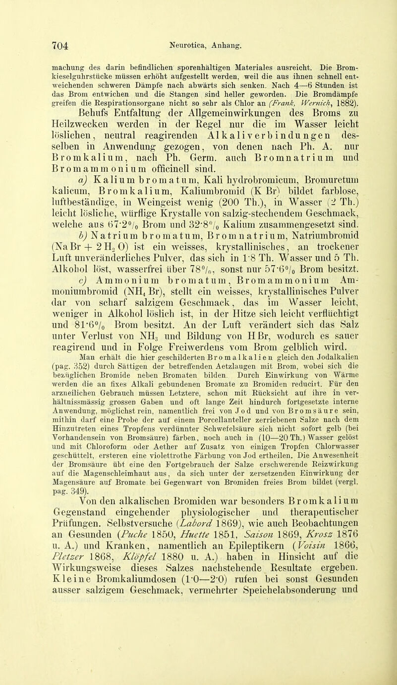 machung des darin hefindliclien sporenhaltigen Materiales ausreicht. Die Brom- kieselguhrstticke miissen erhoM aufgestellt werden, well die aus ihnen sclmell eat- weiclienden schweren Dampfe nach abwarts sich senken. Nach 4—6 Stunden ist das Brom entwiclien und die Stangen sind heller geworden. Die Bromdampfe greifen die Respirationsorgane niclit so sehr als Chlor an (Frank, Wernicke 1882). Behufs Entfaltung der Allgemeinwirkungen des Broms zu Heilzwecken werden in der Regel nur die im Wasser leicht liisliclien, neutral reagirenden Alkaliverbindungen des- selben in Anwendung gezogen, von denen nach Ph. A. nur Brom kali una, nach Ph. Germ, auch Bromnatrium und Bromammonium officinell sind. a) Kalium bromatum, Kali hydrobromicum, Bromuretum kalicum, Bromkalium, Kaliumbromid (K Br) bildet farblose, luftbestandige, in Weingeist wenig (200 Th.), in Wasser \1 Th.) leicht Itisliche, wiirflige Krystalle von salzig-stechendera Geschniack, welche aus 67'2o/o Brom und 32'8/o Kalium zusammengesetzt sind. Z>j N a t ri u m bromatum, Bromnatrium, Natriumbromid (Na Br + 2 Ha 0) ist ein weisses, krystallinisebes, an trockener Luft unveranderliches Pulver, das sich in 18 Th. Wasser und 5 Th. Alkohol lost, wasserfrei iiber 78''/n, sonst nur 57-6''/o Brom besitzt. c) Ammonium bromatum, Bromammonium Am- moniumbromid (NH4 Br), stellt ein weisses, krystallinisches Pulver dar von scharf salzigem Geschmack, das im Wasser leicht, weniger in Alkohol Icislich ist, in der Hitze sich leicht verfliichtigt und 81'6/o Brom besitzt. An der Luft verandert sich das Salz unter Verlust von NH3 und Bildung von HBr, wodurch es sauer reagirend und in Folge Freiwerdens vom Brom gelblich wird. Man erhalt die Mer geschilderten B r 0 m a 1 k a 1 i e n gleich den Jodalkalien (pag. H52) durcli Sattigen der betreffenden Aetzlaugen mit Brom, wobei sicli die beaiiglichen Bromide neben Bromaten bilden. Durch Einwirkung von Warme werden die an fixes Alkali gebundenen Bromate zu Bromiden reduciit. Fiir den arzneilicben Gebrauch miissen Letztere, scbon mit Eiicksicht auf ihre in ver- haltnissmassig grossen Gaben und oft lange Zeit hindurch fortgesetzte interne Anwendung, moglicbst rein, namentlich frei von Jo d und von Broms aure sein, mithin darf eine Probe der auf einem Porcellanteller zerriebenen Salze nacb dem Hinzutreten eines Tropfens verdiinnter Sobwefelsaure sich nicht sofort gelb (bei Vorhandensein von Bromsaure) farben, noch auch in (10—20 Th.) Wasser gelost und mit Chloroform oder Aether auf Zusalz von einigen Tropfen Chlorwasser geschiittelt, ersteren eine violettrothe Farbung von Jod ertheilen. Die Anwesenheit der Bromsaure iibt eine den Fortgebrauch der Salze erschwerende Eeizwirkung auf die Magenscbleimhaut aus, da sich unter der zersetzenden Einwirkung der Magensaure auf Bromate bei Gegenwart von Bromiden freies Brom bildet (vergl. pag. 349). Von den alkalischen Bromiden war besonders Bromkalium Gegenstand eingehender physiologischer und therapeutischer Priifungen. Selbstversuche [Labord 1869), wie auch Beobachtungen an Gesunden {Piiche 1850, Huette 1851, Saison 1869, Kross 1876 u. A.) und Kranken, namentlich an Epileptikern {Voisin 1866, Pletser 1868, Kldpfel 1880 u. A.) haben in Hinsicht auf die Wirkungsweise dieses Salzes nachstehende Resultate ergeben. Kleine Bromkaliumdosen (I'O—2'0) rufen bei sonst Gesunden ausser salzigem Geschmack, vermehrter Speichelabsonderung und