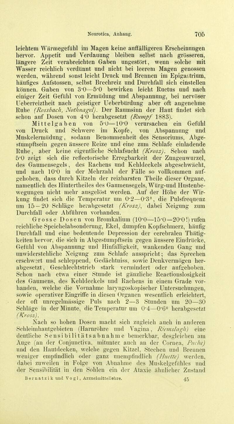 leichtem Warmegefiihl im Magen keine aiiffalligeren Erscheinungen hervor. Appetit unci Verdauung bleiben selbst nach grosseren, langere Zeit verabreichten Gaben ungestort, wenn solche mit Wasser reichlich verdtinnt und nicht bei leerem Magen genossen werden, wahrend sonst leicbt Druck und Brennen im EpigaLtiium, haufiges Aufstossen, selbst Brechreiz und Durchfall sich einstellen kijnnen. Gaben von 30—5*0 bewirken leicht Ructus und nach einiger Zeit Gefiibl von Ermiidung und Abspannung, bei nervoser Ueberreiztheit nach geistiger Ueberburdung aber oft angenehme Ruhe (Rossbach, Nothnagel). Der Raumsinn der Haut findet sich schon auf Dosen von 4'0 herabgesetzt (Rumpf 1883). Mittelgaben von 5-U—100 verursacheu ein Gefiihl von Druck und Schwere im Kopfe, von Abspannung und Muskelermtidung, sodaun Benommenheit des Sensoriums, Abge- stumpftsein gegen aussere Reize und eine zum Schlafe einladende Ruhe, aber keine eigentliehe Schlafsucht (Krosz). Schon nach 50 zeigt sich die reflectorische Erregbarkeit der Zungenwurzel, des Gaumeusegels, des Rachens und Kehldeclcels abgeschwacht, und nach 100 in der Mehrzahl der Falle so vollkommen aiif- gehoben, dass durch Kitzeln der reizbarsten Theile dieser Organe, namentlich des Hintertheiles des Gaumeusegels, Wiirg-und Hustenbe- wegungeu nicht mehr ausgelost werden. Auf der Hohe der Wir- kung findet sich die Temperatur um 0-2—O'S, die Pulsfrequenz urn 15 — 20 Schlage herabgesetzt (Krosz)^ dabei Neigung zum Durchfall oder Abfuhren vorhanden. Grosse Dosen von Bromkalium (lO'O—150—20'0!) rufen reichliche Speichelabsonderuug, Ekel, dumpfen Kopfschmerz, hixufig Durchfall und eine bedeutende Depression der cerebralen Thatig- keiten hervor, die sich in Abgestumpftsein gegen aussere Eindriicke, Gefiihl von Abspannung und Hinfalligkeit, wankenden Gang und unwiderstehliche Neigung zum Schlafe ausspricht; das Sprechen erschAV3rt und schleppend, Gedachtniss, sowie Denkvermogen her- abgesetzt, Geschlechtstrieb stark vermiudert oder aufgehoben. Schon nach etwa einer Stunde ist ganzliche Reactionslosigkeit des Gaumens, des Kehldeckels und Rachens in einem Grade vor- handen, welche die Vornahme larj^ngoskopischer Untersuchungen, sowie operativer Eingritfe in diesen Organen wesentlich erleichtert, der oft unregelmassige Puis nach 2—3 Stunden um 20—30 Schlage in der Minute, die Temperatur um 0'4—O'C herabgesetzt (Krosz). Nach so hohen Dosen macht sich zugleich auch in anderen Schleimhautgebieten (Harnrohre und Vagina, Rievislagh) eine deutliche Sensibilitatsabnahme bemerkbar, desgleiclien am Auge (an der Conjunctiva, mitunter auch an der Cornea, Puclie) und den Hautdecken, welche gegen Kitzel, Stechen und Brennen weniger empfindlich oder ganz unempfindlich (Hiiette) werden, dabei zuweilen in Folge von Abnahme des Muskelgefiihles unci der Sensibilitat in den Sohlen ein der Ataxic ahnlicher Zustand Bematzik und Vogl, Arzneimittellelire. 45