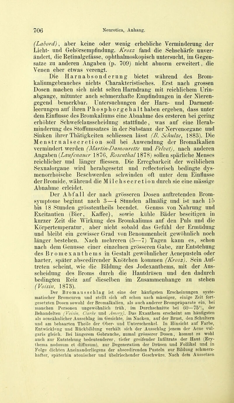 (Labord), aber keine oder wenig erhebliche Verminderung der Licht- und Gehiirsempfindung. Krosz fand die Sehscharfe unver- andert, die Retinalgefasse, ophthalmoskopisch untersucht, im Glegen- satze zit anderen Angaben (p. 709) nicht abnorm erweitert, die Venen eher etwas verengt. Die Harnabsonderung bietet wahrend des Brom- kaliumgebrauebes nicbts Charaktevistiscbes. Erst nacb grossen Dosen macben sicb nicht selten Harndrang mit reichlichem Urin- abgange, mitunter aiicb schmerzbafte Empfindungen in der Nieren- gegend bemerkbar. Untersucbungen der Harn- und Darment- leerungen auf ibren Pbospborgehalt haben ergeben, dass unter dem Einflusse des Bromkaliums eine Abnahme des ersteren bei gering erbohter Scbwefelausscheidung stattfinde, was auf eine Herab- minderung des Stoffumsatzes in der Substanz der Nervenorgane und Sinken ihrer Thatigkeiten schliessen lasst (B. Schulse^ 1883). Die Menstrualsecretion soil bei Anwendung der Bromalkalien vermindert werden (Martin-Damourette und Pelvet), nacb anderen Angaben {Laufenaiter 1876, Rosenthal 1878) sollen sparlicbe Menses reicblicber und lauger fliessen. Die Erregbarkeit der weiblicben Sexualorgane wird berabgesetzt und reflectoriscb bedingte dys- menorrboiscbe Bescbwerden schwinden oft unter dem Einflusse der Bromide, wahrend die Milchsecretion durch sie eine raassige Abnahme erleidet. Der Abfall der nach grosseren Dosen auftretenden Brom- symptome beginnt nach 3—4 Stunden allmalig und ist nach 15 bis 18 Stunden grosstentheils beendet. Genuss von Nahrung und Excitantieu (Bier, Kaffee), sowie kiihle Bader beseitigen in kurzer Zeit die Wirkung des Bromkaliums auf den Puis und die Korpertemperatur, aber nicht sobald das Gefiihl der Ermiidung und bleibt ein gewisser Grad von Benommenheit gewohnlich noch langer bestehen. Nacb mehreren (5—7) Tagen kann es, schon nach dem Genusse einer einzelnen grosseren Gabe, zur Entstebung des Br omexanthems in Gestalt gewohnlicher Acnepusteln oder barter, spater abscedirender Knotcben kommen (Krosz). Sein Auf- treten scheint, wie die Bildung des Jodexantbems, mit der Aus- scheidung des Broms durch die Hautdriisen und den dadurcb bedingten Reiz auf dieselben im Zusammenhange zu stehen (Voisin, 1873). Der Bromaussclilag ist eine der haufigsten Erscheinungen syste- matisclier Bromcuren und stellt sich oft schon nach massigen, einige Zeit fort- gesetzten Dosen sowohl der Bromalkalien, als auch anderer Brompraparate ein, bei nianchen Personen ungewohnlich friih, im Durchschnitte bei 60—TS^/o der Behandelten (Voisin, Clarice und Anioiy). Das Exanthem erscheint am haufigsten als acneahnlicher Ausschlag im Gesichte, im Nacken, auf der Brust, den Schultern und am behaarten Theile der Ober- und Unterschenkel. In Hinsicht auf Farbe, Entwickliing und Eiickbildung verhalt sich der Ausschlag jenem der Acne vul- garis gleich. Bei langerem Gebrauche, zumal grosserer Dosen, kommt es wohl auch zur Entstehung bedeutenderer, tiefer greifender Infiltrate der Haut (Ery- thema nodosum et diffusum), zur Degeneration der Driisen und Follikel und in Folge dichten Aneinanderliegens der abscedirenden Pusteln zur Bildung schmerz- hafter, spilterhin atonischer und ubelriechender Geschwiire. Nach dem Aussetzen