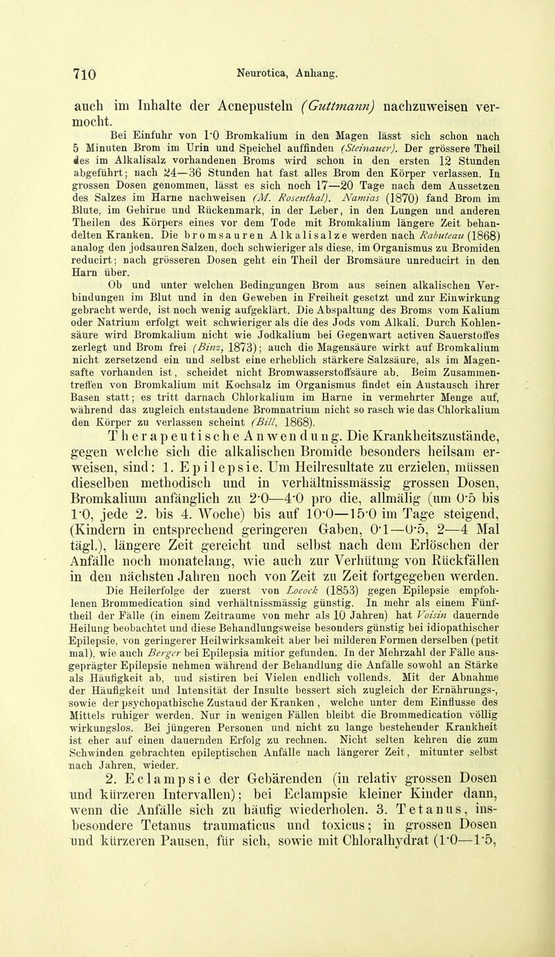 auch im Inhalte der Acnepusteln (Guttmann) nachzuweisen ver- moclit. Bei Einfuhr von TO Bromkalium in den Magen lasst sich sclion nach 5 Minuten Broni im Urin und Speichel auffinden (Slehiauer). Der grossere Theil des im Alkalisalz vorhandenen Broms wird schon in den ersten 12 Stunden abgefuhrt; nach 24—36 Stunden hat fast alles Brom den Korper verlassen. In grossen Dosen genommen, lasst es sich noch 17—20 Tage nach dem Aussetzen des Salzes im Harne nachweisen (M. Rosenthal). Namias (1870) fand Brom im Blute, im Gebirue und Ruckenmark, in der Leber, in den Lungen und anderen Theilen des Korpers eines vor dem Tode mit Bromkalium langere Zeit behan- delten Kranken. Die bromsauren Alk alisalze werden nach j^'aAw^'t'az/(1868) analog den jodsauren Salzen, doch schwieriger als diese, imOrganismus zu Bromiden reducirt; nach grosseren Dosen geht ein Theil der Bromsaure unreducirt in den Ham iiber. Ob und unter welchen Bedingungen Brom aus seinen alkalischen Ver- bindungen ini Blut und in den Geweben in Freiheit gesetzt und zur Eiuwirkung gebracht werde, ist noch wenig aufgeklart. Die Abspaltung des Broms vom Kalium Oder Natrium erfolgt weit schwieriger als die des Jods vom Alkali. Durch Kohlen- saure wird Bromkalium nicht wie Jodkalium bei Gegenwart activen Sauerstoifes zerlegt und Brom frei {Binz, 1873); auch die Magensaure wirkt auf Bromkalium nicht zersetzend ein und selbst eine erheblich starkere Salzsaure, als im Magen- safte vorhauden ist, scheidet nicht Bromwasserstolfsaure ab. Beim Zusammen- treli'en von Bromkalium mit Kochsalz im Organismus iindet ein Austausch ihrer Basen statt; es tritt darnach Chlorkalium im Harne in vermehrter Menge auf, wahrend das zugleich entstandene Bromnatrium nicht so rasch wie das Chlorkalium den Korper zu verlassen scheint (Bill, 1868). T h e r a p e u t i s c h e A n w e n d u n g. Die Krankbeitszustande, gegen welclie sicli die alkalischen Bromide besonders beilsam er- weisen, sind: 1. Epilepsie. Um Heilresultate zu erzielen, miissen dieselben metbodiscb und in verbaltnissmassig grossen Dosen, Bromkalium anfanglich zu 2*0—4'0 pro die, allmalig (um 0'5 bis 10, jede 2. bis 4. Wocbe) bis auf IQ-O—15'0 im Tage steigend, (Kindern in entsprecheud geringeren Gaben, 0*1—U-5, 2—4 Mai tagl.), langere Zeit gereicht und selbst nach dem Erloschen der Anfalle noch monatelang, wie auch zur Verhiitung von Riickfallen in den nachsten Jahren noch von Zeit zu Zeit fortgegeben werden. Die Heilerfolge der zuerst von Locock (1853) gegen Epilepsie empfoh- lenen Brommedication sind verhaltnissmassig giinstig. In mehr als einem Fiinf- theil der Falle (in einem Zeitraume von mehr als 10 Jahren) hat Voisin dauernde Heilung beobachtet und diese Behandlungsweise besonders giinstig bei idiopathischer Epilepsie, von geringerer Heilwirksamkeit aber bei milderen Formen derselben (petit mal), wie auch Berger bei Epilepsia mitior gefunden. In der Mehrzahl der Falle aus- gepragter Epilepsie nehmen wahrend der Behandlung die Anfalle sowohl an Starke als Haufigkeit ab, uud sistiren bei Vielen endlich vollends. Mit der Abnahme der Haufigkeit und Intensitat der Insulte bessert sich zugleich der Ernahrungs-, sowie der psychopathische Zustaud der Kranken , welche unter dem Einflusse des Mittels ruhiger werden. Nur in wenigen Fallen bleibt die Brommedication voUig wirkungslos. Bei jungeren Personen und nicht zu lange bestehender Krankheit ist eher auf einen dauernden Erfolg zu rechnen. Nicht selten kehren die zum Schwinden gebrachten epileptischen Anfalle nach langerer Zeit, mitunter selbst nach Jahren, wieder. 2. Eclampsie der Gebarenden (in relativ grossen Dosen und kiirzeren Intervallen); bei Eclampsie kleiner Kinder dann, wenn die Anfalle sich zu haufig wiederholen. 3. Tetanus, ins- besondere Tetanus traumaticus und toxicus; in grossen Dosen und kiirzeren Pausen, ftir sich, sowie mit Chloralhydrat (1*0—15,