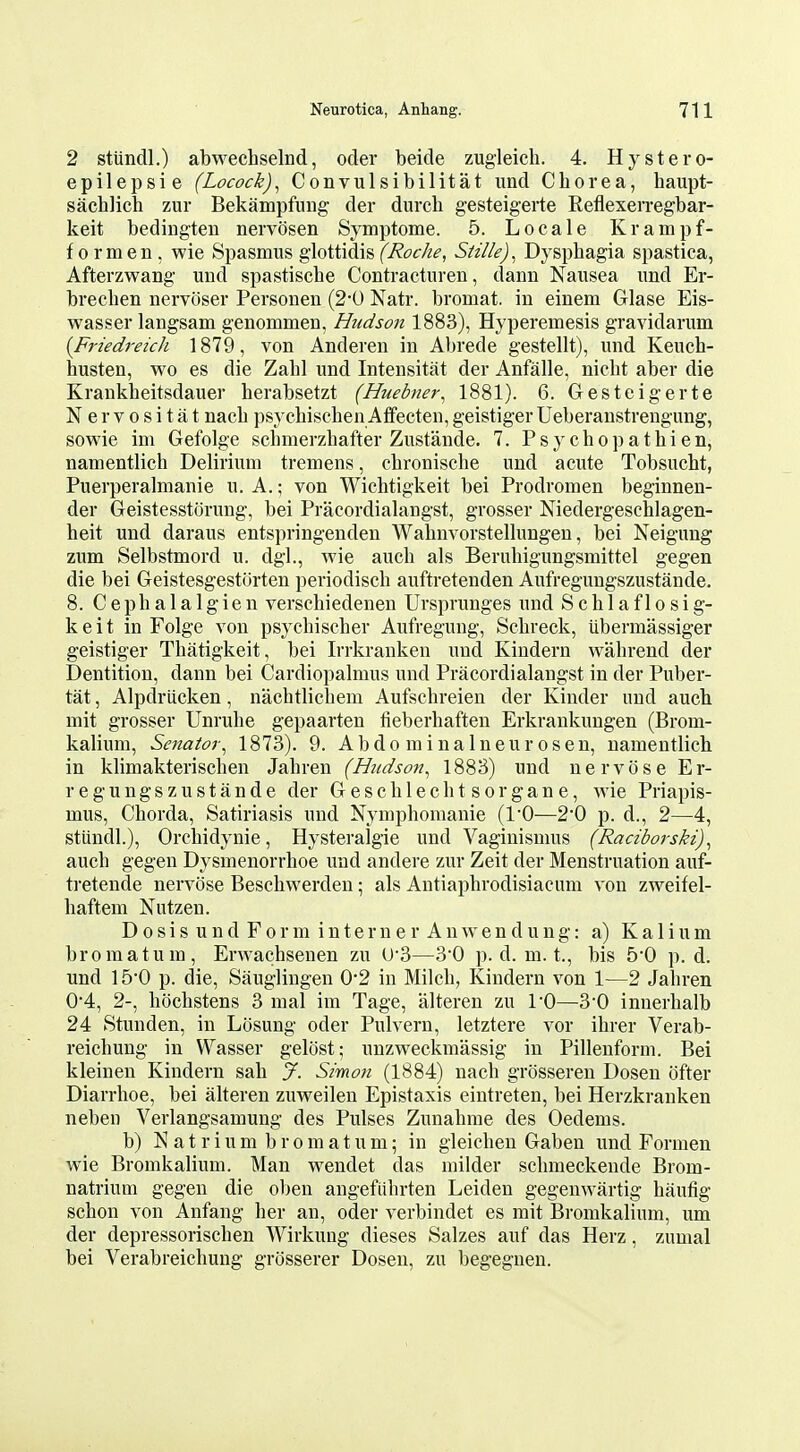 2 stundl.) abwechselnd, oder beide zugleicli. 4. Hystero- epilepsie (Locock)^ Convulsibilitat imd Chorea, haupt- sachlich zur Bekampfung der durcli gesteigerte ReflexeiTegbar- keit bediugten nervosen Symptome. 5. Locale Krampf- formen, wie Spasmus glottidis (T^^^c/^^, Stille)^ Dysphagia spastica, Afterzwang und spastische Contracturen, dann Nausea und Er- brechen nervoser Personen (2*0 Natr. bromat. in einem Glase Eis- wasser langsam genommen, Hudson 1883), Hyperemesis gravidarum [Friedreich 1879, von Anderen in Abrede gestellt), und Keuch- husten, wo es die Zahl und Intensitat der Anfalle, nicht aber die Krankheitsdauer herabsetzt (Huebner^ 1881). 6. Gesteigerte Nervositat nach psychischen Aflfecten, geistiger Ueberanstrengung, sowie im Gefolge schmerzhafter Zustande. 7. P s y c h o p a t h i e n, namentlich Delirium tremens, chronische und acute Tobsucht, Puerperalmanie u. A.; von Wichtigkeit bei Prodromen beginnen- der Geistesstorung, bei Pracordialangst, grosser Niedergeschlagen- heit und daraus entspringenden Wahnvorstellungen, bei Neigung zum Selbstmord u. dgl., wie auch als Beruhigungsmittel gegen die bei Geistesgesttirten periodiscb auftretenden Aufregungszustande. 8. C eph a 1 a 1 g ie n verschiedenen Ursprunges und S c h 1 a f 1 o s i g- keit in Folge von psycbischer Aufregung, Schreck, iibermassiger geistiger Thatigkeit, bei Irrkranken und Kindern wahrend der Dentition, dann bei Cardiopalmus und Pracordialangst in der Puber- tat, Alpdriicken, nachtlicbem Aufscbreien der Kinder und auch mit grosser Unruhe gepaarten fieberhaften Erkrankungen (Brom- kalium, Senator^ 1873). 9. A b d o m i n a 1 n e u r o s e n, namentlich in klimakterischen Jahren (Hudson^ 1883) und nervose Er- regungszustande der Gescblechtsorgane, wie Priapis- mus. Chorda, Satiriasis und Nymphomanie (10—2*0 p. d., 2—4, stiindl.), Orcbidynie, Hysteralgie und Vaginismus (Raciborski), auch gegen Dysmenorrhoe und andere zur Zeit der Menstruation auf- tretende nervose Beschwerden; als Antiaphrodisiacum von zweifel- haftem Nutzen. D 0 s i s u n d F 0 r m i n t e r n e r A n w e n d u n g: a) K a 1 i u m bromatum, Erwacbsenen zu U'3—3*0 p. d. m. t., bis 50 p. d. und 15'0 p. die, Sauglingen 0-2 in Milch, Kindern von 1—2 Jahren 04, 2-, hochstens 3 mal im Tage, alteren zu I'O—3'0 inuerhalb 24 Stunden, in Lcisung oder Pulvern, letztere vor ihrer Verab- reichung in Wasser gelost; unzweckmassig in Pillenform. Bei kleinen Kindern sah y. Simon (1884) nach grosseren Dosen ofter Diarrhoe, bei alteren zuAveilen Epistaxis eintreten, bei Herzkranken neben Verlangsamung des Pulses Zunahme des Oedems. b) N a t r i u m b r 0 m a t u m; in gleichen Gabon und Formen wie Bromkalium. Man wendet das milder schmeckende Brom- natrium gegen die oben angefiihrten Leiden gegenwartig haufig schon von Anfang her an, oder verbindet es mit Bromkalium, um der depressorischen Wirkung dieses Salzes auf das Herz, zumal bei Verabreichung grosserer Dosen, zu begegnen.