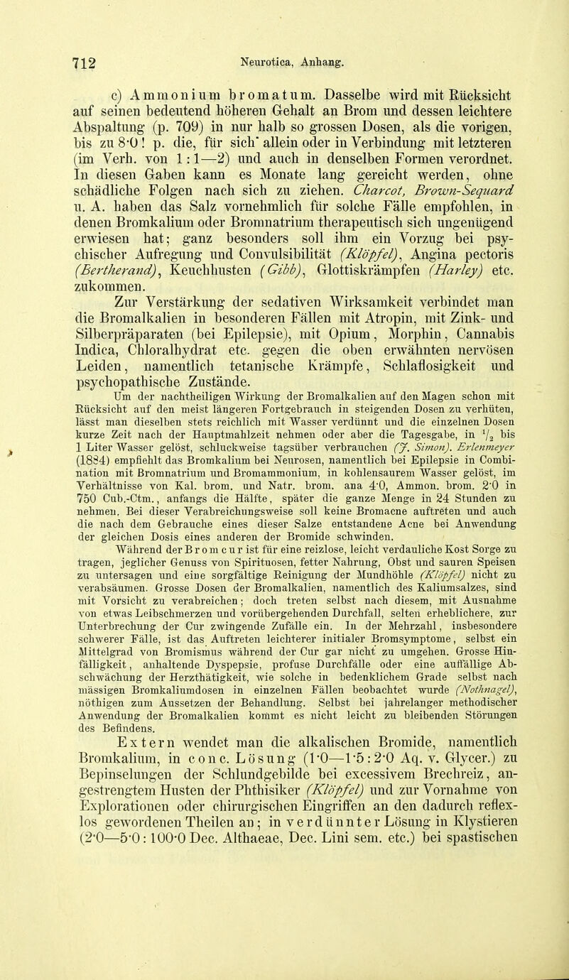 c) Ammonium bromatum. Dasselbe wird mit Riicksicht aiif seinen bedeiitend hoheren Gehalt an Brom und dessen leichtere Abspaltung (p. 709) in nur halb so grossen Dosen, als die vorigen, bis zn 80 ! p. die, fiir sich allein oder in Verbindung mit letzteren (im Verb, von 1:1^—2) und aucb in denselben Formen verordnet. In diesen Gaben kann es Monate lang gereicht werden, ohne schadlicbe Folgen nach sicb zu ziehen. Charcot, Brown-Sequard u. A. baben das Salz vornebmlich fiir solcbe Falle empfohlen, in denen Bromkalium oder Bromnatrium therapeutiscb sich ungeniigend erwiesen bat; ganz besonders soil ibm ein Vorzug bei psy- cbischer Aufregung und Convulsibilitat (Kldpfel)^ Angina pectoris (Eertherand)^ Keuchbusten (Gibb)^ Glottiskrampfen (Harley) etc. zukommen. Zur Verstarkung der sedativen Wirksamkeit verbindet man die Bromalkalien in besonderen Fallen mit Atropin, mit Zink- und Silberpraparaten (bei Epilepsie), mit Opium, MorpMn, Cannabis Indica, Chloralhydrat etc. gegen die oben erwabnten nervcisen Leiden, namentlich tetanische Krampfe, Scblaflosigkeit und psychopathische Zustande. Um der nachtheiligen Wirkung der Bromalkalien auf den Magen schon mit Riicksicht auf den meist langeren Fortgebrauch in steigenden Dosen zu verhiiten, lasst man dieselben stets reicWicli mit Wasser verdiinnt und die einzelnen Dosen kurze Zeit nach der Hauptmahlzeit nehmen oder aber die Tagesgabe, in 72 ^^'^ 1 Liter Wasser gelost, schluckweise tagsiiber verbrauchen (J. Simon). Erlenmeyer (18S4) empfiehlt das Bromkalium bei Neurosen, namentlich bei Epilepsie in Combi- nation mit Bromnatrium und Bi'omammonium, in kohlensaurem Wasser gelost, im Verhaltnisse von Kal. brom. und Natr. brom. ana 40, Ammon. brom. 2'0 in 750 Cub.-Ctm., anfangs die Halfte, spater die ganze Menge in 24 Stunden zu nehmen. Bei dieser Verabreichungsweise soil keine Bromacne auftreten und auch die nach dem Gebrauche eines dieser Salze entstandene Acne bei Anwendung der gleichen Dosis eines anderen der Bromide schwinden. Wahrend der B r o m c u r ist fiir eiue reizlose, leicht verdauliche Kost Sorge zu tragen, jeglicher Genuss von Spirituosen, fetter Nahrung, Obst und sauren Speisen zu untersagen und eiue sorgfaltige Eeinigung der Mundhohle (Klopfel) nicht zu verabsaumen. Grosse Dosen der Bromalkalien, namentlich des Kaliumsalzes, sind mit Vorsicht zu verabreichen; doch treten selbst nach diesem, mit Ausnahme von etwas Leibschmerzen und voriibergehenden Durchfall, selten erheblichere, zur Unterbrechung der Cur zwingende Zufalle ein. In der Mehrzahl, insbesondere schwerer Falle, ist das Auftreten leichterer initialer Bromsymptome, selbst ein Mittelgrad von Bromismus wahrend der Cur gar nicht zu umgehen. Grosse Hin- falligkeit, anhaltende Dyspepsie, profuse Durchfiille oder eine auifallige Ab- schwachung der Herzthatigkeit, wie solche in bedenklichem Grade selbst nach uiassigen Bromkaliumdosen in einzelnen Fallen beobachtet wurde (Nothnagel), nothigen zum Aussetzen der Behandlung. Selbst bei I'ahrelanger methodischer Anwendung der Bromalkalien kommt es nicht leicht zu bleibenden Storungen des Befindens. Extern wendet man die alkalischen Bromide, namentlicb Bromkalium, in cone. Losung (1*0—Vb:2-Q Aq. v. Glycer.) zu Bepinselimgen der Schlundgebilde bei excessivem Brechreiz, an- gestrengtem Husten der Phthisiker (Klopfel) und zur Vornahnie von Explorationen oder chirurgischen Eingriffen an den dadurch reflex- los gewordenen Theilen an; in v e r d ii n n t e r Losung in Klystieren (2*0—5-0:100-0 Dec. Althaeae, Dec. Lini sem. etc.) bei spastischen