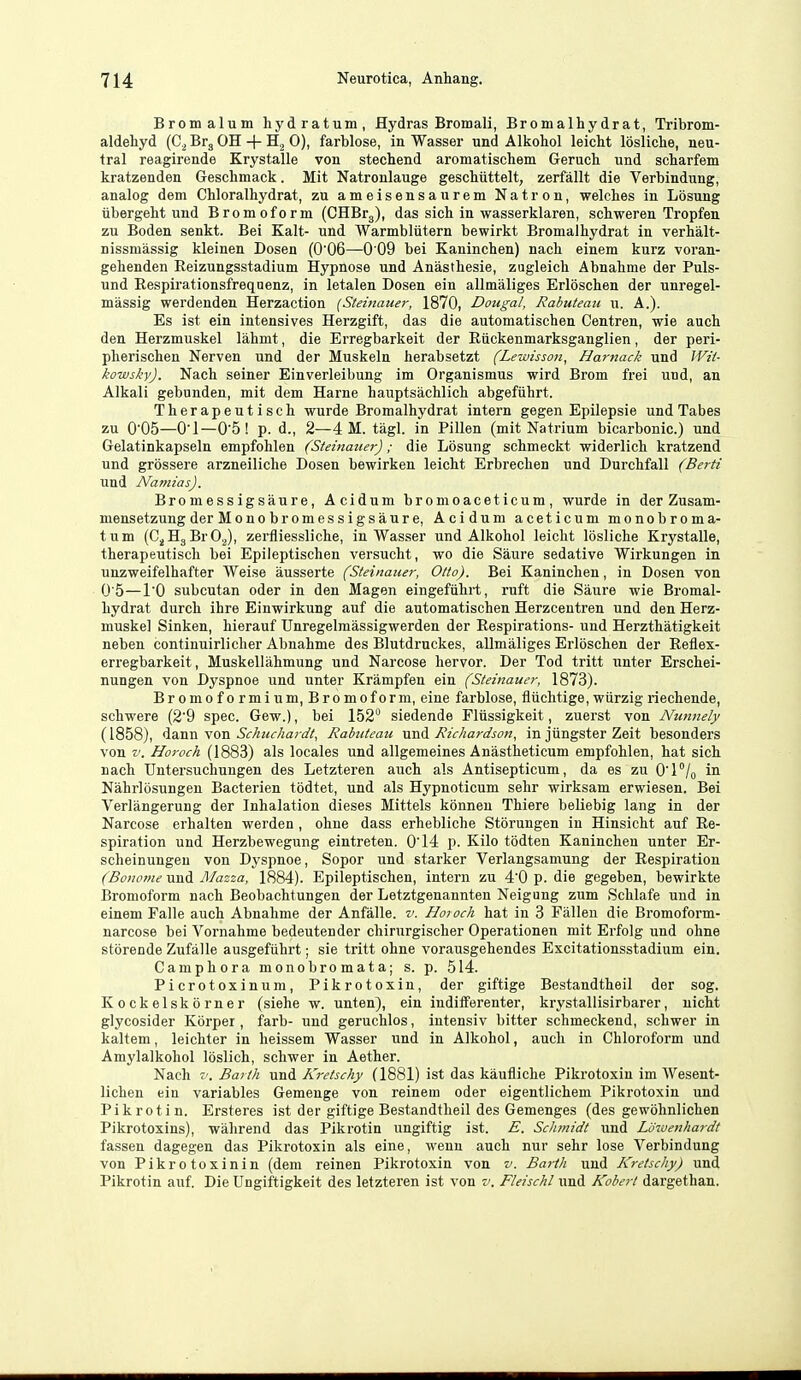 Bromalum hydratum, Hydras Bromali, Bromalhydrat, Tribrom- aldehyd (C^ Bfj OH + H^ 0), farblose, in Wasser und Alkohol leicht losliche, neu- tral reagirende Krystalle von stechend aromatischem Geruch und scharfem kratzenden Greschmack. Mit Natroulauge geschtittelt, zerfallt die Verbindung, analog dem Chloralhydrat, zu ameisensaurem Natron, welches in Losung iibergeht und Bromoform (CHBrg), das sich in wasserklaren, schweren Tropfen zu Boden senkt. Bei Kalt- und Warmbliitern bewirkt Bromalhydrat in verhalt- nissmassig kleinen Dosen {006—0 09 bei Kaninchen) nach einem kurz voran- gehenden Reizungsstadium Hypnose und Anasthesie, zugleich Abnahme der Puls- und Eespu'ationsfreqnenz, in letalen Dosen ein allmaliges Erloschen der unregel- massig werdenden Herzaction (Steinauer, 1870, Dougal, Rabuteaii u. A.). Es ist ein intensives Herzgift, das die automatischen Centren, wie auch den Herzmuskel lahmt, die Erregbarkeit der Ruckenmarksganglien, der peri- pherischen Nerven und der Muskeln herabsetzt (Lewissoti, Hamack und Wit- kowsky). Nach seiner Einverleibung im Organismus wird Brom frei und, an Alkali gebunden, mit dem Harne hauptsachlich abgefiihrt. Therapeutisch wurde Bromalhydrat intern gegen Epilepsie und Tabes zu 0'05—O'l—0'5 ! p. d., 2—4 M. tagl. in Pillen (mit Natrium bicarbonic.) und Gelatinkapseln empfohlen (Steinauer); die Losung schmeckt widerlich kratzend und grossere arzneiliche Dosen bewirken leicht Erbrechen und Durchfall (Berti und Namias). Bromessigsiiure, Acidum bromoaceticum, wurde in der Zusam- mensetzung der Monobromessigsaure, Acidum aceticum monobroma- tum (CjHgBrOj), zerfliessliche, in Wasser und Alkohol leicht losliche Krystalle, therapeutisch bei Epileptischen versucht, wo die Saure sedative Wirkungen in unzweifelhafter Weise ausserte (Steinauer-, Otto). Bei Kaninchen, in Dosen von 0'5—rO subcutan oder in den Magen eingefiihrt, ruft die Saure wie Bromal- hydrat durch ihre Einwirkung auf die automatischen Herzceutren und den Herz- muskel Sinken, hierauf Unregelmassigwerden der Respirations- und Herzthatigkeit neben continuirlicher Abnahme des Blutdruckes, aUmaliges Erloschen der Reflex- erregbarkeit, Muskellahmung und Narcose hervor. Der Tod tritt unter Erschei- nungen von Dyspnoe und unter Krampfen ein (Steinauer, 1873). Bromoformium, Bromoform, eine farblose, fliichtige, wiirzigriechende, schwere (2'9 spec. Gew.), bei 152° siedende FInssigkeit, zuerst von Nunnely (1858), dann von Rabtiteau Richardson, in jiingster Zeit besonders von V. Horoch (1883) als locales und allgemeines Anastheticum empfohlen, hat sich nach Untersuchungen des Letzteren auch als Antisepticum, da es zu O'P/o in Nahrlosungen Bacterien todtet, und als Hypnoticum sehr wirksam erwiesen. Bei Verlangerung der Inhalation dieses Mittels konnen Thiere beliebig lang in der Narcose erhalten werden , ohue dass erhebliche Storungen in Hinsicht auf Re- spiration und Herzbewegung eintreten. 0'14 p. Kilo todten Kaninchen unter Er- scheinungeu von Dyspnoe, Sopor und starker Verlangsamung der Respiration (Bonome und Mazza, 1884). Epileptischen, intern zu 4'0 p. die gegeben, bewirkte Bromoform nach Beobachtungen der Letztgenannten Neigung zum Schlafe und in einem Falle auch Abnahme der Anfalle. v. Hotoch hat in 3 Fallen die Bromoform- narcose bei Vornahme bedeutender chirurgischer Operationen mit Erfolg und ohne storende Zufalle ausgefiihrt; sie tritt ohne vorausgehendes Excitationsstadium ein, Camphora monobromata; s. p. 514. Picrotoxinum, Pikrotoxin, der giftige Bestandtheil der sog. Kockelskorner (siehe w. unten), ein indifferenter, krystallisirbarer, nicht glycosider Korper , farb- und geruchlos, intensiv bitter schmeckend, schwer in kaltem, leichter in heissem Wasser und in Alkohol, auch in Chloroform und Amylalkohol loslich, schwer in Aether. Nach 1'. Barth und Kretschy (1881) ist das kaufliche Pikrotoxin im Wesent- lichen ein variables Gemenge von reinem oder eigentlichem Pikrotoxin und Pikrotin. Ersteres ist der giftige Bestandtheil des Gemenges (des gewohnlichen Pikrotoxins), wahrend das Pikrotin ungiftig ist. E. Sclnnidt und Lowenhardt fassen dagegen das Pikrotoxin als eine, wenn auch nur sehr lose Verbindung von Pikrotoxinin (dem reinen Pikrotoxin von v. Barth und Kretschy) und Pikrotin auf. Die Ungiftigkeit des letzteren ist von t'. Fleischl und Kobert dargethan.