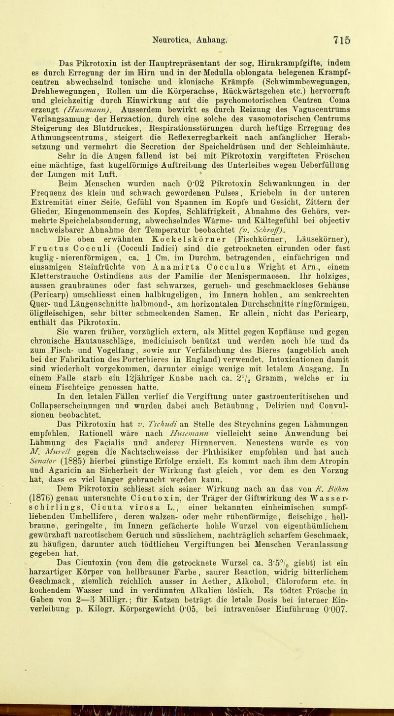 Das Pikrotoxin ist der Hauptreprasentant der sog. Hirnkrampfgifte, indem es durch Erregung der im Hirn und in der Medulla oblongata belegenen Krampf- centren abwechselnd tonische und klonische Krampfe (Schwimmbewegungen, Drehbewegungen, RoUen um die Korperachse, Riickwartsgehen etc.) hervorruft und gleichzeitig durch Einwirkung auf die psychomotorischen Centren Coma erzeugt (Hiisemann). Ausserdem bewirkt es durch Reizung des Vaguscentrums Verlangsamung der Herzaction, durch eine solche des vasoniotorischen Centrums Steigerung des Blutdruckes, Eespirationsstorungen durch heftige Erregung des Athmungscentrums, steigert die Reflexerregbarkeit nach anfanglicher Herab- setzung und vermehrt die Secretion der Speicheldriisen und der Schleimhaute. Sehr in die Augen fallend ist bei mit Pikrotoxin vergifteten Froschen eine machtige, fast kugelformige Auftreibung des Unterleibes wegen Ueberfiillung der Lungen mit Luft. Beim Menschen wurden nach 0'02 Pikrotoxin Schwankungen in der Frequenz des klein und schwach gewordenen Pulses, Kriebeln in der unteren Extremitat einer Seite, Gefuhl von Spannen im Kopfe und Gesicht, Zittern der Glieder, Eingenommensein des Kopfes, Schlafrigkeit, Abnahme des Gehors, ver- mehrte Speichelabsonderung, abwechselndes Warme- und Kaltegefiihl bei objectiv nachweisbarer Abnahme der Temperatur beobachtet (v. Schroff). Die oben erwahnten Kockelskorner (Fischkorner, Lansekorner), Fructus Cocculi (Cocculi Indici) sind die getrockneten eirunden oder fast kuglig - nierenformigen, ca. 1 Cm. im Durchm. betragenden, einfachrigeu und einsamigen Steinfriichte von Anamirta Cocculus Wright et Am., einem Kletterstrauche Ostindiens aus der Familie der Menispermaceen. Ihr holziges, aussen graubraunes oder fast schwarzes, geruch- und geschmackloses Gehause (Pericarp) umschliesst einen halbkugeligen, im Innern hohlen, am senkrechten Quer- und Langenschnitte halbmond-, am horizontalen Durchschnitte ringformigen, oligfleischigen, sehr bitter schmeckenden Samen. Er allein, nicht das Pericarp, enthalt das Pikrotoxin. Sie waren friiher, vorziiglich extern, als Mittel gegen Kopflause und gegeu chronische Hautausschlage, medicinisch beniitzt und werden noch hie und da zum Fisch- i;nd Vogelfang, sowie zur Verfalschung des Bieres (angeblich auch bei der Fabrikation des Porterbieres in England) verwendet. Intoxicationen damit sind wiederholt vorgekommen, darunter einige wenige mit letalem Ausgang. In einem Falle starb ein 12jahriger Knabe nach ca. 2'/,! Gramm, welche er in einem Fischteige genossen hatte. In den letalen Fallen verlief die Vergiftung unter gastroenteritischen und CoUapserscheinungen und wurden dabei auch Betaubung, Delirien und Convul- sionen beobachtet. Das Pikrotoxin hat v. Tschudi an Stelle des Strj'chnins gegen Lahmungen empfohlen. Rationell ware nach Hiisemann vielleicht seine Anwendung bei Lahmung des Facialis und anderer Hirnnerven. Neuestens wurde es von M. Murell gegen die Nachtschweisse der Phthisiker empfohlen und hat auch Senator (1885) hierbei giinstige Erfolge erzielt. Es kommt nach ihm dem Atropin und Agaricin an Sicherheit der Wirkung fast gleich, vor dem es den Vorzug hat, dass es viel langer gebraucht werden kann. Dem Pikrotoxin schliesst sich seiner Wirkung nach an das von R. Bohm (1876) genau untersuchte Cicutoxin, der Trager der Giftwirkung des Wasser- schirlings, Cicuta virosa L., einer bekannten einheimischen sumpf- liebenden Umbellifere, deren walzen- oder mehr riibenformige, fleischige , heU- braune, geringelte, im Innern gefacherte hohle Wurzel von eigenthiimlichem gewurzhaft narcotischem Geruch und siisslichem, nachtraglich scharfem Geschmack, zu liauflgen, darunter auch todtlicheu Vergiftungen bei Menschen Veranlassung gegeben hat. Das Cicutoxin (von dem die getrocknete Wurzel ca. B'S^/o giebt) ist ein harzartiger Korper von hellbrauner Farbe, saurer Reaction, widrig bitterlichem Geschmack, ziemlich reichlich ausser in Aether, Alkohol, Chloroform etc. in kochendem Wasser und in verdunnten Alkalien loslich. Es todtet Frbsche in Gaben von 2—3 Milligr.; fiir Katzen betragt die letale Dosis bei interner Ein- verleibung p. Kilogr. Korpergewicht O'Oo, bei intravenoser Einfiihrung 0'007.