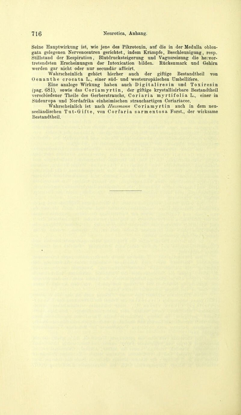 Seine Hanptwirkung ist, wie jene des Pikrotoxin, auf die in der Medulla oblon- gata gelegenen Nervencentren gerichtet, indem Krampfe, Besclileunigung, resp. Stillstand der Eespiration, Blutdrucksteigerung und Vagusreizung die heivor- tretendsten Erscheinungen der Intoxication bilden. Eiickenmark und Gehim •werden gar nicht oder nur secundar afflcirt. Wahrscheinlich gehort Merher auch der giftige Bestandtheil von Oenanthe crocata L., einer siid- und westeuropaischen Umbellifere. Eine analoge Wirkung haben aucb Digitaliresin und Toxiresin (pag. 681), sowie das Coriamyrtin, der giftige krystallisirbare Bestandtheil verscbiedener Tbeile des Gerberstrauchs, Coriaria myrtifoliaL., einer in Sudeuropa und Nordafrika einheimischen strauchartigen Coriariacee. Wahrscheinlicb ist nach Husemann Coriamyrtin auch in dem neu- seelandischen Tut-Gifte, von Coriaria sarmentosa Forst., der wirksame Bestandtheil.