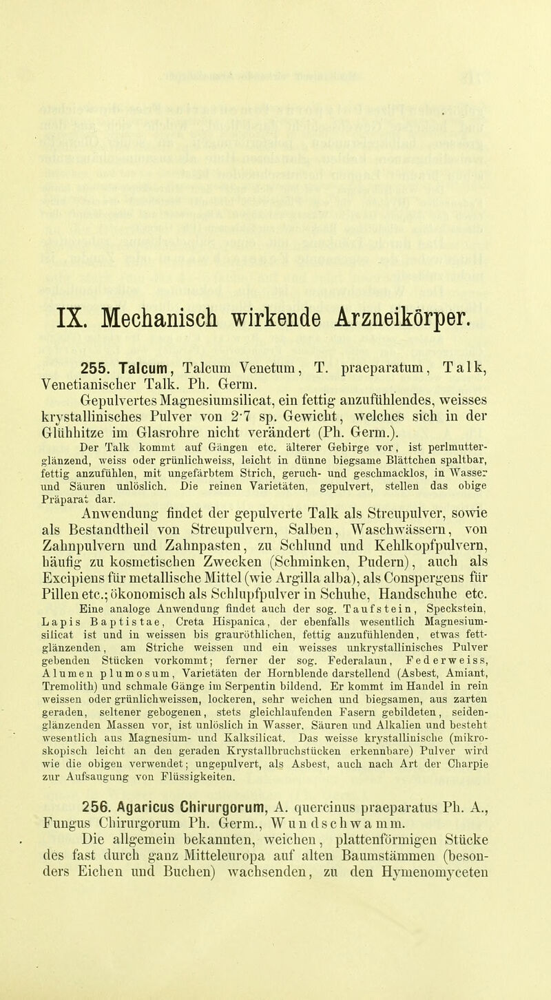 255. Talcum, Talcum Venetum, T. praeparatum, Talk, Venetianisclier Talk. Ph. Germ. Gepulvertes Magnesiumsilicat, ein fettig anzufiililendes, weisses krystallinisches Pulver von 27 sp. Gewiclit, welches sich in der Gliihhitze im Glasrohre nicht verandert (Ph. Germ.). Der Talk kommt auf Giingen etc. alterer Gebirge vor, ist perlmutter- glanzend, weiss oder griinlichweiss, leicht in diinne biegsame Blattchen spaltbar, fettig anzufiihlen, mit ungefarbtem Strich, geruch- und gesclimacklos, in Wasser imd Sauren unloslich. Die reinen Varietaten, gepulvert, stellen das obige Praparat dar. Anwendung findet der gepulverte Talk als Streupulver, sowie als Bestandtheil von Streupulvern, Salben, Waschwassern, von Zahnpulvern und Zahnpasten, zu Schlund imd Kehlkopfpulvern, baufig- zu kosmetischen Zwecken (Schminken, Pudern), auch als Excipiens fiir metallische Mittel (wie Argilla alba), als Conspergens fiir Pillen etc.; cikonomisch als Schlupfpulver in Schuhe, Handschuhe etc. Eine analoge Anwendung flndet aucli der sog. Taufstein, Speckstein, Lapis Baptistae, Greta Hispanica, der ebenfalls wesentlich. Magnesium- siiicat ist und in weissen bis graurothlichen, fettig aiizufiihlenden, etwas fett- glanzenden, am Striche weissen und ein weisses unkrj'stallinisches Pulver gebenden Stiicken vorkommt; ferner der sog. Federalaun, Federweiss, Alumen plumosum, Varietaten der Hornblende darstellend (Asbest, Amiant, Tremolitli) und schmale Gange ini Serpentin bildend. Er kommt im Handel in rein weissen oder griinlichweissen, lockeren, sehr weichen und biegsamen, aus zarten geraden, seltener gebogenen, stets gleichlaufendeu Fasern gebildeten, seiden- glanzenden Massen vor, ist unloslich in Wasser. Sauren und Alkalieu und besteht wesentlich aus Magnesium- und Kalksilicat. Das weisse krj^stalliuische (niikro- skopiscli leicht an den geraden Krystallbruchstticken erkennbare) Pulver wird wie die obigen verwendet; ungepulvert, als Asbest, auch. nach Art der Charpie zur Aufsaugung von Fliissigkeiten. 256. Agaricus Chirurgorum, A. quercinus praeparatus Ph. A., Fungus Chirurgorum Ph. Germ., Wun dschwa mm. Die allgemein bekannten, weichen, plattenfdrmigen Stiicke des fast durch ganz Mitteleuropa auf alten Baumstammen (beson- ders Eichen und Buchen) wachsenden, zu den Hymenomyceten