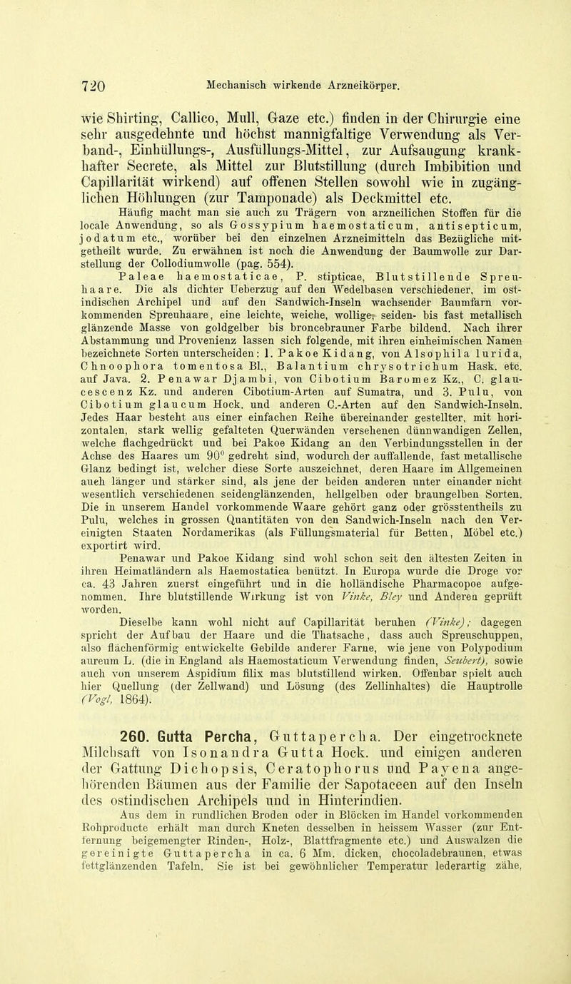 wie Shirting, Callico, Mull, Gaze etc.) tinden in der Chirurgie eine sehr ausgedehnte und hochst mannigfaltige Verwendung als Ver- band-, Einhtillungs-, Ausfiillungs-Mittel, zur Aufsaugung krank- hafter Secrete, als Mittel zur Blutstillung (durch Imbibition und Capillaritat wirkend) auf otfenen Stellen sowohl wie in zugang- licben Hohlungen (zur Tamponade) als Deckmittel etc. Haufig macht man sie auch zu Tragern von arzneilichen Stoffen fiir die locale Anwendung, so als Gossypium haemostaticum, antisepticum, jodatum etc., woriiber bei den einzelnen Arzneimitteln das Bezugliche mit- getheilt wurde. Zu erwahnen ist noch die Anwendung der BaumwoUe zur Dar- stellung der Collodiumwolle (pag. 554). Paleae haemostaticae, P. stipticae, BUitstillende Spreu- haare. Die als dichter Ueberzug auf den Wedelbasen verschiedener, im ost- indischen ArcMpel und auf den Sandwich-Inseln wachsender Baumfarn vor- kommenden Spreuhaare, eine leichte, weiche, wollige, seiden- bis fast metalliscli glanzende Masse von goldgelber bis broncebrauner Farbe bildend. Nach ihrer Abstammung und Provenienz lassen sich folgende, mit ihren einheimischen Namen bezeichnete Sorten unterscheiden: 1. PakoeKidang, von Alsophila lurida, Clinoopliora tomentosa Bl., Balantium chrysotrichum Hask. etc. auf Java. 2. Penawar Djambi, von Cibotium Baromez Kz., C. glau- cescenz Kz. und anderen Cibotium-Arten auf Sumatra, und 3. Pulu, von Cibotium glaucum Hock, und anderen C.-Arten auf den Sandwich-Inseln. Jedes Haar besteht aus einer einfachen Reihe iibereinander gestellter, mit liori- zontalen, stark wellig gefalteten Querwanden verselienen diinnwandigen Zellen, welclie flacbgedriickt und bei Pakoe Kidang an den Verbindungsstellen in der Achse des Haares um 90 gedrebt sind, wodurch der auffallende, fast metallische Glanz bedingt ist, welcber diese Sorte auszeichnet, deren Haare im Allgemeinen aueh langer und starker sind, als jene der beiden anderen unter einander nicM wesentlich verscbiedenen seidenglanzenden, hellgelben oder braungelben Sorten. Die in unserem Handel vorkommende Waare gehort ganz oder grosstentheils zu Pulu, welcbes in grossen Quantitaten von den Sandwich-Inseln nach den Ver- einigten Staaten Nordamerikas (als Fiillungsmaterial fiir Betten, Mobel etc.) exportirt wird. Penawar und Pakoe Kidang sind wohl schon seit den altesten Zeiten in ihren Heimatliindern als Haemostatica beniitzt. In Europa wurde die Droge vor ca. 43 Jahren zuerst eingefiihrt und in die hollandische Pharmacopoe aufge- nommen. Ihre blutstillende Wirkung ist von Vinke, Bley und Anderen gepriift worden. Dieselbe kann wohl nicht auf Capillaritat beruhen (Vinke); dagegen spricht der Aufbau der Haare und die Thatsache, dass audi Spreuschuppen, also flachenformig entwickelte Gebilde anderer Farne, wie jene von Polypodium aureura L. (die in England als Haemostaticum Verwendung finden, Seubert), sowie auch vun unserem Aspidium filix mas blutstillend wirken. Offenbar spielt auch hier Quellung (der Zellwand) und Losung (des Zellinhaltes) die HauptroUe (Vogl, 1864). 260. Gutta Percha, Guttapercha. Der eingetrocknete Milchsaft von Isonandra Gutta Hock, und einigen anderen der Gattung Di chop sis, Ceratophorus und Paj^ena ange- horenden Baumen aus der Familie der Sapotaceen auf den Inseln des ostindischen Archipels und in Hinterindien. Aus dem in rundlichen Broden oder in Blocken im Handel vorkommenden Eohproducte erhalt man durch Kneten desselben in heissem Wasser (zur Ent- ternung beigemengter Rinden-, Holz-, Blattfragmente etc.) und Auswalzen die gereinigte Guttapercha inca. 6 Mm. dicken, chocoladebraunen, etwas fettglanzenden Tafeln. Sie ist bei gewohnlicher Temperatur lederartig zahe,