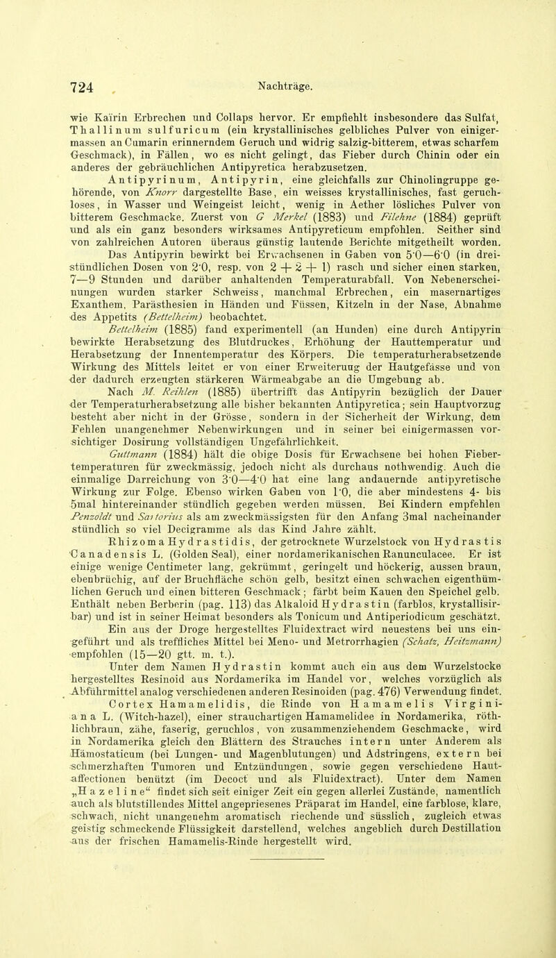 wie Kairin Erbrechen und Collaps hervor. Er empfletlt insbesondere das Sulfat, Tballinum sulfuricura (ein krystallinisches gelblicbes Pulver von einiger- massen anCumarin erinnerndem Grerucb und widrig salzig-bitterem, etwas scharfem Geschmack), in Fallen, wo es nicht gelingt, das Fieber durch Chinin oder ein anderes der gebraucblichen Antipyretica herabzusetzen. Antipyi'inum, Antipyrin, eine gleichfalls zur Chinolingruppe ge- bbrende, von Knorr dargestellte Base, ein weisses krystallinisches, fast gerucb- loses, in Wasser und Weingeist leicht, wenig in Aether losliches Pulver von bitterem Geschmacke. Zuerst von G Merkel (1883) und Filehne (1884) gepriift und als ein ganz besonders wirksames Antipyreticum empfohlen. Seither sind von zahlreichen Autoren iiberaus giinstig lautende Berichte mitgetheilt worden. Das Antipyrin bewirkt bei Erv.achsenen in Gaben von 5 0—6'0 (in drei- stUndlichen Dosen von 2'0, resp. von 2 + 2+1) rasch und sicher einen starken, 7—9 Stunden und dariiber anhaltenden Temperaturabfall. Von Nebenerschei- nungen wurden starker Schweiss, manchmal Erbrechen, ein masernartiges Exanthem, Parasthesien in Handen und Fiissen, Kitzeln in der Nase, Abnahme des Appetits (Bettelheim) beobachtet. Betielheim (1885) fand experimentell (an Hunden) eine durch Antipyrin bewirkte Herabsetzung des Blutdruckes, Erhohung der Hauttemperatur und Herabsetzung der Innentemperatur des Korpers. Die temperaturherabsetzende Wirkung des Mittels leitet er von einer Erweiterung der Hautgefasse und von der dadurch erzeugten starkeren Warmeabgabe an die Umgebung ab. Nach M. Reihlen (1885) ubertrift't das Antipyrin beziiglich der Dauer <ler Temperaturherabsetzung alle bisher bekannten Antipyretica; sein Hauptvorzug besteht aber nicht in der Grosse, sondern in der Sicherheit der Wirkung, dem Fehlen unangenehmer Nebenwirkungen und in seiner bei einigermassen vor- sichtiger Dosirung vollstandigen Ungefahrlichkeit. Guttmann (1884) halt die obige Dosis ftir Erwachsene bei hohen Fieber- temperaturen ftir zweckmassig, jedoch nicht als durchaus nothwendig. Auch die einmalige Darreichung von 3'0—4'0 hat eine lang andauernde antipyretische Wirkung zur Folge. Ebenso wirken Gaben von TO, die aber mindestens 4- bis 5inal hintereinander stundlich gegeben werden miissen. Bei Kindern empfehlen /'d'wzoM und ^a^/frmj als am zweckmilssigsten fiir den Anfang Smal nacheinander stundlich so viel Decigramme als das Kind Jahre ziihlt. Rhizoma Hydrastidis, der getrocknete Wurzelstock von Hydrastis ■Canadensis L. (Goldenseal), einer nordamerikanischenRanunculacee. Er ist einige wenige Centimeter lang, gekriimmt, geringelt und hockerig, aussen braun, ebenbruchig, auf der Bruchflache schon gelb, besitzt einen schwachen eigenthiim- lichen Geruch urd einen bitteren Geschmack; farbt beim Kauen den Speichel gelb. Enthalt neben Berborin (pag. 113) das Alkaloid Hy dr a s t in (farblos, krystallisir- bar) und ist in seiner Heimat besonders als Tonicum und Antiperiodicum geschatzt. Ein aus der Droge hergestelltes Fluidextract wird neuestens bei uns ein- gefuhrt und als treftiiches Mittel bei Meno- und Metrorrhagien (Schatz, Heitzmann) ■empfohlen (15—20 gtt. m. t.). Unter dem Namen Hydrastin kommt auch ein aus dem Wurzelstocke hergestelltes Eesinoid aus Nordamerika im Handel vor, welches vorzuglich als Abfuhrmittel analog verschiedenen anderen Eesinoiden (pag. 476) Verweudung findet. Cortex Hamamelidis, die Einde von Hamamelis Virgini- an a L. (Witch-hazel), einer strauchartigen Hamamelidee in Nordamerika, roth- lichbraun, zahe, faserig, geruchlos, von zusammenziehendem Geschmacke, wird in Nordamerika gleich den Blattern des Strauches intern unter Anderem als Hamostaticum (bei Lungen- und Magenblutungen) und Adstringens, extern bei schmerzhaften Tumoren und EntzUndungen, sowie gegen verschiedene Haut- affectionen beniitzt (im Decoct und als Fluidextract). Unter dem Namen „H a z e 1 i n e findet sich seit einiger Zeit ein gegen allerlei Zustande, namentlich auch als blutstillendes Mittel angepriesenes Praparat im Handel, eine farblose, klare, schwach, nicht unangenehm aromatisch riechende und siisslich, zugleich etwas geistig schmeckende Fliissigkeit darstellend, welches angeblich durch Destination aus der frischen Hamamelis-Rinde hergestellt wird.