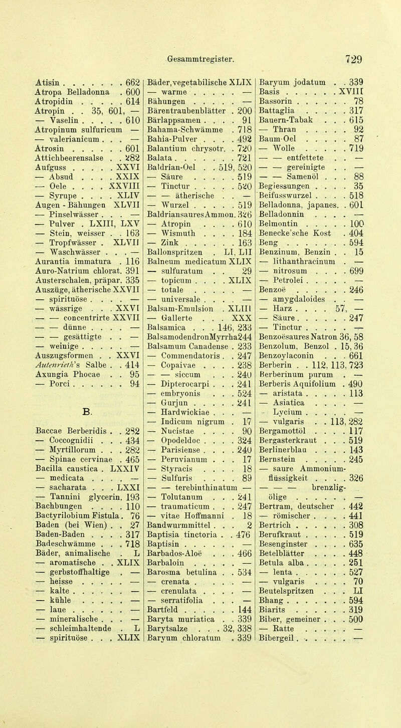 Atisin 662 Atropa Belladonua . 600 Atropidin 614 Atropin . . 35, 601, — — Vaselin 610 Ati'opinum sulfaricum — — valerianicum ... — Atrosin 601 Attichbeerensalse . . !i82 Aufguss XXVI — Absud .... XXIX — Oele .... XXVIII — Syrupe .... XLIV Augen - BahungeQ XLVII — Pinselwasser ... — — Pulver . LXIII, LXV — Stein, weisser . .163 — Tropfwasser . XLVII — Waschwasser ... — Aurantia immatura . 116 Auro-Natrium chlorat. 391 Austeischalen, prapar. 335 Ausziige, atherische XXVII — spirituose .... — — wassrige . . . XXV [ — — concentrirte XXVII — — diinne .... — — — gesattigte . . — — weinige — Auszngsformen . . XXVI Autenrielli'S, Salbe . . 414 Axungia Phocae . . 95 — Porci 94 B. Baccae Berberidis . . 2S2 — Coccognidii . . . 434 — Myrtillorum . . .282 — Spinae cervinae . 465 Bacilla caustica . LXXIV — medicata .... — — sacharata . . . LXXI — Tannini glycerin. 193 Bachbungen . . . .110 Bactyrilobium Fistula. 76 Baden (bei Wien) . . 27 Baden-Baden .... 317 Badeschwamme . . . 718 Bader, animalische . L — aromatische . . XLIX — gerbstoffhaltige . — — heisse ..... — — kalte — — kiihle — — laue — — mineralische ... — — sclileimhaltende . L — spirituose . . . XLIX Bader,vegetabilische XLIX Barentraubenblatter . 200 Barlappsamen . . . . 91 Bahama-Schwamme . 718 Bahia-Pulver . . . . 492 Balantium chrysotr. . 720 , 721 Baldrian-Oel . . 519, 520 519 — Tinctur .... . 5'.i0 — — atherische . ' 519 BaldriansauresAmmon. 3<!6 — Atropin . . . . 610 — Wismuth . . . . 184 — Zink 163 Ballonspritzen . LI, LI I Balneum medicatum XLIX — sulfuratum . . 29 — topicum .... XLIX — totale .... — universale . . . Balsam-Emulsion . XLIIl — Gallerte . . . XXX Balsamica . . . 146, 233 Bal samod en dronMyrrha244 Balsamum Canadense . 233 — Commendatoris . . 247 — Copaivae . . . . 238 — — siccum . . . 240 — Dipterocarpi . . . 241 — embryonis . . . 524 . 241 — Hardwickiae . . — Indicum nigrum .' 17 — Nucistae . . . . 90 — Opodeldoc . . . . 324 — Parisiense . . . . 240 — Peruvianum . . . 17 . 18 — Sulfuris . . . . 89 — — terebinthinatum — — Tolutanum . . . 241 — traumaticum . . . 247 — vitae Hoffmanni . 18 Bandwurmmittel . . . 2 Baptisia tinctoria . . 476 Baptisin Barbados-Aloe . . . 466 Barosma betulina . . 534 — crenata ... — crenulata . . . — serratifolia . . Bartfeld \ 144 Baryta muriatica . . 339 Barytsalze . . .32, 338 Baryum chloratum . 339 Baryum jodatum . . 339 Basis XVII [ Bassorin 78 Battaglia 317 Bauern-Tabak . . .615 — Thran 92 BaumOel 87 — Wolle 719 — — entfettete . . — — — gereiuigte . . — — — Samenol ... 88 Begiessungen .... 35 Beifusswurzel .... 518 Belladonna, japanes. . 601 Belladonnin .... — Belmontin 100 Benecke'sche Kost . 404 Beng 594 Benzinum, Beuzin . . 15 — lithanthracinum . — — nitrosum .... 699 — Petrolei — Benzoe 246 — amygdaloides . . — — Harz .... 57, — — Siiure 247 — Tinctur — Benzoesaures Natron 36, 58 Benzolum, Benzol . 15,36 Benzoylaconin . . . 661 Berberin . . 112, 113, 723 Rerberinum pnrum . — Berberis Aquifolium . 490 — aristata 113 — Asiatica .... — — Lycium — — vulgaris . . 113,282 Bergamottol . . . .117 Bergasterkraut . . . 519 Berlinerblau .... 143 Bernstein 245 — saure Ammonium- fliissigkeit .... 326 — — — brenzlig- olige — Bertram, deutscher . 442 — rbmischer .... 441 Bertrich 308 Berufkraut 519 Besenginster .... 635 Betelblatter .... 448 Betula alba 251 — lenta 527 — vulgaris .... 70 Beutelspritzen ... LI Bhang 594 Biarits 319 Biber, gemeiner . . . 500 — Eatte — Bibergeil. - —
