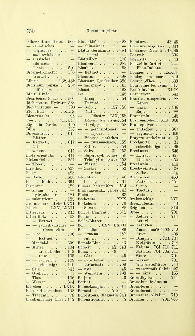 Bibergeil, amerikan. . 500 Blasenkafer . . . . 428 — canadisches . . . — — chinesische . Borsaure Magnesia . 343 — englisches . . . . — Blatta Germanica '. '. 484 Borsaures Natron . 43, 45 — moskowitisches — — orientalis . . 336 — russisches . . . . — '. '. 178 43 — sibirisclies . . . — . 282 Boswellia Carterii . . 244 501 . . 198 — Bhau-Daiiana . . Bibernell-Tinctur . . 533 Bougies .... LXXIV , 698 Boulogne sur mer . . 319 Bibiiin .... 232 482 Blausaur. Quecksilber 390 Bourbon-Thee . . . . 539 Bibirinum purum . . 232 — Zinkoxyd . . . . 163 Bourbonne les bains 317 — sulfuricum . . . , 168 Brachiluvium . . . XLIX Bibiru-Rinde . . . . Blei , 148 Branntwein 540 Bicarbonas Sodae . . 301 154 Brassica canipestris . 88 Bichloretum Hydrarg. 384 Bicyanuretum — . . 390 — Gelb . . . . 157, 158 436 Bidet-Bad .... XLIX — Gliitte 88 Bienenwachs . . . . 98 — — Pflaster . LIX, 158 145 Bier 541 542 — Losung, bas. essigs. 154 Brausemischung. XLI, 306 Bignonia Caroba . . 490 — Oxyd, gelbes . . 158 Brausepulver . . . . Bilin 307 — — geschmolzenes — — einfaches . . . . 307 611 — — Hydrat . — englisches . . . . 306 — Blatter — Pflaster, einfaches — Brayera anthelmintica 3 612 — — zusammenges. . 159 Brechmittel 31 — Oel — Salbe. . . . 154 — scharfstotfige . . 449 611 — Salze . . . . 32, 153 646 Biota orientalis . . . 441 — Superoxyd, rothes 158 651 Birken-Oel 251 — Triathyl, essigsaur. 152 652 — Theer 154 414 539 , 153 Brechweinstein . . . 408 Bisam 498 — — roher . . 414 500 40 Brechwurzel . . . . 450 Bish V. Bikh . . . . 661 , , 31 — Pliitzchen . . . . 454 182 Blumea balsamifera . 514 — Syrup Blutlaugensalz, g elbes 143 — hydronitricum . . 184 133 — subnitricum . . . 182 Bochetum . . . . XXX Breiumschlag . . . . LVI Bisquits, arzneiliche LXXI , . 76 Brenzcatechin. . . . 48 Bissen . . . LXV, LXVII 82 319 233 Boldoa fragrans . . . 515 701 Bitter-Holz 108 Boldin 713 — — Extract . . . Boldo-Blatter . . — A ethyl — — jamaikanisches Boli ... LXV, LXVII — Aethylen . . . . ■— — surinamisches . 186 — Ammonium704,709,712 106 , 187 405 — — Extract . . . — Dampfe . . . 703 704 — Mandelbl . . . . 699 Boracic-Lint . . . . 43 — Essigsaure . . . 714 — Mittel . . . . 104 Boracit . . . . 45, 343 — Kalium . 704, 710, 711 — — aromatische 113 43, - — Natrium 704, 708 711 — — reine . . . . 105 . 45 704 -— — salzreiche . . 109 — natiirlicher . — Wasser 701 — — schleimige . . 110 — tartarisata '. '. 299 — Wasserstoffsaure . 713 — Salz 343 45 — wasserstoffs. Chinin227 34! — Weinstein . . . .299 Zink . . . . 166 — Thee 106 , . 43 Bromalhydrat . . . . 714 3U Bromalum hydratum . Blaschen LXIX Borneokamplier . . . 514 Blatter-Hausenblase . 102 Borneol . . . . 512, — Bromofoi'mium . . . — Traganth . . . . 78 Borocitrons. Magnesia 343 Bromsaure Alkalien . 710 Blankenheimer Thee , 112 Boronatrocalcit . . . 45 Bromum . . . .701, 703