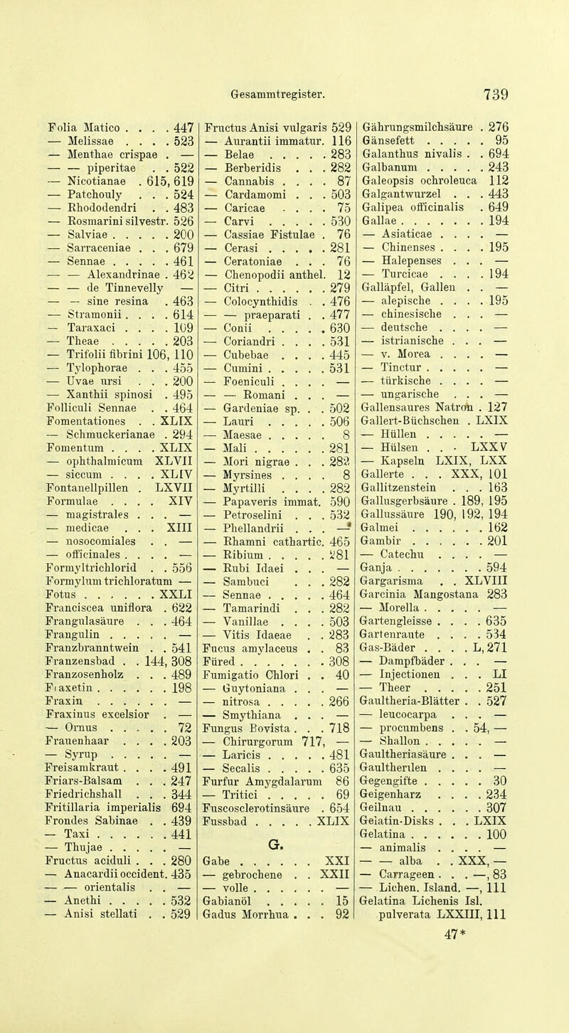 Folia Matico .... 447 Fructus Anisi vulgaris 529 Gahrungsmilcbsaure . 276 — Melissae .... 523 — Aurantii immatur. 116 95 — Menthae crispae . — — . 283 Galanthus nivalis . . 694 — — piperitae . . 522 — Berberidis . . . 282 243 — Nicotianae . 615, 619 — Cannabis . , . . 87 Galeopsis ochroleuca 112 — Patchouly . . . 524 — Cardamomi . . . 503 Galgantwurzel . . . 443 — Ehododendri . . 483 Caricae - . . . 75 Galipea officinalis . 649 — Eosmarini silvestr. 526 — , 530 194 — Salviae 200 — Cassiae Fistulae . 76 — Asiaticae . . — Sarraceniae . . . 679 — Cerasi .... . 281 — Chinenses . . '. '. 195 — Ceratoniae . . . 76 — Halepenses . — — Alexandrinae . 462 — Chenopodii anthel. 12 — Turcicae . . '. '. 194 — — de Tinnevelly — — Citri 279 Gallapfel, Gallen — — sine resina . 463 — Colocynthidis . . 476 — alepische . . '. '. 195 — Stramonii. . . .614 — — praeparati . . 477 — chinesische . — Taraxaci .... 109 — Conii .... . 630 — deutsche . . — Theae 203 — Coriandri . . . . 531 — istrianische . — Trifolii fibrini 106, 110 — Cubebae . . . . 445 — V. Morea . . — Tylophorae . . . 455 — 531 — TJvae ursi . . . 200 Foeniculi . . . — tiirkische . . — Xanthii spinosi . 495 — Eomani . . — ungarische Folliculi Sennae . . 464 — Gardeniae sp. . .' 502 Gallensaures Natron . 127 Fomentationes . . XLIX 506 Gallert-Buchschen . LXIX — Sclimuckerianae . 294 — 8 — Hiillen . . . Fomentum .... XLIX Mali 281 — Hiilsen . . • LXXV — ophthalmicum XLVII — Mori nigrae . . . 282 — Kapseln LXIX, LXX — siccum .... XL IV Myrsines . . . . 8 Gallerte . . . XXX, 101 Fontanellpillen . LXVII Myrtilli . . . . 282 Gallitzenstein . . 163 Formulae .... XIV Papaveris immat. 590 Gallusgerbsaure . 189, 195 — magistrales ... — Petroselini . . . 532 Gallussaure 190, 192, 194 — medicae . . . XIII Pliellandrii . . » 162 — nosocomiales . . — Ehamni cathartic. 465 . 201 — olficinales .... — m — Catechu . . Formyltrichlorid . . 556 Eubi Idaei . . .594 Formylum tricMoratum — Sambuci . . '. 282 Gargarisma . . XLVIII Fotus XXLI 464 Garcinia Mangostana 283 Franciscea uniflora . 622 Tamarindi . . . 282 Frangulasaure . . . 464 Vanillae . . . . 503 Gartengleisse . . . . 635 Vitis Idaeae . 283 Gartenraute . . . . 534 Franzbranntwein , . 541 Fucus amylaceus . . 83 Gas-Bader . . . . L,271 Franzensbad . . 144, 308 . 308 — Dampfbader . Franzosenholz . . . 489 Fumigatio CMori , . 40 — Injectionen . . . LI Fiaxetin 198 Gi;ytoniana . . — Theer . . . 251 Gaultheria-Blatter . . 527 Fraxinus excelsior . — Smythiana . . — leucocarpa — Ornus 72 Fungus Bovista . . '. 718 — procumbens . '. 54, — Frauenhaar .... 203 CMrurgorum 717, — — Syrup — 481 Gaultheriasaure . Freisamkraut . . . .491 . 635 Gaulthenlen . . Friars-Balsam . . . 247 Furfur Amygdalarum 86 ! 30 Friedrichshall ... 344 Tritici .... 69 . , 9,34 Fritillaria imperialis 694 Fuscosclerotinsaure . 654 Geilnau .... , , 307 Frondes Sabinae . . 439 XLIX Gelatin-Disks . . . LXIX — Taxi ...... 441 G. . , 100 — animalis . . Fructus aciduli . . . 280 XXI alba . . XXX, — — Anacardii Occident. 435 gebrochene . . XXII — Carrageen . . . -,83 — — orientalis . . — — Lichen. Island. —, 111 — Anethi 532 15 Gelatina Lichenis Isl. — Anisi stellati . . 529 Gadus Morrhua . . . 92 pulverata LXXIII, 111 47*