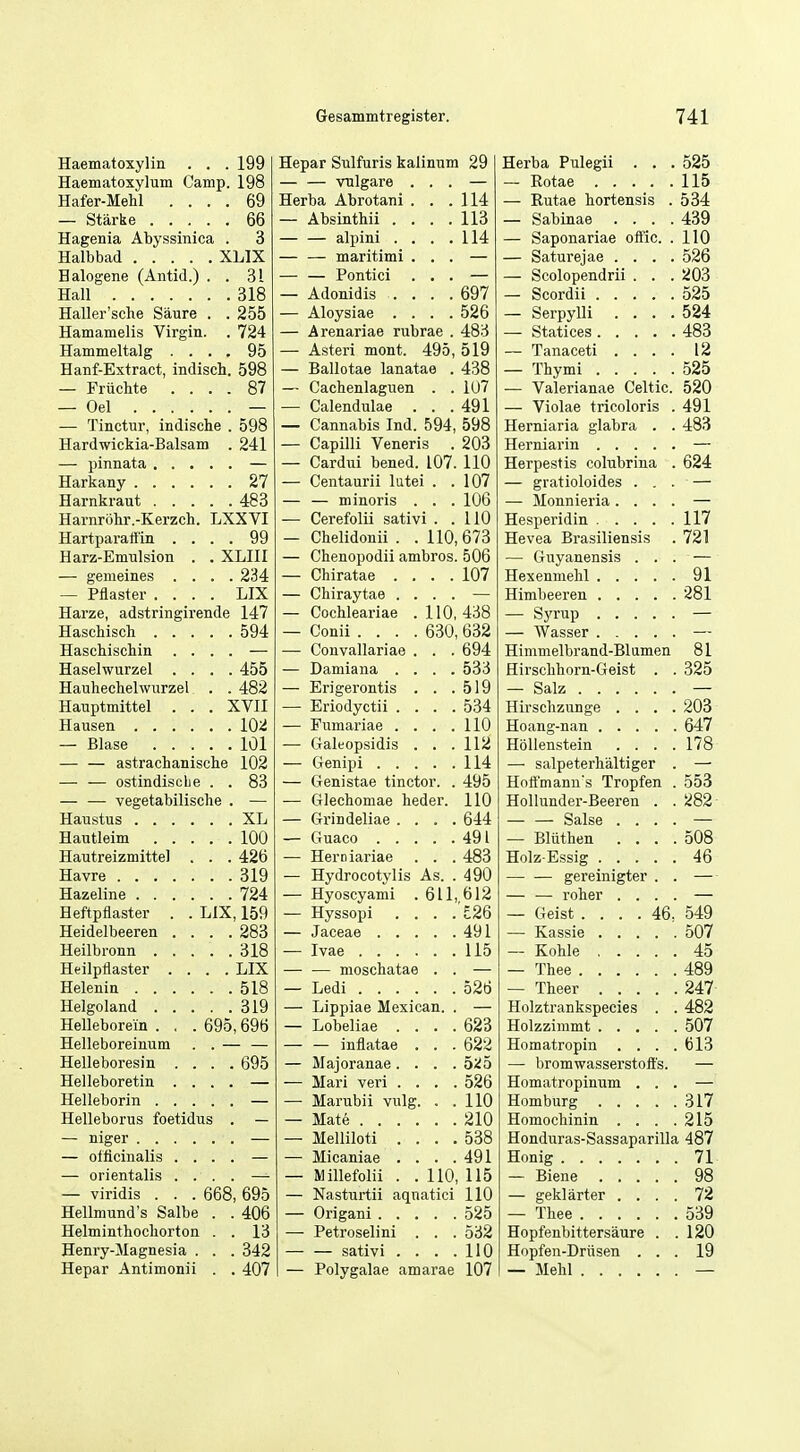 Haematoxylin . . 199 Hepar Sulfuris kalinnm 29 Herba Pulegii . . . 525 Haematoxylum Camp. 198 — VTilgare . . . 115 Hafer-Mehl . . . . 69 Herba Abrotani . . . 114 — Eutae hortensis . 534 . 66 Absinthii . . . . 113 — Sabinae . . . . 439 Hagenia Abyssinica . 3 — alpini . . . . 114 — Saponariae offic. . 110 XLIX — — maritimi . . . — Saturejae . . . . 526 Balogene (Antid.) . . 31 — — Pontici . , . — Scolopendrii . . . 203 Hall , 318 Adonidis . . . . 697 525 Haller'sche Saure . . 255 Aloysiae . . . . 526 — Serpylli . . . . 524 Hamamelis Virgin. . 724 Arenariae rubrae . 483 483 Hammeltalg . . . . 95 — Asteri mont. 495, 519 — Tanaceti . . . . 12 Hanf-Extract, indisch. 598 Ballotae lanatae . 438 — Thymi 525 — Fruchte . . . . 87 Cachenlaguen . . 107 •— Valerianae Celtic. 520 — Oel .... — Calendulas . . . 491 — Violae tricoloris . 491 — Tinctur, indische . 598 Cannabis Ind. 594 598 Herniaria glabra . . 483 Hardwickia-Balsam . 241 Capilli Veneris 203 — Cardni bened. 107. 110 Herpestis colubrina . 624 , , 27 Centaurii lutei . . 107 — gratioloides . . . — . 483 — minoris . . . 106 — Monnieria. . . . — Harnrohr.-Kerzch. LXXVI Cerefolii sativi . . 110 Hesperidin 117 Hartparall'in . . . . 99 Chelidonii . . 110,673 Hevea Brasiliensis 721 Harz-Emulsion . . XLIII — Chenopodii ambros. 506 — Gnyanensis . . . - — — gemeines . . . . 234 — Chiratae . . . . 107 91 — Pilaster . . . . LIX Chiraytae . . . . 281 Harze, adstringirende 147 Cocbleariae . 110, 438 — , 594 Conii .... 630, 632 — Wasser — Haschiscliiii . . Convallariae . . . 694 Himmelbrand-Blamen 81 Haselwurzel . . ; '. 455 — Damiana . . . . 533 Hirscbborn-Geist . . 325 Hauhechelwurzel . . 482 — Erigerontis . . . 519 — Salz — Hauptmittel . . . XVII — Eriodyctii . . . 534 Hirschzunge . . . . 203 , , 102 Fumariae . . . . 110 647 , . 101 Galeopsidis . . . 112 Hollenstein . . . . 178 — — astrachanische 102 — 114 — salpeterhaltiger . — — — ostindiscbe . . 83 Genistae tinctor. . 495 Hoffmann's Tropfen . 553 vegetabilische . — — Glechomae heder. 110 Hollunder-Beeren . . 282 XL Grindeliae . . . 644 — — Salse . . . . — . 100 491 — Bliithen . . . 508 Hautreizmittel . . . 426 — Herniariae . . 483 Holz-Essig 46 . , 319 Hydrocotylis As. 490 gereinigter . . — 724 Hyoscyami .611 612 — — roher . . . — Heftpflaster . . LIX, 159 Hyssopi . . . 'E26 — Geist .... 46, 549 Heidelbeeren . . . . 283 Jaceae .... 491 507 . 318 115 — Kohle 45 Heilpflaster . . . . LIX — moschatae . — Thee 489 Helenin .... 518 526 — Theer .... 247 319 Lippiae Mexican. Holztrankspecies . 482 Helleborem . . . 695,696 — Lobeliae . . . 623 507 Helleboreinura — inflatae . . 622 Homatropin . . . 613 Helleboresin . . '. . 695 — Majoranae. . . b'.io — bromwasserstoft's. Helleboretin . . Mari veri . . . 526 Homatropinum . . . Marubii vulg. . 110 317 Helleborus foetidus . — 210 Homochinin . . . 215 Melliloti . . . 538 Honduras-Sassaparilla 487 — oilicinalis . . Micaniae . . . 491 71 — orientalis . . Millefolii . . 110, 115 98 — viridis . . . 668, 695 Nasturtii aqnatici 110 — geklarter . . . 72 Hellmund's Salbe . . 406 525 — Thee 539 Helminthocliorton . . 13 Petroselini . . 532 Hopfenbittersaure . 120 Henry-Magnesia . . . 342 — sativi . . . 110 Hopfeii-Driisen . . 19 Hepar Antimonii . .407 Polygalae amarae 107 — Mehl